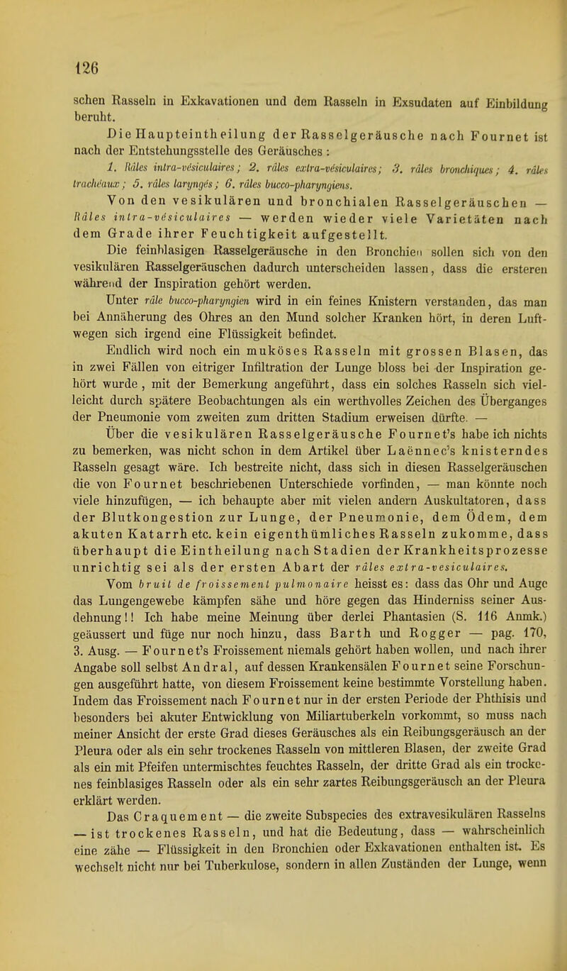 sehen Rasseln in Exkavationen und dem Rasseln in Exsudaten auf Einbildung beruht. Die Haupteintheilung der Rasselgeräusche nach Fournet ist nach der Entstehungsstelle des Geräusches : 1. Räles intra-vöäculaires; 2. räles exlra-viskulaircs; 3. räles bronchiques; 4. räles Irachdaux; 5. räles laryngiis; 6. räles bucco-pharyngiens. Von den vesikulären und bronchialen Rasselgeräuschen — Räles inlra-vdsiculaires — werden wieder viele Varietäten nach dem Grade ihrer Feuchtigkeit aufgestellt. Die feinWasigen Rasselgeräusche in den Bronchien sollen sich von den vesikulären Rasselgeräuschen dadurch unterscheiden lassen, dass die erstereu während der Inspiration gehört werden. Unter rälc bucco-pharyngicn wird in ein feines Knistern verstanden, das man bei Annäherung des Ohres an den Mund solcher Kranken hört, in deren Luft- wegen sich irgend eine Flüssigkeit befindet. Endlich wird noch ein muköses Rasseln mit grossen Blasen, das in zwei Fällen von eitriger Infiltration der Lunge bloss bei der Inspiration ge- hört wurde , mit der Bemerkung angeführt, dass ein solches Rasseln sich viel- leicht durch spätere Beobachtungen als ein werthvolles Zeichen des Überganges der Pneumonie vom zweiten zum dritten Stadium erweisen dürfte. — Über die vesikulären Rasselgeräusche Fournet's habe ich nichts zu bemerken, was nicht schon in dem Artikel über Laennec's knisterndes Rasseln gesagt wäre. Ich bestreite nicht, dass sich in diesen Rasselgeräuschen die von Fournet beschriebenen Unterschiede vorfinden, — man könnte noch viele hinzufügen, — ich behaupte aber mit vielen andern Auskultatoren, dass der ßlutkongestion zur Lunge, der Pneumonie, dem Ödem, dem akuten Katarrh etc. kein eigenthümliches Rasseln zukomme, dass überhaupt die Eintheilung nach Stadien der Krankheitsprozesse unrichtig sei als der ersten Abart der räles exlra-vesiculaires. Vom bruil de froissemenl pulmonaire heisst es: dass das Ohr und Auge das Luugengewebe kämpfen sähe und höre gegen das Hinderniss seiner Aus- dehnung!! Ich habe meine Meinung über derlei Phantasien (S. 116 Anmk.) geäussert und füge nur noch hinzu, dass Barth und Rogger — pag. 170, 3. Ausg. — Fournet's Froissement niemals gehört haben wollen, und nach ihrer Angabe soll selbst An dral, auf dessen Krankensälen Fournet seine Forschun- gen ausgeführt hatte, von diesem Froissement keine bestimmte Vorstellung haben. Indem das Froissement nach Fournet nur in der ersten Periode der Phthisis und besonders bei akuter Entwicklung von Miliartuberkeln vorkommt, so muss nach meiner Ansicht der erste Grad dieses Geräusches als ein Reibungsgeräusch an der Pleura oder als ein sehr trockenes Rasseln von mittleren Blasen, der zweite Grad als ein mit Pfeifen untermischtes feuchtes Rasseln, der dritte Grad als ein trocke- nes feinblasiges Rasseln oder als ein sehr zartes Reibungsgeräusch an der Pleura erklärt werden. Das Craquement — die zweite Subspecies des extravesikulären Rasseins — ist trockenes Rasseln, und hat die Bedeutung, dass — wahrscheinlich eine zähe — Flüssigkeit in den Bronchien oder Exkavationen enthalten ist. Es wechselt nicht nur bei Tuberkulose, sondern in allen Zuständen der Lunge, wenn