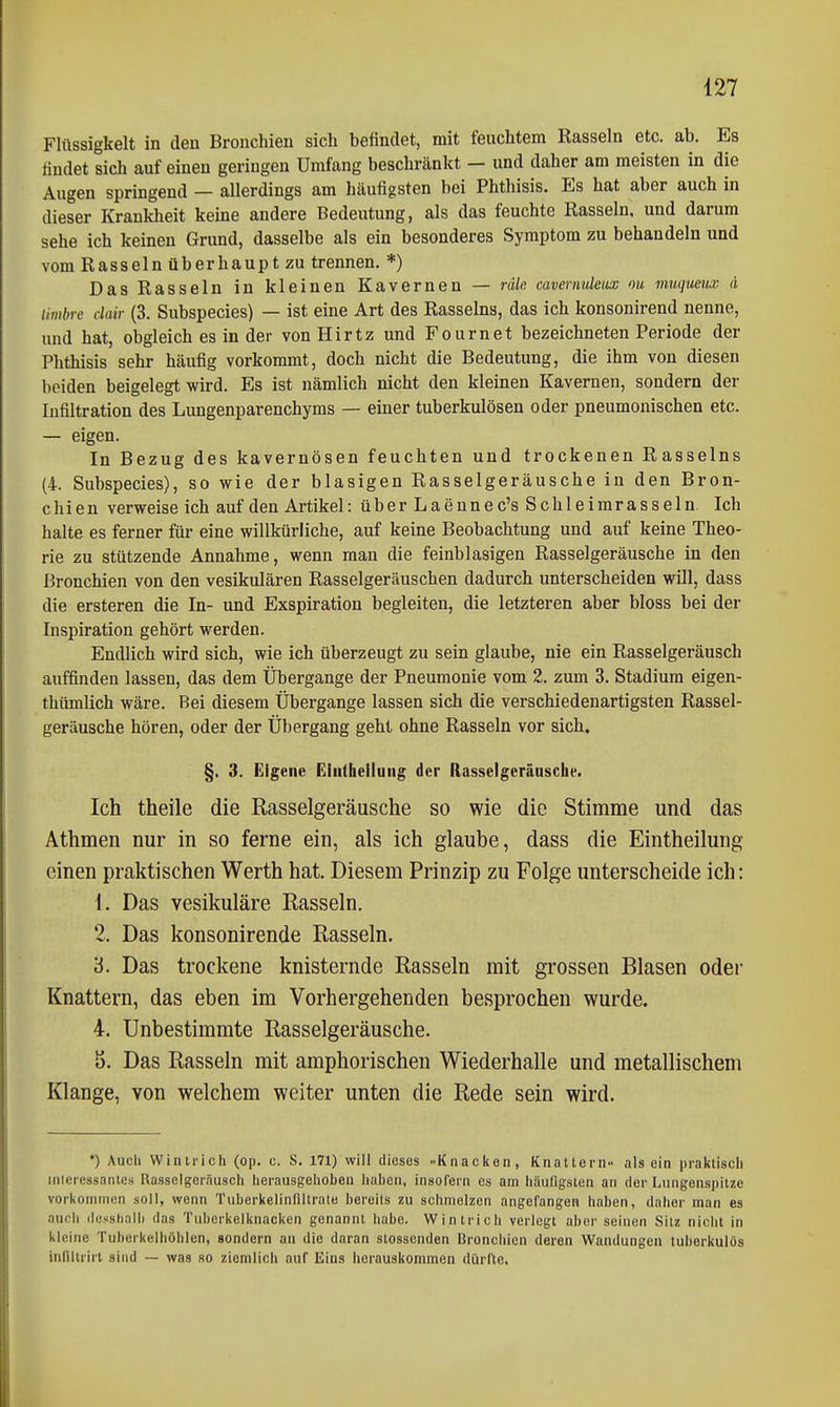 Flüssigkeit in den Bronchien sich befindet, mit feuchtem Rasseln etc. ab. Es findet sich auf einen geringen Umfang beschränkt — und daher am meisten in die Augen springend — allerdings am häufigsten bei Phthisis. Es hat aber auch in dieser Krankheit keine andere Bedeutung, als das feuchte Rasseln, und darum sehe ich keinen Grund, dasselbe als ein besonderes Symptom zu behandeln und vom Rasseln überhaupt zu trennen. *) Das Rasseln in kleinen Kavernen — räln cavernuleux ou muquetuc ä limbi-e clair (3. Subspecies) — ist eine Art des Rasseins, das ich konsonirend nenne, und hat, obgleich es in der von Hirtz und Fournet bezeichneten Periode der Phthisis sehr häufig vorkommt, doch nicht die Bedeutung, die ihm von diesen beiden beigelegt wird. Es ist nämlich nicht den kleinen Kavernen, sondern der Infiltration des Lungenparenchyms — einer tuberkulösen oder pneumonischen etc. — eigen. In Bezug des kavernösen feuchten und trockenen Rasseins (4. Subspecies), so wie der blasigen Rasselgeräusche in den Bron- chien verweise ich auf den Artikel: über Laeunec's Schleimrasseln Ich halte es ferner für eine willkürliche, auf keine Beobachtung und auf keine Theo- rie zu stützende Annahme, wenn man die feinblasigen Rasselgeräusche in den Bronchien von den vesikulären Rasselgeräuschen dadurch unterscheiden will, dass die ersteren die In- und Exspiration begleiten, die letzteren aber bloss bei der Inspiration gehört werden. Endlich wird sich, wie ich überzeugt zu sein glaube, nie ein Rasselgeräusch auffinden lassen, das dem Übergange der Pneumonie vom 2. zum 3. Stadium eigen- thümlich wäre. Bei diesem Übergange lassen sich die verschiedenartigsten Rassel- geräusche hören, oder der Übergang geht ohne Rasseln vor sich« §. 3. Eigene Eiiithelluiig der Rasselgeräusche. Ich theile die Rasselgeräusche so wie die Stimme und das Athmen nur in so ferne ein, als ich glaube, dass die Eintheilung einen praktischen Werth hat. Diesem Prinzip zu Folge unterscheide ich: 1. Das vesikuläre Rasseln. 2. Das konsonirende Rasseln. '6. Das trockene knisternde Rasseln mit grossen Blasen oder Knattern, das eben im Vorhergehenden besprochen wurde. 4. Unbestimmte Rasselgeräusche. ö. Das Rasseln mit amphorischen Wiederhalle und metallischem Klange, von welchem weiter unten die Rede sein wird. *) Auch Wintrich (op. c. S. 171) will dieses Knacken, Knattern- als ein praktisch inicressanics Rasselgernusch herausgehoben haben, insofern es am häufigsten an der Lungenspitze vorkoininon soll, wenn Tuherkelinfiltrate bereits zu schmelzen angefangen haben, daher man es auch desshall) das Tuberkelknacken genannt habe. Wintrich verlegt aber seinen Silz nicht in kleine Tuherkelhöhlen, sondern an die daran stossenden Bronchien deren Wandungen tuberkulös infiiirirt sind — was so ziemlich auf Eins herauskommen dürfte.