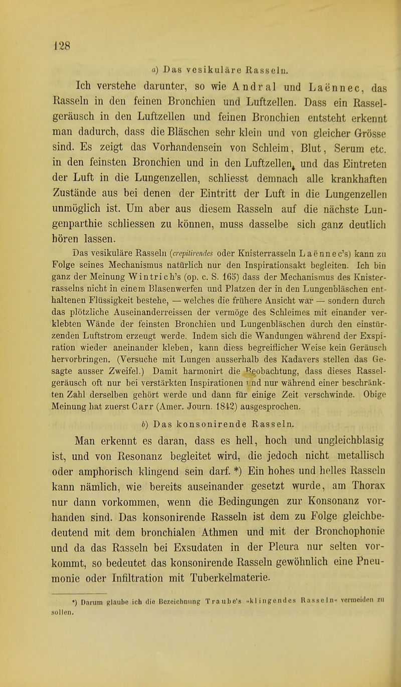 a) Das vesikuläre Rasselu. Ich verstehe darunter, so wie Andral und Laennec, das Rassehl in den feinen Bronchien und Luftzellen. Dass ein Rassel- geräusch in den Luftzellen und feinen Bronchien entsteht erkennt man dadurch, dass die Bläschen sehr klein und von gleicher Grösse sind. Es zeigt das Vorhandensein von Schleim, Blut, Serum etc. in den feinsten Bronchien und in den Luftzellen^ und das Eintreten der Luft in die Lungenzellen, schliesst demnach alle krankhaften Zustände aus bei denen der Eintritt der Luft in die Lungenzellen unmöglich ist. Um aber aus diesem Rasseln auf die nächste Lun- genparthie scbliessen zu können, muss dasselbe sich ganz deutlich hören lassen. Das vesikuläre Rasselu {crepilirendcs oder Knisterrasseln Laennec's) kann zu Folge seines Mechanismus natürlich nur den Inspirationsakt begleiten. Ich bin ganz der Meinung Wintrich's (op. c. S. 16S) dass der Mechanismus des lüiister- rasselns nicht in einem Blasenwerfen und Platzen der in den Lungenbläschen ent- haltenen Flüssigkeit bestehe, — welches die frühere Ansicht war — sondern durch das plötzliche Auseinanderreissen der vermöge des Schleimes mit einander ver- klebten Wände der feinsten Bronchien und Lungenbläschen durch den einstür- zenden Luftstrom erzeugt werde. Indem sich die Wandungen während der Exspi- ration wieder aneinander kleben, kann diess begreiflicher Weise kein Geräusch hervorbringen. (Versuche mit Lungen ausserhalb des Kadavers stellen das Ge- sagte ausser Zweifel.) Damit harmonirt die Beobachtung, dass dieses Rassel- geräusch oft nur bei verstärkten Inspirationen i:nd nur während einer beschränk- ten Zahl derselben gehört werde und dann für einige Zeit verschwinde. Obige Meinung hat zuerst Carr (Amer. Journ. 1842) ausgesprochen. b) Das konsonirende Rasseln, Man erkennt es daran, dass es hell, hoch und ungleichblasig ist, und von Resonanz begleitet wird, die jedoch nicht metallisch oder amphorisch klingend sein darf. *) Ein hohes und helles Rasseln kann nämlich, wie bereits auseinander gesetzt wurde, am Thorax nur dann vorkommen, wenn die Bedingungen zur Konsonanz vor- handen sind. Das konsonirende Rasseln ist dem zu Folge gleichbe- deutend mit dem bronchialen Athmen und mit der Bronchophonie und da das Rasseln bei Exsudaten in der Pleura nur selten vor- kommt, so bedeutet das konsonirende Rasseln gewöhnlich eine Pneu- monie oder Infiltration mit Tuberkelmaterie. ♦) Darum glaube ich die Bezeichnung Traube's -Itl ingendes Rasseln- vermeiden zu sollen.