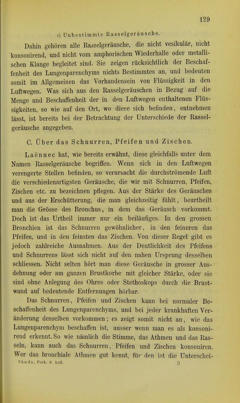 c) Unbestimmte Rasselgeräusche. Dahin gehören alle Rasselgeräusche, die nicht vesikulär, nicht konsonirend, und nicht vom amphorischen Wiederhalle oder metalli- schen Klange begleitet sind. Sie zeigen rücksichtlich der Beschaf- fenheit des Lungenparenchyms nichts Bestimmtes an, und bedeuten somit im Allgemeinen das Vorhandensein von Flüssigkeit in den Luftwegen. Was sich aus den Rasselgeräuschen in Bezug auf die Menge und Beschaffenheit der in den Luftwegen enthaltenen Flüs- sigkeiten, so wie auf den Ort, wo diese sich befinden, entnehmen lässt, ist bereits bei der Betrachtung der Unterschiede der Rassel- geräusche angegeben. C. Über das Schnurren, Pfeifen und Zischen. Laennec hat, wie bereits erwähnt, diese gleichfalls unter dem Namen Rasselgeräusche begriffen. Wenn sich in den Luftwegen verengerte Stellen befinden, so verursacht die durchströmende Luft die verschiedenartigsten Geräusche, die wir mit Schnurren, Pfeifen, Zischen etc. zu bezeichnen pflegen. Aus der Stärke des Geräusches und aus der Erschütterung, die man gleichzeitig fühlt, beurtheilt man die Grösse des Bronchus, in dem das Geräusch vorkommt. Doch ist das Urtheil immer nur ein beiläufiges. In den grossen Bronchien ist das Schnurren gewöhnlicher, in den feineren das Pfeifen, und in den feinsten das Zischen. Von dieser Regel gibt es jedoch zahlreiche Ausnahmen. Aus der Deutlichkeit des Pfeifens und Schnurrens lässt sich nicht auf den nahen Ursprung desselben schliessen. Nicht selten hört man diese Geräusche in grosser Aus- dehnung oder am ganzen Brustkorbe mit gleicher Stärke, oder sie sind ohne Anlegung des Ohres oder Stethoskops durch die Brust- wand auf bedeutende Entfernungen hörbar. Das Schnurren, Pfeifen und Zischen kann bei normaler Be- schaffenheit des Lungenparenchyms, und bei jeder krankhaften Ver- änderung desselben vorkommen; es zeigt somit nicht an, wie das Lungenparenchym beschaffen ist, ausser wenn man es als konsoni- rend erkennt. So wie nämlich die Stimme, das Athmen und das Ras- seln, kann auch das Schnurren, Pfeifen und Zischen konsoniren. Wer das bronchiale Athmen gut kennt, für den ist die Unterschei- Skofla, f'ork. 6. Aull. 9