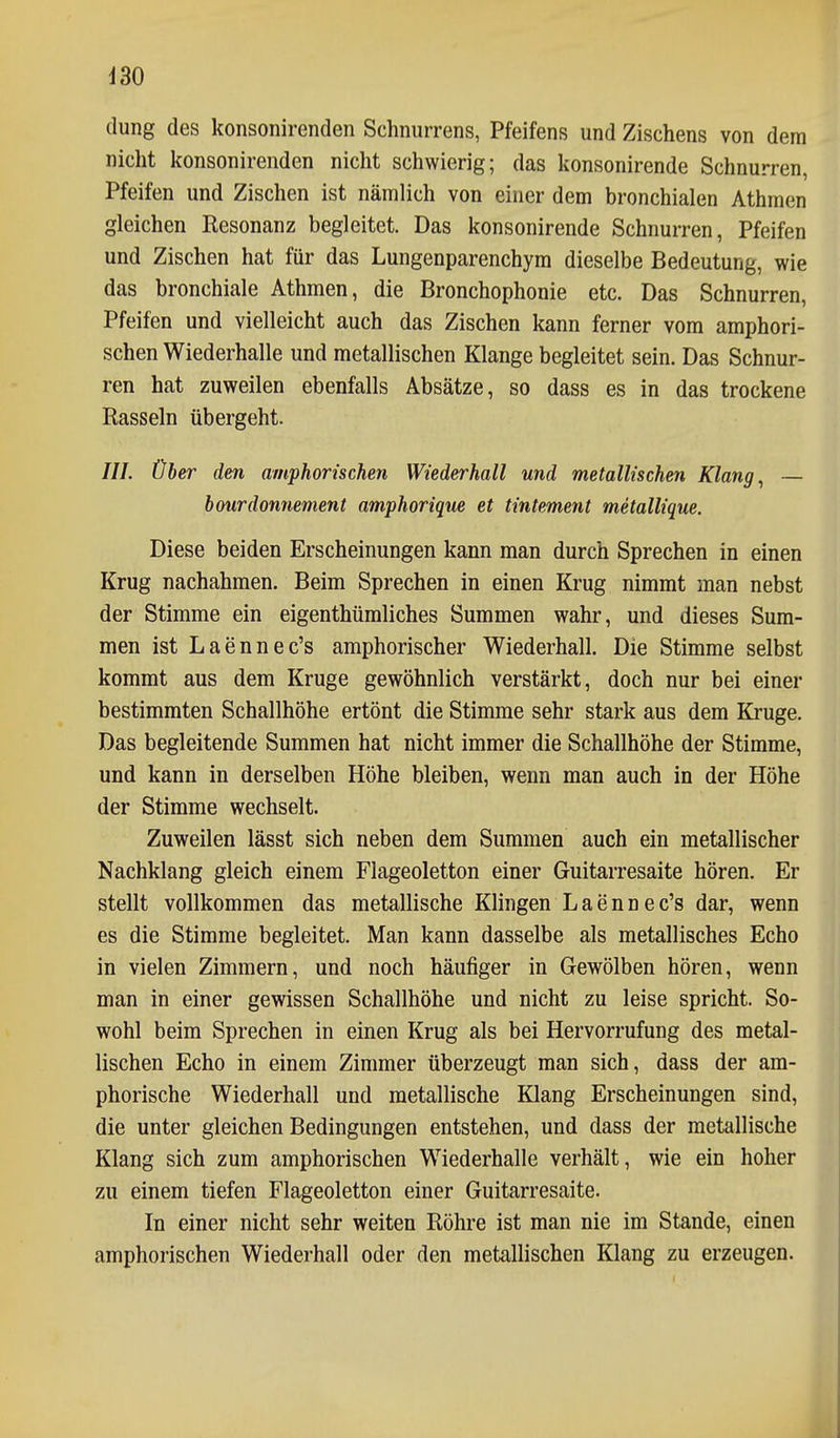 430 düng des konsonirenden Schnurrens, Pfeifens und Zischens von dem nicht konsonirenden nicht schwierig; das konsonirende Schnurren, Pfeifen und Zischen ist nämlich von einer dem bronchialen Athmen gleichen Resonanz begleitet. Das konsonirende Schnurren, Pfeifen und Zischen hat für das Lungenparenchym dieselbe Bedeutung, wie das bronchiale Athmen, die Bronchophonie etc. Das Schnurren, Pfeifen und vielleicht auch das Zischen kann ferner vom amphori- schen Wiederhalle und metallischen Klange begleitet sein. Das Schnur- ren hat zuweilen ebenfalls Absätze, so dass es in das trockene Rasseln übergeht. ///. Über den amphorischen Wiederhall und metallischen Klang ^ — bourdonnement amphorique et tintement metallique. Diese beiden Erscheinungen kann man durch Sprechen in einen Krug nachahmen. Beim Sprechen in einen Krug nimmt man nebst der Stimme ein eigenthümliches Summen wahr, und dieses Sum- men ist Laennec's amphorischer Wiederhall. Die Stimme selbst kommt aus dem Kruge gewöhnlich verstärkt, doch nur bei einer bestimmten Schallhöhe ertönt die Stimme sehr stark aus dem Kruge. Das begleitende Summen hat nicht immer die Schallhöhe der Stimme, und kann in derselben Höhe bleiben, wenn man auch in der Höhe der Stimme wechselt. Zuweilen lässt sich neben dem Summen auch ein metallischer Nachklang gleich einem Flageoletton einer Guitarresaite hören. Er stellt vollkommen das metallische Klingen Laennec's dar, wenn es die Stimme begleitet. Man kann dasselbe als metallisches Echo in vielen Zimmern, und noch häufiger in Gewölben hören, wenn man in einer gewissen Schallhöhe und nicht zu leise spricht. So- wohl beim Sprechen in einen Krug als bei Hervorrufung des metal- lischen Echo in einem Zimmer überzeugt man sich, dass der am- phorische Wiederhall und metallische Klang Erscheinungen sind, die unter gleichen Bedingungen entstehen, und dass der metallische Klang sich zum amphorischen Wiederhalle verhält, wie ein hoher zu einem tiefen Flageoletton einer Guitarresaite. In einer nicht sehr weiten Röhre ist man nie im Stande, einen amphorischen Wiederhall oder den metallischen Klang zu erzeugen.