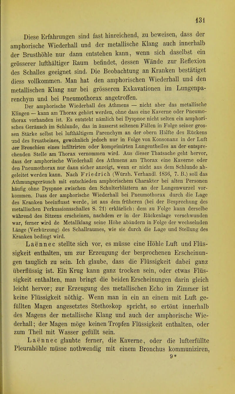 Diese Erfahrungen sind fast hinreichend, zu beweisen, dass der amphorische Wiederhall und der metallische Klang auch innerhalb der Brusthöhle nur dann entstehen kann, wenn sich daselbst ein grösserer lufthaltiger Raum befindet, dessen Wände zur Reflexion des Schalles geeignet sind. Die Beobachtung an Kranken bestätiget diess vollkommen. Man hat den amphorischen Wiederhall und den metallischen Klang nur bei grösseren Exkavationen im Lungenpa- renchym und bei Pneumothorax angetroffen. Der ampliorische Wiederhall des Athmens — nicht aber das metallische Klingen — kann am Thorax gehört werden, ohne dass eine Kaverne oder Pneumo- thorax vorhanden ist. Es entsteht nämlich bei Dyspnoe nicht selten ein amphori- sches Geräusch im Schlünde, das in äusserst seltenen Fällen in Folge seiner gros- sen Stärke selbst bei lufthältigem Parenchym an der obern Hälfte des Rückens und des Brustbeines, gewöhnlich jedoch nur in Folge von Konsonanz in der Luft der Bronchien eines infiltrirten oder komprimirten Lungentheiles an der entspre- chenden Stelle am Thorax vernommen wird. Aus dieser Thatsache geht hervor, dass der amphorische Wiederhall des Athmens am Thorax eine Kaverne oder den Pneumotiiorax nur dann sicher anzeigt, wenn er nicht aus dem Schlünde ab- geleitet werden kann. Nach Friedrich (Würzb. Verhandl. 18ä6, 7. ß.) soll das Athmungsgeräusch mit entschieden amphorischem Charakter bei alten Personen häufig ohne Dyspnoe zwischen den Schulterblättern an der Lungenwurzel vor- kommen. Dass der amphorische Wiederhall bei Pneumothorax durch die Lage des Kranken beeinflusst werde, ist aus dem früheren (bei der Besprechung des metallischen Perkussionsschalles S. 21) erklärlich: dem zu Folge kann derselbe während des Sitzens erscheinen, nachdem er in der Rückenlage verschwunden war, ferner wird de Metallklang seine Höhe abändern in Folge der wechselnden Länge (Verkürzimg) des Schallraumes, wie sie durch die Lage und Stellung des Kranken bedingt wird. Laennec stellte sich vor, es müsse eine Höhle Luft und Flüs- sigkeit enthalten, um zur Erzeugung der besprochenen Erscheinun- gen tauglich zu sein. Ich glaube, dass die Flüssigkeit dabei ganz überflüssig ist. Ein Krug kann ganz trocken sein, oder etwas Flüs- sigkeit enthalten, man bringt die beiden Erscheinungen darin gleich leicht hervor; zur Erzeugung des metallischen Echo im Zimmer ist keine Flüssigkeit nöthig. Wenn man in ein an einem mit Luft ge- füllten Magen angesetztes Stethoskop spricht, so ertönt innerhalb des Magens der metallische Klang und auch der amphorische Wie- derhall ; der Magen möge keinen Tropfen Flüssigkeit enthalten, oder zum Theil mit Wasser gefüllt sein. Laennec glaubte ferner, die Kaverne, oder die lufterfüllte Pleurahöhle müsse nothwendig mit einem Bronchus kommuniziren, 9*