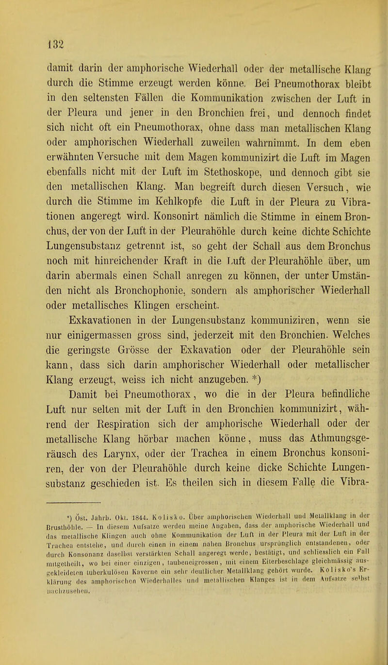 damit darin der amphoi-ische Wiederhall oder der metallische Klang durch die Stimme erzeugt werden könne. Bei Pneumothorax bleibt in den seltensten Fällen die Kommunikation zwischen der Luft in der Pleura und jener in den Bronchien frei, und dennoch findet sich nicht oft ein Pneumothorax, ohne dass man metallischen Klang oder amphorischen Wiederhall zuweilen wahrnimmt. In dem eben erwähnten Versuche mit dem Magen kommunizirt die Luft im Magen ebenfalls nicht mit der Luft im Stethoskope, und dennoch gibt sie den metallischen Klang. Man begreift durch diesen Versuch, wie durch die Stimme im Kehlkopfe die Luft in der Pleura zu Vibra- tionen angeregt wird. Konsonirt nämlich die Stimme in einem Bron- chus, der von der Luft in der Pleurahöhle durch keine dichte Schichte Lungensubstanz getrennt ist, so geht der Schall aus dem Bronchus noch mit hinreichender Kraft in die Luft der Pleurahöhle über, um darin abermals einen Schall anregen zu können, der unter Umstän- den nicht als Bronchophonie, sondern als amphorischer Wiederhall oder metallisches Klingen erscheint. Exkavationen in der Lungensubstanz kommuniziren, wenn sie nur einigermassen gross sind, jederzeit mit den Bronchien. Welches die geringste Grösse der Exkavation oder der Pleurahöhle sein kann, dass sich darin amphorischer Wiederhall oder metallischer Klang erzeugt, weiss ich nicht anzugeben. *) Damit bei Pneumothorax, wo die in der Pleura befindliche Luft nur selten mit der Luft in den Bronchien kommunizirt, wäh- rend der Respiration sich der amphorische Wiederhall oder der metallische Klang hörbar machen könne, muss das Athraungsge- räusch des Larynx, oder der Trachea in einem Bronchus konsoni- ren, der von der Pleurahöhle durch keine dicke Schichte Lungen- substanz geschieden ist. Es theilen sich in diesem Falle die Vibra- •) Ost. Jahrb. 0kl. \8U. Ivolisko. Über aiiiphorischun Wiedorhull und Metallklaiig in dur Druslhöhle. — In diesem Aulsalzc werden meine Angaben, dass der amphorische Wiederhall und das metallische Klingen auch ohne Kommunikation der Luft in der l'leura mit der Luft in der Trachea entstehe, und durch einen in einem nahen Bronchus ursprünglich entstandenen, oder durch Konsonanz daselbst verstärkton Schall angeregt werde, bestätigt, und schliesslich ein Fall mitgelheill, wo bei einer einzigen, taubeneigrossen, mit einem Eilorbeschlage gleichmässig aus- gekleideten tuberkulösen Kaverne ein sehr deutlicher Metallklang gehört wurde. Kolisko's Kr- klärung des amphorisrhon Wiederhalles und mniallischen Klanges ist in dem Anfsnizo se'hsi iiiiclizuselien.