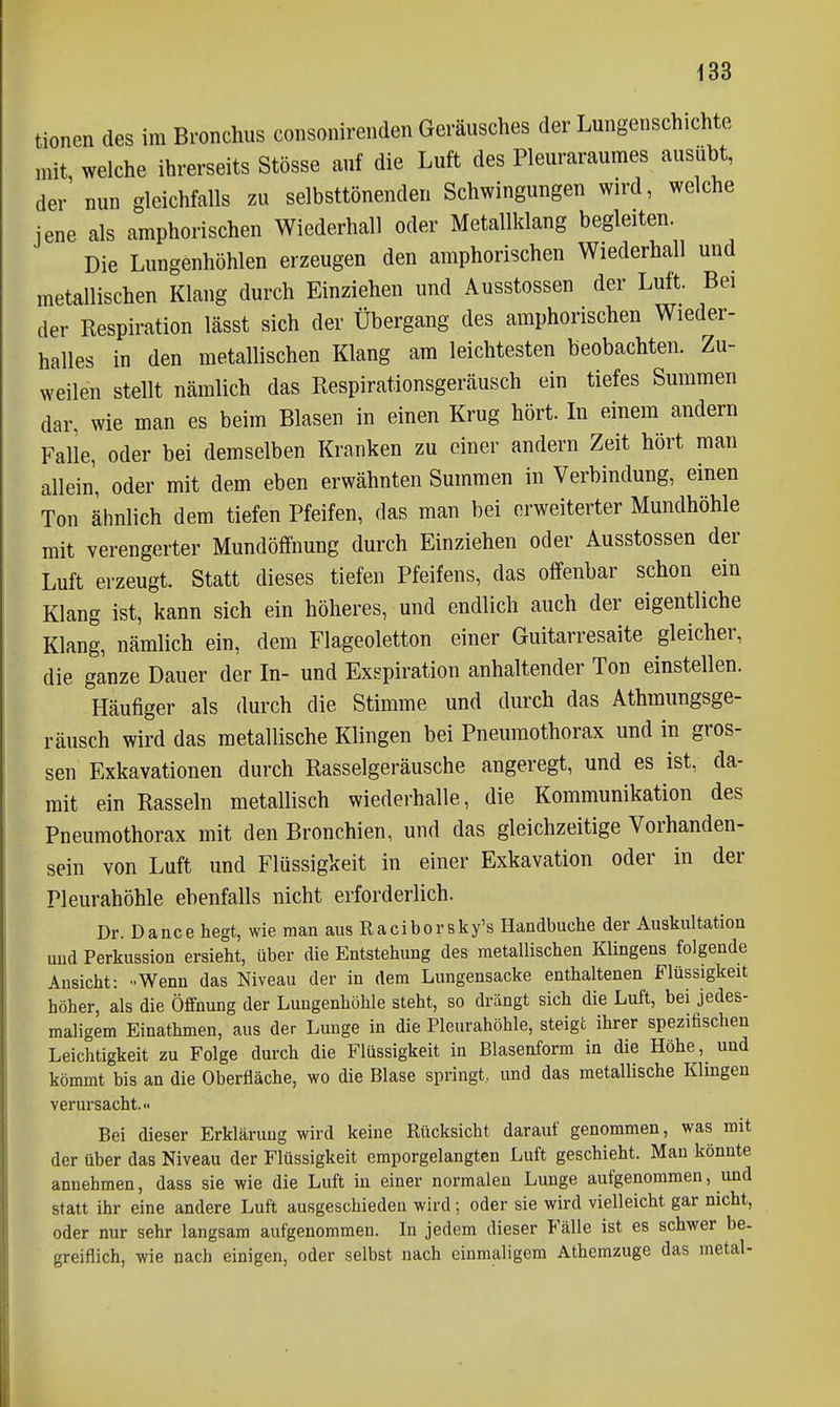 tionen des im Bronchus coiisonirenden Geräusches der Lungenschichte mit welche ihrerseits Stösse auf die Luft des Pleuraraumes ausübt, der' nun gleichfalls zu selbsttönenden Schwingungen wird, welche jene als amphorischen Wiederhall oder Metallklang begleiten. Die Lungenhöhlen erzeugen den amphorischen Wiederhall und metallischen Klang durch Einziehen und Ausstossen der Luft. Bei der Respiration lässt sich der Übergang des amphorischen Wiede.r- halles in den metallischen Klang am leichtesten beobachten. Zu- weilen stellt nämlich das Respirationsgeräusch ein tiefes Summen dar, wie man es beim Blasen in einen Krug hört. In einem andern Falle, oder bei demselben Kranken zu einer andern Zeit hört man allein, oder mit dem eben erwähnten Summen in Verbindung, einen Ton ähnlich dem tiefen Pfeifen, das man bei erweiterter Mundhöhle mit verengerter Mundöffnung durch Einziehen oder Ausstossen der Luft erzeugt. Statt dieses tiefen Pfeifens, das offenbar schon ein Klang ist, kann sich ein höheres, und endlich auch der eigentliche Klang, nämlich ein, dem Flageoletton einer Guitarresaite gleicher, die ganze Dauer der In- und Exspiration anhaltender Ton einstellen. Häufiger als durch die Stimme und durch das Athmungsge- räusch wird das metallische Klingen bei Pneumothorax und in gros- sen Exkavationen durch Rasselgeräusche angeregt, und es ist, da- mit ein Rasseln metallisch wiederhalle, die Kommunikation des Pneumothorax mit den Bronchien, und das gleichzeitige Vorhanden- sein von Luft und Flüssigkeit in einer Exkavation oder in der Pleurahöhle ebenfalls nicht erforderlich. Dr. Dance hegt, wie man aus Raciborsky's Handbuche der Auskultation und Perkussion ersieht, über die Entstehung des metallischen Klingens folgende Ansicht: -Wenn das Niveau der in dem Lungensacke enthaltenen Flüssigkeit höher, als die Öffnung der Lungenhöhle steht, so drängt sich die Luft, bei jedes- maligem Einathmen, aus der Lunge in die Pleurahöhle, steigt ihrer spezifischen Leichtigkeit zu Folge durch die Flüssigkeit in Blasenform in die Höhe, und kömmt bis an die Oberfläche, wo die Blase springt,, und das metallische Klingen verursacht. Bei dieser Erklärung wird keine Rücksicht darauf genommen, was mit der über das Niveau der Flüssigkeit emporgelangten Luft geschieht. Man könnte annehmen, dass sie wie die Luft in einer normalen Lunge aufgenommen, und statt ihr eine andere Luft ausgeschieden wird; oder sie wird vielleicht gar nicht, oder nur sehr langsam aufgenommen. In jedem dieser Fälle ist es schwer be- greiflich, wie nach einigen, oder selbst nach einmaligem Athemzuge das metal-