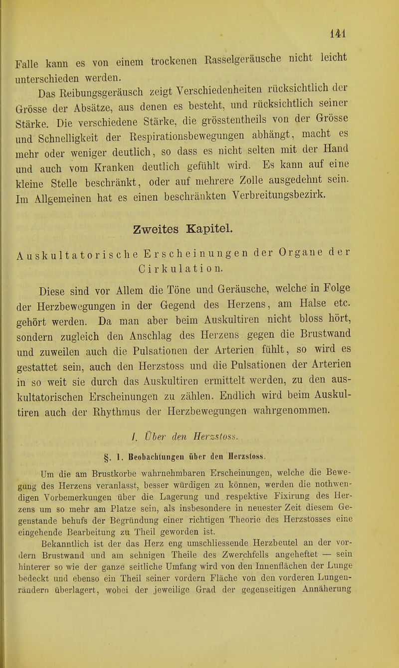 Falle kann es von einem trockenen Kasselgeräusche nicht leicht unterschieden werden. Das Reibungsgeräusch zeigt Verschiedenheiten rücksichtlich der Grösse der Absätze, aus denen es besteht, und rücksichtlich seiner Stärke. Die verschiedene Stärke, die grösstentheils von der Grösse und Schnelligkeit der Respirationsbewegungen abhängt, macht es mehr oder weniger deutlich, so dass es nicht selten mit der Hand und auch vom Kranken deutlich gefühlt wird. Es kann auf eine kleine Stelle beschränkt, oder auf mehrere Zolle ausgedehnt sein. Im Allgemeinen hat es einen beschränkten Verbreitungsbezirk. Zweites Kapitel. Auskultatorische Erscheinungen der Organe der C i r k u 1 a t i 0 n. Diese sind vor Allem die Töne und Geräusche, welche in Folge der Herzbewegungen in der Gegend des Herzens, am Halse etc. gehört werden. Da man aber beim Auskultiren nicht bloss hört, sondern zugleich den Anschlag des Herzens gegen die Brustwand und zuweilen auch die Pulsationen der Arterien fühlt, so wird es gestattet sein, auch den Herzstoss und die Pulsationen der Arterien in so weit sie durch das Auskultiren ermittelt werden, zu den aus- kultatorischen Erscheinungen zu zählen. Endlich wird beim Auskul- tiren auch der Rhythmus der Herzbewegungen wahrgenommen. /. Über den Herzstoss. §. I. Beobachtungen über den Herzstoss. Um die am Brustkorbe wahrnehmbaren Erscheinungen, welche die Bewe- gung des Herzens veranlasst, besser würdigen zu können, werden die nothwen- digen Vorbemerkungen über die Lagerung und respektive Fixirung des Her- zens um so mehr am Platze sein, als insbesondere in neuester Zeit diesem Ge- genstande behufs der Begründung einer richtigen Theorie des Herzstosses eine eingehende Bearbeitung zu Theil geworden ist. Bekanntlich ist der das Herz eng umschliesseude Herzbeutel an der vor- dem Brustwand und am sehnigen Theile des Zwerchfells angeheftet — sein hinterer so wie der ganze seitliche Umfang wird von den Innenflächen der Lunge bedeckt und ebenso ein Theil seiner vordem Fläche von den vorderen Lungen- rändern überlagert, wobei der Jeweilige Grad der gegenseitigen Annäherung