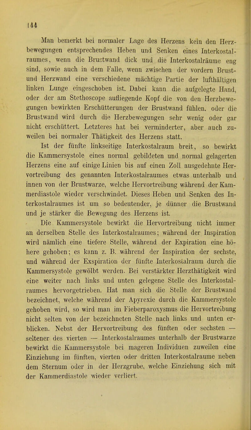 Man bemerkt bei normaler Lage des Herzens kein den Herz- bewegungen entsprechendes Heben und Senken eines Interkostal- raumes, wenn die Brustwand dick und die Interkostalräume eng sind, sowie auch in dem Falle, wenn zwischen der vordem Brust- und Herzwand eine verschiedene mächtige Partie der lufthältigen linken Lunge eingeschoben ist. Dabei kann die aufgelegte Hand, oder der am Stethoscope aufliegende Kopf die von den Herzbewe- gungen bewirkten Erschütterungen der Brustwand fühlen, oder die Brustwand wird durch die Herzbewegungen sehr wenig oder gar nicht erschüttert. Letztei-es hat bei verminderter, aber auch zu- weilen bei normaler Thätigkeit des Herzens statt. Ist der fünfte linkseitige Interkostalraum breit, so bewirkt die Kammersystole eines normal gebildeten und normal gelagerten Herzens eine auf einige Linien bis auf einen Zoll ausgedehnte Her- vortreibung des genannten Interkostalraumes etwas unterhalb und innen von der Brustwarze, welche Hervortreibung während der Kam- merdiastole wieder verschwindet. Dieses Heben und Senken des In- terkostalraumes ist um so bedeutender, je dünner die Brustwand und je stärker die Bewegung des Herzens ist. Die Kammersystole bewirkt die Hervortreibung nicht immer an derselben Stelle des luterkostalraumes; während der Inspiration wird nämlich eine tiefere Stelle, während der Expiration eine hö- here gehoben; es kann z. B. während der Inspiration der sechste, und während der Exspiration der fünfte InterkosLalraum durch die Karamersystole gewölbt werden. Bei verstärkter Herzthätigkeit wird eine weiter nach links und unten gelegene Stelle des Interkostal- raumes hervorgetrieben. Hat man sich die Stelle der Brustwand bezeichnet, welche während der Apyrexie durch die Kammersystole gehoben wird, so wird man im Fieberparoxysmus die Hervortreibung nicht selten von der bezeichneten Stelle nach links und unten er- blicken. Nebst der Hervortreibung des fünften oder sechsten — seltener des vierten — Interkostalraumes unterhalb der Brustwarze bewirkt die Kammersystole bei mageren Individuen zuweilen eine Einziehung im fünften, vierten oder dritten Interkostalraume neben dem Sternum oder in der Herzgrube, welche Einziehung sich mit der Kammerdiastole wieder verliert.