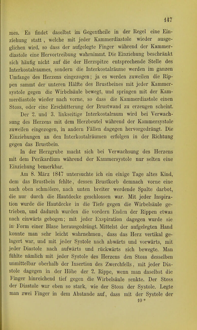 mes. Es findet daselbst im Gegentheile in der Regel eine Ein- ziehung statt , welche mit jeder Kammerdiastole wieder ausge- glichen wird, so dass der aufgelegte Finger während der Kammer- diastole eine Hervortreibung wahrnimmt. Die Einziehung beschränkt sich häufig nicht auf die der Herzspitze entsprechende Stelle des Interkostalraumes, sondern die Interkostalräume werden im ganzen Umfange des Herzens eingezogen; ja es werden zuweilen die Rip- pen sammt der unteren Hälfte des Brustbeines mit jeder Kammer- systole gegen die Wirbelsäule bewegt, und springen mit der Kam- merdiastole wieder nach vorne, so dass die Kammerdiastole einen Stoss, oder eine Erschütterung der Brustwand zu erzeugen scheint. Der 2. und 3. linkseitige Interkostalraum wird bei Verwach- sung des Herzens mit dem Herzbeutel während der Kammersystole zuweilen eingezogen, in andern Fällen dagegen hervorgedrängt. Die Einziehungen an den Interkostalräumen erfolgen in der Richtung gegen das Brustbein. In der Herzgrube macht sich bei Verwachsung des Herzens mit dem Perikardium während der Kammersystole nur selten eine Einziehung bemerkbar. Am 8. März 1847 untersuchte ich ein einige Tage altes Kind, dem das Brustbein fehlte, dessen Brustkorb demnach vorne eine nach oben schmälere, nach unten breiter werdende Spalte darbot, die nur durch die Hautdecke geschlossen war. Mit jeder Inspira- tion wurde die Hautdecke in die Tiefe gegen die Wirbelsäule ge- trieben, und dadurch wurden die vordem Enden der Rippen etwas nach einwärts gebogen; mit jeder Exspiration dagegen wurde sie in Form einer Blase herausgedrängt. Mittelst der aufgelegten Hand konnte man sehr leicht wahrnehmen, dass das Herz vertikal ge- lagert war, und mit jeder Systole nach abwärts und vorwärts, mit jeder Diastole nach aufwärts und rückwärts sich bewegte. Man fühlte nämlich mit jeder Systole des Herzens den Stoss desselben unmittelbar oberhalb der Insertion des Zwerchfells, mit jeder Dia- stole dagegen in der Höhe der 2. Rippe, wenn man daselbst die Finger hinreichend tief gegen die Wirbelsäule senkte. Der Stoss der Diastole war eben so stark, wie der Stoss der Systole. Legte man zwei Finger in dem Abstände auf, dass mit der Systole der 10*