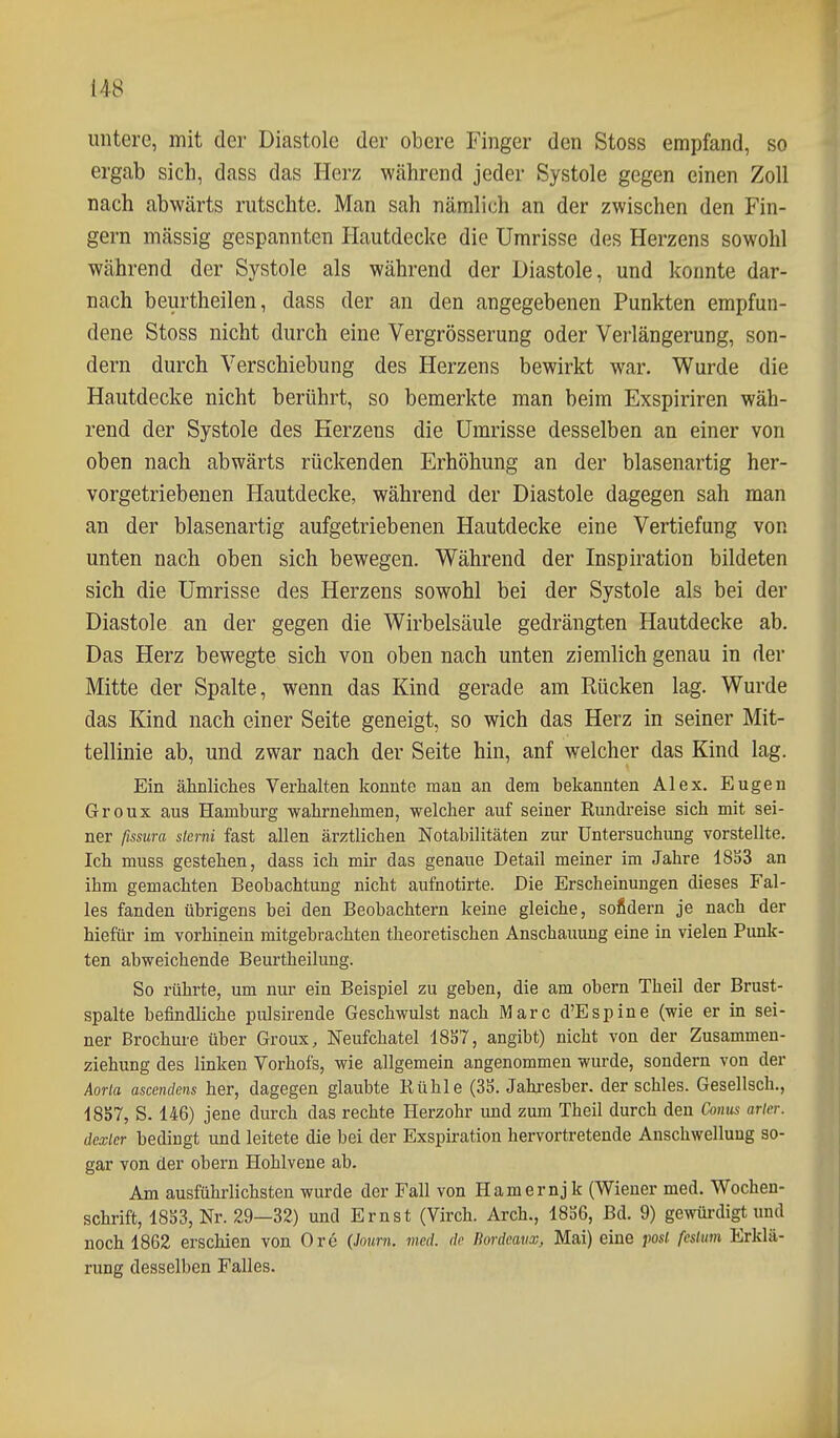 untere, mit der Diastole der obere Finger den Stoss empfand, so ergab sich, dass das Herz während jeder Systole gegen einen Zoll nach abwärts rutschte. Man sah nämlich an der zwischen den Fin- gern massig gespannten Hautdecke die Umrisse des Herzens sowohl während der Systole als während der Diastole, und konnte dar- nach beurtheilen, dass der an den angegebenen Punkten empfun- dene Stoss nicht durch eine Vergrösserung oder Verlängerung, son- dern durch Verschiebung des Herzens bewirkt war. Wurde die Hautdecke nicht berührt, so bemerkte man beim Exspiriren wäh- rend der Systole des Herzens die Umrisse desselben an einer von oben nach abwärts rückenden Erhöhung an der blasenartig her- vorgetriebenen Hautdecke, während der Diastole dagegen sah man an der blasenartig aufgetriebenen Hautdecke eine Vertiefung vor unten nach oben sich bewegen. Während der Inspiration bildeten sich die Umrisse des Herzens sowohl bei der Systole als bei der Diastole an der gegen die Wirbelsäule gedrängten Hautdecke ab. Das Herz bewegte sich von oben nach unten ziemlich genau in der Mitte der Spalte, wenn das Kind gerade am Rücken lag. Wurde das Kind nach einer Seite geneigt, so wich das Herz in seiner Mit- tellinie ab, und zwar nach der Seite hin, anf welcher das Kind lag. Ein ähnliclies Verhalten konnte man an dem bekannten Alex. Eugen Groux aus Hamburg wabrnehmen, welcher auf seiner Rundreise sich mit sei- ner fissura sterni fast allen ärztlichen Notabilitäten zur Untersuchung vorstellte. Ich muss gestehen, dass ich mir das genaue Detail meiner im Jahre 1833 an ihm gemachten Beobachtung nicht aufnotirte. Die Erscheinungen dieses Fal- les fanden übrigens bei den Beobachtern keine gleiche, solidem je nach der hiefür im vorhinein mitgebrachten theoretischen Anschauung eine in vielen Punk- ten abweichende Beurtheilung. So rührte, um nur ein Beispiel zu geben, die am obern Theil der Brust- spalte befindliche pulsirende Geschwulst nach Marc d'Espine (wie er in sei- ner Brochure über Groux, Neufchatel 18S7, angibt) nicht von der Zusammen- ziehung des linken Vorhofs, wie allgemein angenommen wurde, sondern von der Aorla ascendens her, dagegen glaubte Rühle (3S. Jahresber. der schles. Gesellsch., 1857, S. 146) jene durch das rechte Herzohr und zum Theil durch den Conus aricr. dcxlcr bedingt und leitete die bei der Exspiration hervortretende Anschwellung so- gar von der obern Hohlvene ab. Am ausführlichsten wurde der Fall von Hamernj k (Wiener med. Wochen- schrift, 18S3, Nr. 29—32) und Ernst (Virch. Arch., 1836, Bd. 9) gewürdigt und noch 1862 erschien von Ore (.hmm. med. dr liordcavx, Mai) eine posl fcstum Erklä- rung desselben Falles.