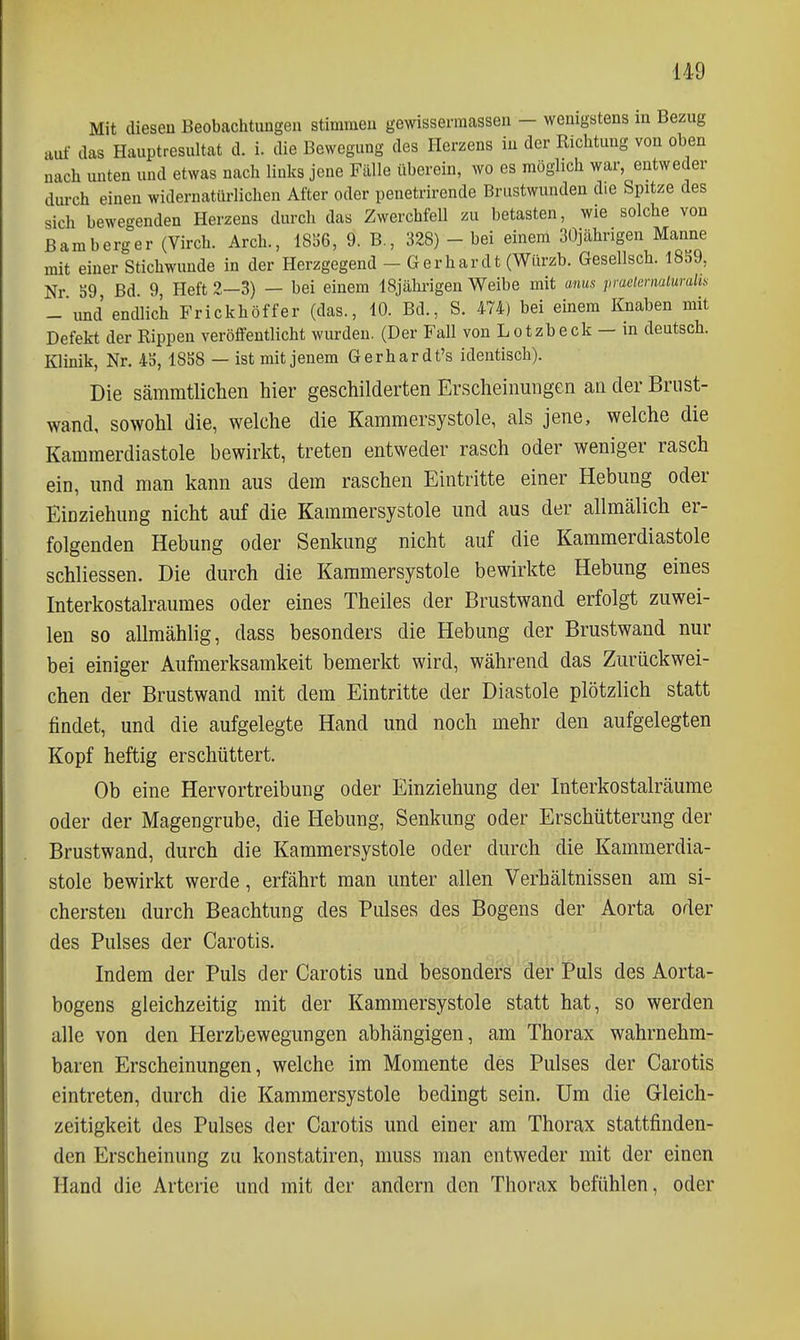 Mit diesen Beobachtungen stimmen gewisserraassen - wenigstens in Bezug auf das Hauptresultat d. i. die Bewegung des Herzens in der Richtung von oben nach unten und etwas nach links jene Fälle überein, wo es möglich war, entweder durch einen widernatürlichen After oder penetrirende Brustwunden die Spitze des sich bewegenden Herzens durch das Zwerchfell zu betasten, wie solche von Baraberger (Virch. Arch., IS'JG, 9. B., 328) - bei einem 30jährigen Manne mit einer Stichwunde in der Herzgegend - Gerhardt (Würzb. Gesellsch. 1859, Nr 59, Bd. 9, Heft 2—3) — bei einem ISjälu-igen Weibe mit ams praeimiaiuralii^ - und endlich Frickhöffer (das., 10. Bd., S. 474) bei einem Knaben mit Defekt der Rippen veröffentlicht wurden. (Der Fall von Lotzbeck — in deutsch. Klinik, Nr. 45, 1858 — ist mit jenem Gerhardt's identisch). Die sämmtlichen hier geschilderten Erscheinungen an der Brust- wand, sowohl die, welche die Kammersystole, als jene, welche die Kammerdiastole bewirkt, treten entweder rasch oder weniger rasch ein, und man kann aus dem raschen Eintritte einer Hebung oder Einziehung nicht auf die Kammersystole und aus der allmälich er- folgenden Hebung oder Senkung nicht auf die Kammerdiastole schliessen. Die durch die Kammersystole bewirkte Hebung eines Interkostalraumes oder eines Theiles der Brustwand erfolgt zuwei- len so allmählig, dass besonders die Hebung der Brustwand nur bei einiger Aufmerksamkeit bemerkt wird, während das Zurückwei- chen der Brustwand mit dem Eintritte der Diastole plötzlich statt findet, und die aufgelegte Hand und noch mehr den aufgelegten Kopf heftig erschüttert. Ob eine Hervortreibuug oder Einziehung der Interkostalräume oder der Magengrube, die Hebung, Senkung oder Erschütterung der Brustwand, durch die Kammersystole oder durch die Kammerdia- stole bewirkt werde, erfährt man unter allen Verhältnissen am si- chersten durch Beachtung des Pulses des Bogens der Aorta oder des Pulses der Carotis. Indem der Puls der Carotis und besonders der Puls des Aorta- bogens gleichzeitig mit der Kammersystole statt hat, so werden alle von den Herzbewegungen abhängigen, am Thorax wahrnehm- baren Erscheinungen, welche im Momente des Pulses der Carotis eintreten, durch die Kammersystole bedingt sein. Um die Gleich- zeitigkeit des Pulses der Carotis und einer am Thorax stattfinden- den Erscheinung zu konstatiren, muss man entweder mit der einen Hand die Arterie und mit der andern den Thorax befühlen, oder