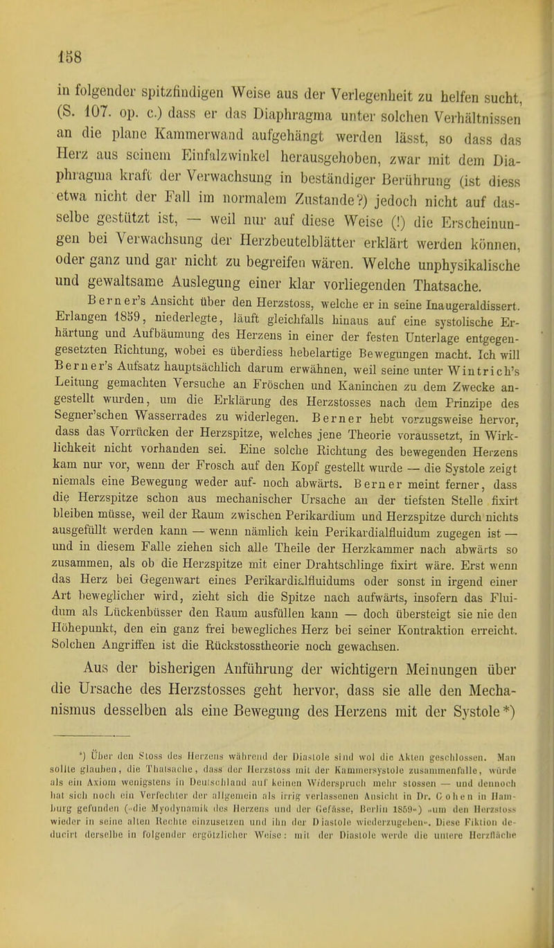 1S8 in folgender spitzfindigen Weise aus der Verlegenheit zu helfen sucht, (S. i07. op. c.) dass er das Diaphragma unter solchen Verhältnissen an die plane Kammerwand aufgehängt werden lässt, so dass das Herz aus seinein Einfalzwinkel herausgehoben, zwar mit dem Dia- phragma kraft der Verwachsung in beständiger Berührung (ist diess etwa nicht der Fall im normalem Zustande?) jedoch nicht auf das- selbe gestützt ist, — weil nur auf diese Weise (!) die Erscheinun- gen bei Verwachsung der Herzbeutelblätter erklärt werden können, oder ganz und gar nicht zu begreifen wären. Welche unphysikalische und gewaltsame Auslegung einer klar vorliegenden Thatsache. Berner's Ansicht über den Herzstoss, welche er in seine Inaugeraldissert. Erlangen 18S9, niederlegte, läuft gleichfalls hinaus auf eine systolische Er- härtung und Aufbäumung des Herzens in einer der festen Unterlage entgegen- gesetzten Richtung, wobei es überdiess hebelartige Bewegungen macht. Ich will Berner's Aufsatz hauptsächlich darum erwähnen, weil seine unter Wiutrich's Leitung gemachten Versuche an Fröschen und Kaninchen zu dem Zwecke an- gestellt wurden, um die Erklärung des Herzstosses nach dem Prinzipe des Segner'schen Wasserrades zu widerlegen. Bern er hebt vorzugsweise hervor, dass das Vorrücken der Herzspitze, welches jene Theorie voraussetzt, in Wirk- lichkeit nicht vorhanden sei. Eine solche Richtung des bewegenden Herzens kam nur vor, wenn der Frosch auf den Kopf gestellt wurde — die Systole zeigt niemals eine Bewegung weder auf- noch abwärts. Bern er meint ferner, dass die Herzspitze schon aus mechanischer Ursache au der tiefsten Stelle fixirt bleiben müsse, weil der Raum zwischen Perikardium und Herzspitze dui-ch nichts ausgefüllt werden kann — wenn nämlich kein Perikardialfluidum zugegen ist — und in diesem Falle ziehen sich alle Theile der Herzkammer nach abwärts so zusammen, als ob die Herzspitze mit einer Drahtschlinge fixirt wäre. Erst wenn das Herz bei Gegenwart eines Perikardialfluidums oder sonst in irgend einer Art beweglicher wird, zieht sich die Spitze nach aufwärts, insofern das Flui- dum als Lückenbüsser den Raum ausfüllen kann — doch übersteigt sie nie den Höhepunkt, den ein ganz frei bewegliches Herz bei seiner Kontraktion erreicht. Solchen Angriffen ist die Rückstosstheorie noch gewachsen. Aus der bisherigen Anführung der wichtigern Meinungen über die Ursache des Herzstosses geht hervor, dass sie alle den Mecha- nismus desselben als eine Bewegung des Herzens mit der Systole *) *) über den Stoss des Herzens während der Diastole sind wol die Akten gesciilossen. Man sollte glauben, die Tliuisaclie, dass der Herzstoss mit der Kammersystole zusammenfalle, würde als ein Axiom wenigstens in Deniseblaiid anl' keinen W/dcrspruuli mehr Stessen — und dciinodi hat sieh nooh ein Verlecliler der allgemein als irrig verlassenen Ansinlii in Dr. Cohen In Ilam- hurg gefunden (.die Myodynamik des Herzens und der Gefässe, Berlin 1850) ..nm den Herzstoss wieder in seine alten Heelite einzusetzen und ihn der Diastole wiederzugeben-. Diese Fiktion dc- dueirt derselbe in folgender ergötzlicher Weise: mit der Diastole werde die untere Ucrzlläclie