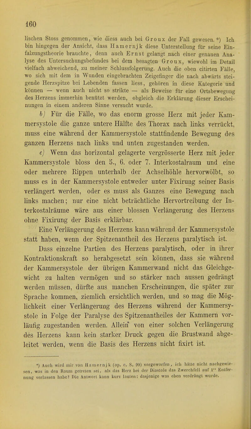 lischen Stoss genommen, wie diess auch bei Groux der Fall gewesen.*) Ich bin hingegen der Ansicht, dass Ilamernjk diese Unterstellung für seine Ein- falzungstheorie brauchte, denn auch Ernst gelangt nach einer genauen Ana- lyse des Untersuchungsbefundes bei dem besagten Groux, wiewohl im Detail vielfach abweichend, zu meiner Schlussfolgerung. Auch die oben citirten Fälle, wo sich mit dem in Wunden eingebrachten Zeigefinger die nach abwärts stei- gende Herzspitze bei Lebenden fassen Hess, gehören in diese Kategorie und können — wenn auch nicht so strikte — als Beweise ffir eine Ortsbewegung des Herzens immerhin benützt werden, obgleich die Erklärung dieser Erschei- nungen in einem anderen Sinne versucht wui'de. b) Für die Fälle, wo das enorm grosse Herz mit jeder Kum- raersystole die ganze untere Hälfte des Thorax nach links verrückt, muss eine während der Kammersystole stattfindende Bewegung des ganzen Herzens nach links und unten zugestanden werden, c) Wenn das horizontal gelagerte vergrösserte Herz mit jeder Kammersystole bloss den 5., 6. oder 7. Interkostalraum und eine oder mehrere Rippen unterhalb der Achselhöhle hervorwölbt, so muss es in der Kammersystole entweder unter Fixirung seiner Basis verlängert werden, oder es muss als Ganzes eine Bewegung nach links machen; nur eine nicht beträchtliche Hervortreibung der In- terkostalräume wäre aus einer blossen Verlängerung des Herzens ohne Fixirung der Basis erklärbar. Eine Verlängerung des Herzens kann während der Kammersystole statt haben, wenn der Spitzenantheil des Herzens paralytisch ist. Dass einzelne Partien des Herzens paralytisch, oder in ihrer Kontraktionskraft so herabgesetzt sein können, dass sie während der Kammersystole der übrigen Kammerwand nicht das Gleichge- wicht zu halten vermögen und so stärker nach aussen gedrängt werden müssen, dürfte aus manchen Erscheinungen, die später zur Sprache kommen, ziemlich ersichtlich werden, und so mag die Mög- lichkeit einer Verlängerung des Herzens während der Kammersy- stole in Folge der Paralyse des Spitzenantheiles der Kammern vor- läufig zugestanden werden. Allein von einer solchen Verlängerung des Herzens kann kein starker Druck gegen die Brustwand abge- leitet werden, wenn die Basis des Herzens nicht fixirt ist. ♦) Auch wird mir von Hamern.jl« (op. o. S. 99) vorgeworren, icli Iiällc nicht nachgewie- sen, was in den Raum gclrelen sei, als das Merz hei der Diasloio das Zwerchl'ell auf 1 Entfer- nung verlassen hahc? Die Antwort Ifann lairz lauten: dasjenige was eben verdrängt wurde.