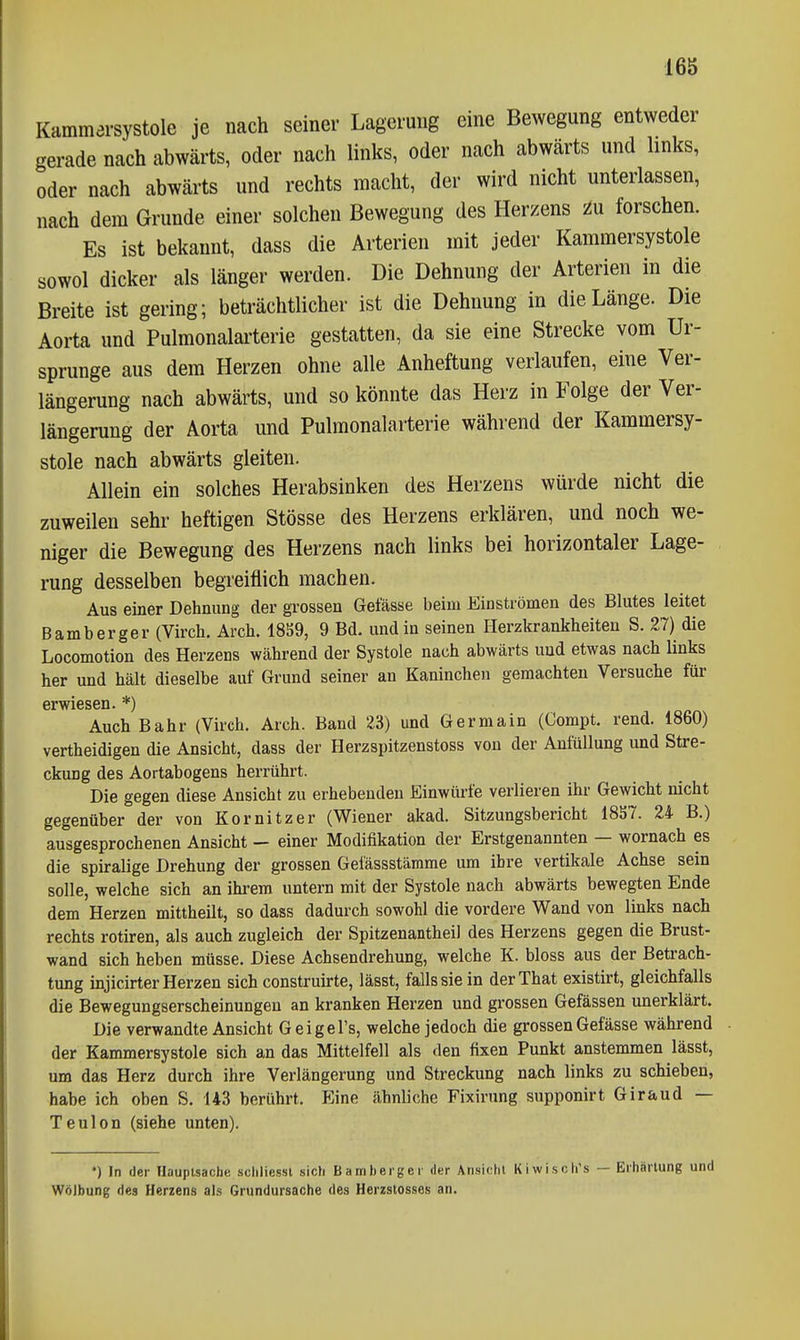 Kammersystole je nach seiner Lagerung eine Bewegung entweder gerade nach abwärts, oder nach links, oder nach abwärts und hnks, oder nach abwärts und rechts macht, der wird nicht unterlassen, nach dem Grunde einer solchen Bewegung des Herzens zu forschen. Es ist bekannt, dass die Arterien mit jeder Kammersystole sowol dicker als länger werden. Die Dehnung der Arterien in die Breite ist gering; beträchtlicher ist die Dehnung in die Länge. Die Aorta und Pulmonalai'terie gestatten, da sie eine Strecke vom Ur- sprünge aus dem Herzen ohne alle Anheftung verlaufen, eine Ver- längerung nach abwärts, und so könnte das Herz in Folge der Ver- längerung der Aorta und Pulmonalarterie während der Kammersy- stole nach abwärts gleiten. Allein ein solches Herabsinken des Herzens würde nicht die zuweilen sehr heftigen Stösse des Herzens erklären, und noch we- niger die Bewegung des Herzens nach links bei horizontaler Lage- rung desselben begreiflich machen. Aus einer Dehnung der grossen Gefässe beim Einströmen des Blutes leitet Bamberger (Virch. Arch. 18S9, 9 Bd. und in seinen Herzkrankheiten S. 27) die Locomotion des Herzens während der Systole nach abwärts und etwas nach links her und hält dieselbe auf Grund seiner an Kaninchen geraachten Versuche für Grwi6S6ii. ^) Auch Bahr (Virch. Arch. Band 23) und Germain (Compt. rend. 1860) vertheidigen die Ansicht, dass der Herzspitzenstoss von der Anfüllung und Stre- ckung des Aortabogens herrührt. Die gegen diese Ansicht zu erhebenden Einwürfe verlieren ihr Gewicht nicht gegenüber der von Kornitzer (Wiener akad. Sitzungsbericht 1857. 24 B.) ausgesprochenen Ansicht — einer Modifikation der Erstgenannten — wornach es die spiralige Drehung der grossen Gefässstämme um ihre vertikale Achse sein solle, welche sich an ihrem untern mit der Systole nach abwärts bewegten Ende dem Herzen mittheilt, so dass dadurch sowohl die vordere Wand von links nach rechts rotiren, als auch zugleich der Spitzenantheil des Herzens gegen die Brust- wand sich heben müsse. Diese Achsendrehung, welche K. bloss aus der Betrach- tung injicirter Herzen sich construirte, lässt, falls sie in derThat existirt, gleichfalls die Bewegungserscheinungen an kranken Herzen und grossen Gefässen unerklärt. Die verwandte Ansicht Geigel's, welche jedoch die grossen Gefässe während der Kammersystole sich an das Mittelfell als den fixen Punkt anstemmen lässt, um das Herz durch ihre Verlängerung und Streckung nach links zu schieben, habe ich oben S. 143 berührt. Eine ähnliche Fixirung supponirt Giraud — Teulon (siehe unten). •) In der Hauptsache sdiliesst sieh Barriherger der Ansicht Kiwisch's — Erhärtung und Wölbung des Herzens als Grundursache des Herzstosses an.