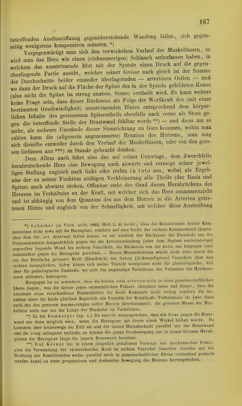 beu-etfeudeii Ausflussöffuimg gegeuübersteheude Waudimg fallen, sich gegen- seitig wenigstens korapensiren müssten. *) Vergegenwärtigt man sich den verwickelten Verlauf der Muskelfasern, so wird man das Herz wie einen (einkammerigen) Schlauch aufzufassen haben, in welchem das ausströmende Blut mit der Systole einen Druck auf die gegen- überliegende Partie ausübt, welcher seiner Grösse nach gleich ist der Summe der Durchschnitte beider einander überlagernden — arteriösen Ostien — und wo dann der Druck auf die Fläche der Spitze des in der Systole gebildeten Konus (also nicht die Spitze im streng anatom. Sinne) vertheilt wird. Es kann weiters keine Frage sein, dass dieser Rückstoss als Folge der Wiirtkraft des (mit einer bestimmten Geschwindigkeit) ausströmenden Blutes entsprechend dem körper- lichen Inhalte des gestossenen Spitzentheils ebenfalls nach vorne als Stoss ge- <ren die betreffende Stelle der Brustwand fühlbar werde **) - und diess um so mehr, als mehrere Umstände dieser Stossrichtung zu Gute kommen, wohin man zählen kann die (allgemein angenommene) Rotation des Herzens, man mag sich dieselbe entweder durch den Verlauf der Muskelfasern, oder von den gros- sen Gefässen aus ***) zu Stande gebracht denken. Dem Allem nach führt also das auf seiner Unterlage, dem ZwerchfeUe herabrutschende Herz eine Bewegung nach abwärts und vermöge seiner jewei- ligen Stellung zugleich nach liuks oder rechts in toto aus, wobei als Ergeb- niss der zu seiner Funktion nöthigen Verkleinerung alle Theile (der Basis und Spitze) nach abwärts rücken. Offenbar steht der Grad dieses Herabrückens des Herzens im Verhältniss zu der Kraft, mit welcher sich das Herz zusammenzieht und ist abhängig von dem Quantum des aus dem Herzen in die Arterien getre- tenen Blutes und zugleich von der Schnelligkeit, mit welcher diese Austreibung *) Scheiber (in Viich. Aich. 1862, Hell 1, 2) iiieiuu dass die Resiiltireiule beider Kam- merslösse nicht etwa auf die Herzspilze, sondern auf eine Stelle der rechten Kammerwand (gegen- über dem Osl. arl. dexlnim) fallen müsse, es sei nämlich der Rückstoss der Blutsäule aus der Pulmonalarterie hauptsächlich gegen die der Arterienmündung (oder dem Seplum venlriculumm) gegenüber liegende Wand lies rechten Ventrikels, der Rückstoss von der Aorta aus hingegen stets unmittelbar gegen die Herzspitze gerichtet. - Dieses Missverhältniss würde nicht etwa durch die um das Dreifache grössere Kraft (Blutdruck) des Imken (dickwandigeren) Ventrikels über den rechten ausgeglichen, daher könne sich meine Theorie wenigstens nicht für physiologische, wol aber für pathologische Zustände, wo sich das ungünstige Verhältniss der Volumina der Herzkam- mern abändert, behaupten. Hiergegen ist zu erwiedern, dass die beiden oslia arleriosa nicht iu einer gemeinschaftlichen Ebene liegen, was die Grösse jenes vermeintlichen Faktors abändern muss und ferner, dass die Annahme eines verschiedenen Rauminhaltes für beide Kammern nicht richtig sondern die An- nahme einer für beide gleichen Kapacität ein Postulat der Kreislaufs - Verhältnisse ist (wie diess auch mit den genauen Ausmessungen todter Herzün überoinstmmt); die grössere Masse der Mus- kulatur steht nur mit der Länge der Blutbahn iin Verhältniss. ) Es hat Bamberger (op. c.) die Ansicht ausgesprochen, dass ein Stoss gegen die Brusl- wand nur dann möglich wäre, wenn die Herzspitze mit dieser einen Winkel bilden würde. Da Letzteres aber keineswegs der Fall sei und der untere Herzabschnitt parallel mit der Brustwand und ihr innig anliegend verlaufe, so könnte die ganze Ortsbewegung nur in einem blossen Herab- gleiten der Herzspitze längs der innern Brustwand bestehen. Prof. Körner hat in einem jüngsthin gehaltenen Vortrage aus mechanischen Princi- pien die Verwendung der rückwirkenden Kraft im rechten Ventrikel (insofern dieselbe mit der Richtung der Resultircndcn weder parallel noch in geraeinschaftliclier Ebene verlaufend gedacht werden kann) zu einer progressiven und drehenden Bewegung des Herzens hervorgehoben.