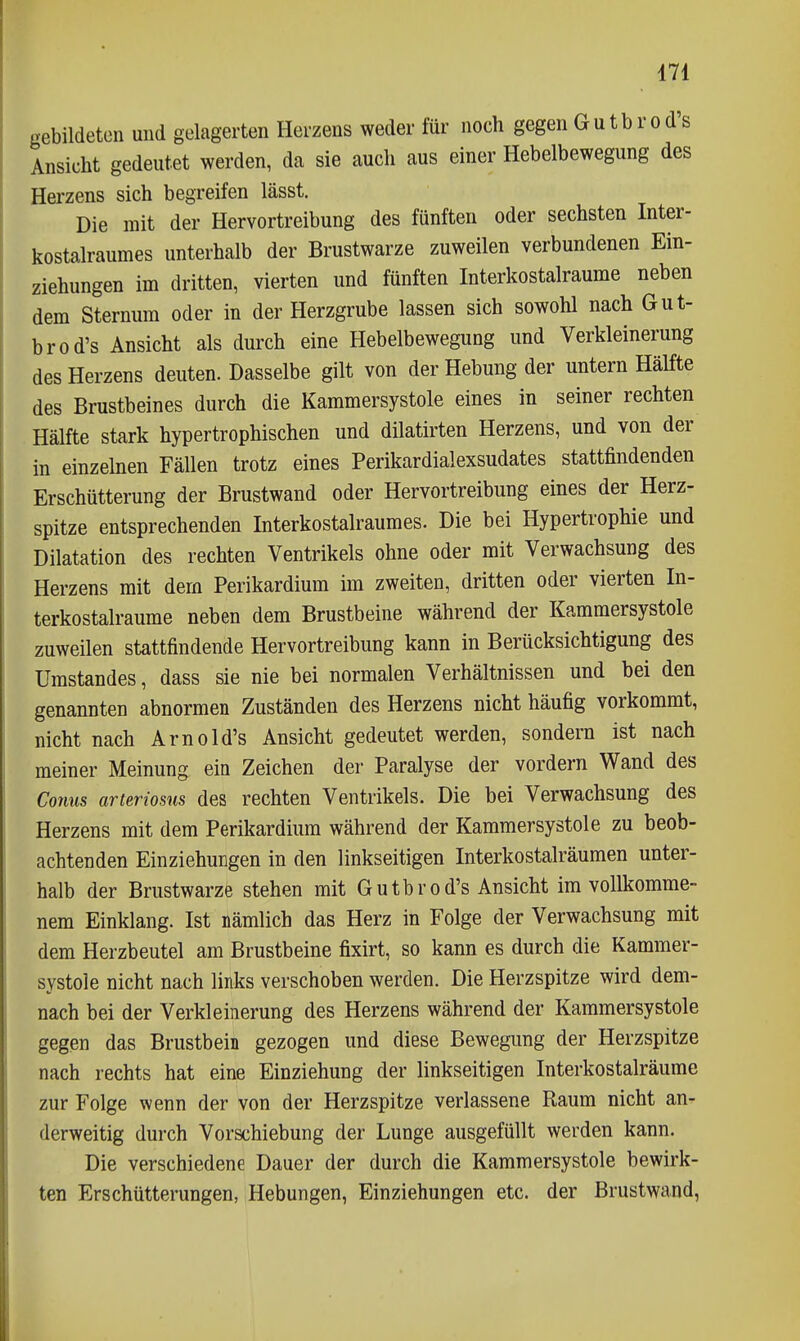 gebildeten und gelagerten Herzens weder für noch gegen Gutbrod's Ansicht gedeutet werden, da sie auch aus einer Hebelbewegung des Herzens sich begreifen lässt. Die mit der Hervortreibung des fünften oder sechsten Inter- kostalraumes unterhalb der Brustwarze zuweilen verbundenen Ein- ziehungen im dritten, vierten und fünften Interkostalraume neben dem Sternura oder in der Herzgrube lassen sich sowohl nach Gut- brod's Ansicht als durch eine Hebelbewegung und Verkleinerung des Herzens deuten. Dasselbe gilt von der Hebung der untern Hälfte des Brustbeines durch die Kammersystole eines in seiner rechten Hälfte stark hypertrophischen und dilatirten Herzens, und von der in einzehien Fällen trotz eines Perikardialexsudates stattfindenden Erschütterung der Brustwand oder Hervortreibung eines der Herz- spitze entsprechenden Interkostalraumes. Die bei Hypertrophie und Dilatation des rechten Ventrikels ohne oder mit Verwachsung des Herzens mit dem Perikardium im zweiten, dritten oder vierten In- terkostalraume neben dem Brustbeine während der Kammersystole zuweilen stattfindende Hervortreibung kann in Berücksichtigung des Umstandes, dass sie nie bei normalen Verhältnissen und bei den genannten abnormen Zuständen des Herzens nicht häufig vorkommt, nicht nach Arnold's Ansicht gedeutet werden, sondern ist nach meiner Meinung ein Zeichen der Paralyse der vordem Wand des Conus arteriosus des rechten Ventrikels. Die bei Verwachsung des Herzens mit dem Perikardium während der Kammersystole zu beob- achtenden Einziehungen in den linkseitigen Interkostalräumen unter- halb der Brustwarze stehen mit Gutbrod's Ansicht im vollkomme- nem Einklang. Ist nämlich das Herz in Folge der Verwachsung mit dem Herzbeutel am Brustbeine fixirt, so kann es durch die Kammer- systole nicht nach links verschoben werden. Die Herzspitze wird dem- nach bei der Verkleinerung des Herzens während der Kammersystole gegen das Brustbein gezogen und diese Bewegung der Herzspitze nach rechts hat eine Einziehung der linkseitigen Interkostalräume zur Folge wenn der von der Herzspitze verlassene Raum nicht an- derweitig durch Vorschiebung der Lunge ausgefüllt werden kann. Die verschiedene Dauer der durch die Kammersystole bewirk- ten Erschütterungen, Hebungen, Einziehungen etc. der Brustwand,