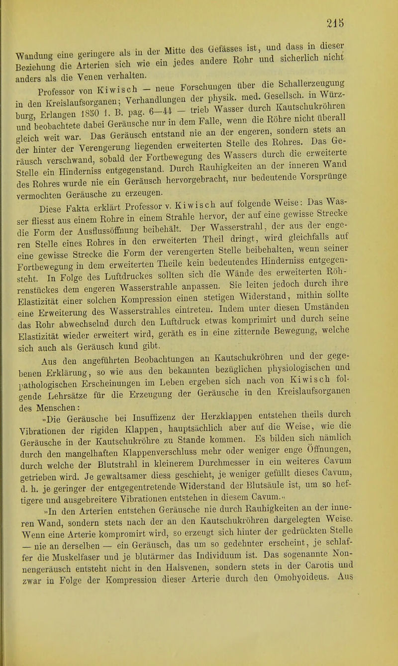 2db 1 • .1^,. Twutp fips üefässes ist, uud dass in dieser i„ JSauCgaueo; VeAanclluagea der physi.. 'f—^^^^^^^ , ü 1 iQKn I R nae 6—44 — tr eb Wasser durch KautscüuKi oiiren SWotSe dabei Ge'aSl.. in dem Faile, wenn die Röhre nicht «heraii letr« «r Das Geränsch entstand nie an der engeren sondern =tets an trlTer der VerenKernng liegenden erweiterten Stelle des Rohres. Das Ge- rSsch vlehwanT sohald toFortbewegnng des Wassers durch die erwe^erte Mlfe n HindernisB entgegenstand. Durch Rauhigkeiten an der mnereu Wand to tres würde nie ein Geräusch hervorgebracht, nur bedeutende Vorsprunge vermocilten Geräusche zu erzeugen. Diese Fakta erHärt Professor v. Kiwisch auf folgende Weise: Das Was- ser fliesst aus einem Rohre in einem Strahle hervor, der auf eine gewisse Strecke 1 Fo m der Ausfiussöffnung beibehält. Der Wasserstrahl, der aus der eng - ren Stelle eines Rohres in den erweiterten Theil dringt, wird gleichfalls auf e ne gewisse Strecke die Form der verengerten Stelle beibehalten, wenn semer Fortbewegung in dem erweiterten Theile kein bedeutendes Hindermss entgegen- steht In Folge des Luftdruckes sollten sich die Wände des erweiterten Roh- renstückes dem engeren Wasserstrahle anpassen. Sie leiten jedoch dvirch ihre Elastizität einer solchen Kompression einen stetigen Widerstand, mithin sollte eine Erweiterung des Wasserstrahles eintreten. Indem unter diesen Umstanden das Rohr abwechselnd durch den Luftdruck etwas komprimirt und durch seine Elastizität wieder erweitert wird, geräth es in eine zitternde Bewegung, welche sich auch als Geräusch kund gibt. Aus den angeführten Beobachtungen an Kautschukröhren und der gege- benen Erklärimg, so wie aus den bekannten bezüglichen physiologischen und pathologischen Erscheinungen im Leben ergeben sich nach von Kiwisch fol- gende Lehrsätze für die Erzeugung der Geräusche in den Kreislaufsorganen des Menschen: i, •, j u ..Die Geräusche bei Insuffizenz der Herzklappen entstehen theils durch Vibrationen der rigiden Klappen, hauptsächlich aber auf die Weise, wie die Geräusche in der Kautschukröhre zu Stande kommen. Es bilden sich namlich durch den mangelhaften Klappenverschluss mehr oder weniger enge Ofthungen, durch welche der Blutstrahl in kleinerem Durchmesser in ein weiteres Cavum getrieben wird. Je gewaltsamer diess geschieht, je weniger gefiült dieses Cavum, d. h. je geringer der entgegentretende Widerstand der Blutsäule ist, um so hef- tigere und ausgebreitere Vibrationen entstehen in diesem Cavum... ..In den Arterien entstehen Geräusche nie durch Rauhigkeiten an der inne- ren Wand, sondern stets nach der an den Kautschukröhreu dargelegten Weise. Wenn eine Arterie kompromirt wird, so erzeugt sich hinter der gedrückten Stelle — nie an derselben — ein Geräusch, das um so gedehnter erscheint, je schlaf- fer die Muskelfaser und je blutärmer das Individuum ist. Das sogenannte Non- nengeräusch entsteht nicht in den Halsvenen, sondern stets in der Carotis uud zwar in Folge der Kompression dieser Arterie durch den Omohyoideus. Aus