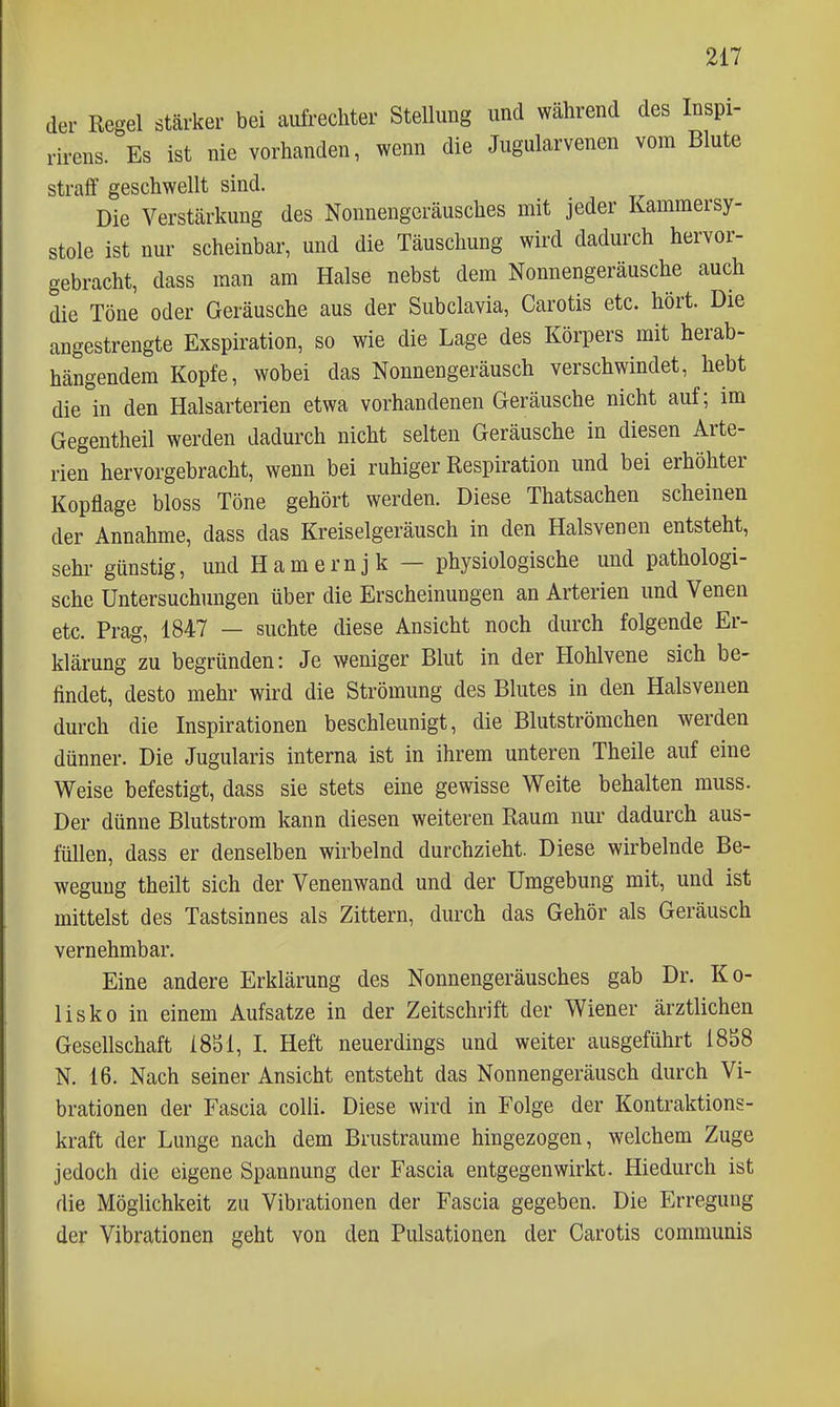 der Regel stärker bei aufrechter Stellung und während des Inspi- rirens. Es ist nie vorhanden, wenn die Jugularvenen vom Blute straff geschwellt sind. Die Verstärkung des Nonnengeräusches mit jeder Kammersy- stole ist nur scheinbar, und die Täuschung wird dadurch hervor- gebracht, dass man am Halse nebst dem Nonnengeräusche auch die Töne oder Geräusche aus der Subclavia, Carotis etc. hört. Die angestrengte Exspiration, so wie die Lage des Körpers mit herab- hängendem Kopfe, wobei das Nonnengeräusch verschwindet, hebt die in den Halsarterien etwa vorhandenen Geräusche nicht auf; im Gegentheil werden dadurch nicht selten Geräusche in diesen Arte- rien hervorgebracht, wenn bei ruhiger Respiration und bei erhöhter Kopflage bloss Töne gehört werden. Diese Thatsachen scheinen der Annahme, dass das Kreiselgeräusch in den Halsvenen entsteht, Sehl- günstig, und Hamernjk — physiologische und pathologi- sche Untersuchungen über die Erscheinungen an Arterien und Venen etc. Prag, 1847 — suchte diese Ansicht noch durch folgende Er- klärung zu begründen: Je weniger Blut in der Hohlvene sich be- findet, desto mehr wird die Strömung des Blutes in den Halsvenen durch die Inspirationen beschleunigt, die Blutströmehen werden dünner. Die Jugularis interna ist in ihrem unteren Theile auf eine Weise befestigt, dass sie stets eine gewisse Weite behalten muss. Der dünne Blutstrom kann diesen weiteren Raum nur dadurch aus- füllen, dass er denselben wirbelnd durchzieht. Diese wirbelnde Be- wegung theilt sich der Venenwand und der Umgebung mit, und ist mittelst des Tastsinnes als Zittern, durch das Gehör als Geräusch vernehmbar. Eine andere Erklärung des Nonnengeräusches gab Dr. Ko- lisko in einem Aufsatze in der Zeitschrift der Wiener ärztlichen Gesellschaft 18S1, I. Heft neuerdings und weiter ausgeführt iSSS N. 16. Nach seiner Ansicht entsteht das Nonnengeräusch durch Vi- brationen der Fascia colli. Diese wird in Folge der Kontraktions- kraft der Lunge nach dem Brustraume hingezogen, welchem Zuge jedoch die eigene Spannung der Fascia entgegenwirkt. Hiedurch ist die Möglichkeit zu Vibrationen der Fascia gegeben. Die Erregung der Vibrationen geht von den Pulsationen der Carotis communis