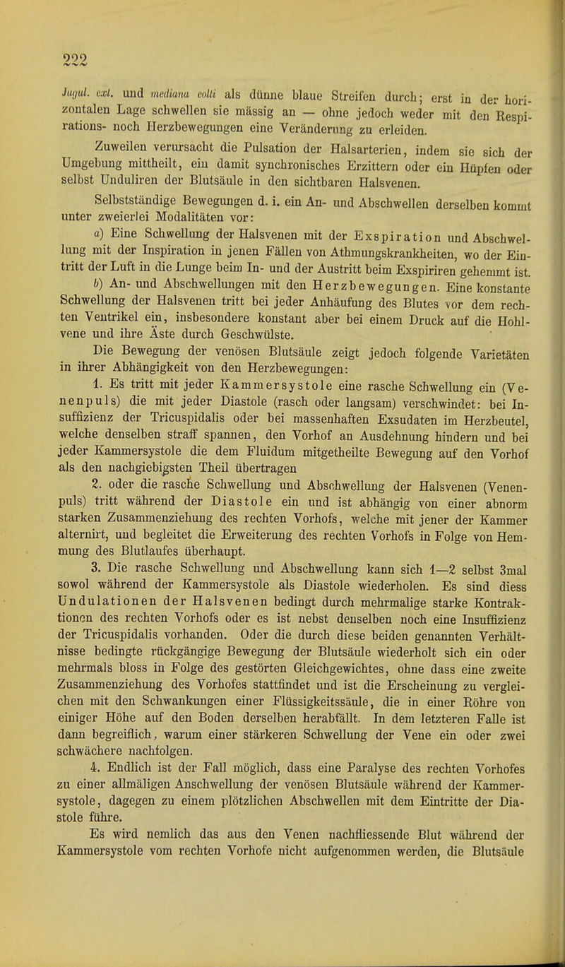 999 Jtujul. ext. und mediana colli als dünne blaue Streifen durch; erst in der hori- zontalen Lage schwellen sie massig an — ohne jedoch weder mit den Respi- rations- noch Herzbewegungen eine Veränderung zu erleiden. Zuweilen verursacht die Pulsation der Halsarterien, indem sie sich der Umgebung mittheilt, ein damit synchronisches Erzittern oder ein Hüpfen oder selbst Unduliren der Blutsäule in den sichtbaren Halsvenen. Selbstständige Bewegungen d. i. ein An- und Abschwellen derselben kommt unter zweierlei Modalitäten vor: a) Eine Schwellung der Halsvenen mit der Exspiration und Abschwel- lung mit der Inspiration iu jenen Fällen von Athmungskrankheiten, wo der Ein- tritt der Luft in die Lunge beim In- und der Austritt beim Exspiriren gehemmt ist. h) An- und Abschwellimgen mit den Herzbewegungen. Eine konstante Schwellung der Halsvenen tritt bei jeder Anhäufung des Blutes vor dem rech- ten Ventrikel ein, insbesondere konstant aber bei einem Druck auf die Hohl- vene und ihre Äste durch Geschwülste. Die Bewegung der venösen Blutsäule zeigt jedoch folgende Varietäten in ihrer Abhängigkeit von den Herzbewegungen: 1. Es tritt mit jeder Kammersystole eine rasche Schwellung ein (Ve- nenpuls) die mit jeder Diastole (rasch oder langsam) verschwindet: bei In- suffizienz der Tricuspidalis oder bei massenhaften Exsudaten im Herzbeutel, welche denselben straff spannen, den Vorhof an Ausdehnung hindern und bei jeder Kammersystole die dem Fluidum mitgetheilte Bewegung auf den Vorhof als den nachgiebigsten Theil übertragen 2. oder die rasche Schwellung und Abschwellung der Halsvenen (Venen- puls) tritt während der Diastole ein und ist abhängig von einer abnorm starken Zusammenziehung des rechten Vorhofs, welche mit jener der Kammer alternirt, und begleitet die Erweiterung des rechten Vorhofs in Folge von Hem- mung des Blutlaufes überhaupt. 3. Die rasche Schwellung und Abschwellung kann sich 1—2 selbst 3mal sowol während der Kammersystole als Diastole wiederholen. Es sind diess ündulationen der Halsvenen bedingt durch mehrmalige starke Kontrak- tionen des rechten Vorhofs oder es ist nebst denselben noch eine Insuffizienz der Tricuspidalis vorhanden. Oder die durch diese beiden genannten Verhält- nisse bedingte rückgängige Bewegung der Blutsäule wiederholt sich ein oder mehrmals bloss in Folge des gestörten Gleichgewichtes, ohne dass eine zweite Zusammenziehung des Vorhofes stattfindet und ist die Erscheinung zu verglei- chen mit den Schwankungen einer Flüssigkeitssäule, die in einer Röhre von einiger Höhe auf den Boden derselben herabfällt. In dem letzteren Falle ist dann begreiflich, warum einer stärkeren Schwellung der Vene ein oder zwei schwächere nachfolgen. 4. Endlich ist der Fall möglich, dass eine Paralyse des rechten Vorhofes zu einer allmäligen Anschwellung der venösen Blutsäule während der Kammer- systole, dagegen zu einem plötzlichen Abschwellen mit dem Eintritte der Dia- stole führe. Es wird nemlich das aus den Venen nachfiiessende Blut während der Kammersystole vom rechten Vorhofe nicht aufgenommen werden, die Blutsäule