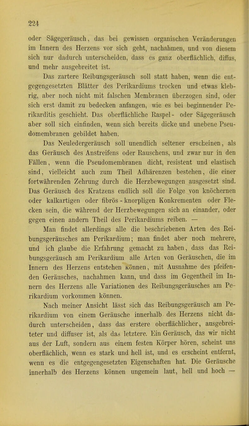 oder Sägegeräusch, das bei gewissen organischen Veränderungen im Innern des Herzens vor sich geht, nachahmen, und von diesem sich nur dadurch unterscheiden, dass es ganz oberflächlich, diffus, und mehr ausgebreitet ist. Das zartere Reibungsgeräusch soll statt haben, wenn die ent- gegengesetzten Blätter des Perikardiums trocken und etwas kleb- rig, aber noch nicht mit falschen Membranen überzogen sind, oder sich erst damit zu bedecken anfangen, wie es bei beginnender Pe- rikarditis geschieht. Das oberflächliche Raspel- oder Sägegeräusch aber soll sich einfinden, wenn sich bereits dicke und unebene Pseu- domembranen gebildet haben. Das Neuledergeräusch soll unendlich seltener erscheinen, als das Geräusch des Anstreifens oder Rauschens, und zwar nur in den Fällen, wenn die Pseudomembranen dicht, resistent und elastisch sind, vielleicht auch zum Theil Adhärenzen bestehen, die einer fortwährenden Zehrung durch die Herzbewegungen ausgesetzt sind. Das Geräusch des Kratzens endlich soll die Folge von knöchernen oder kalkartigen oder fibrös - knorpligen Konkrementen oder Fle- cken sein, die während der Herzbewegungen sich an einander, oder gegen einen andern Theil des Perikardiums reiben. — Man findet allerdings alle die beschriebenen Arten des Rei- bungsgeräusches am Perikardium; man findet aber noch mehrere, und ich glaube die Erfahrung gemacht zu haben, dass das Rei- bungsgeräusch am Perikardium alle Arten von Geräuschen, die im Innern des Herzens entstehen künnen, mit Ausnahme des pfeifen- den Geräusches, nachahmen kann, und dass im Gegentheil im In- nern des Herzens alle Variationen des Reibungsgeräusches am Pe- rikardium vorkommen können. Nach meiner Ansicht lässt sich das Reibungsgeräusch am Pe- rikardium von einem Geräusche innerhalb des Herzens nicht da- durch unterscheiden, dass das erstere oberflächlicher, ausgebrei- teter und diffuser ist, als darf letztere. Ein Geräusch, das wir nicht aus der Luft, sondern aus einem festen Körper hören, scheint uns oberflächlich, wenn es stark und hell ist, und es erscheint entfernt, wenn es die entgegengesetzten Eigenschaften hat. Die Geräusche innerhalb des Herzens können ungemein laut, hell und hoch —