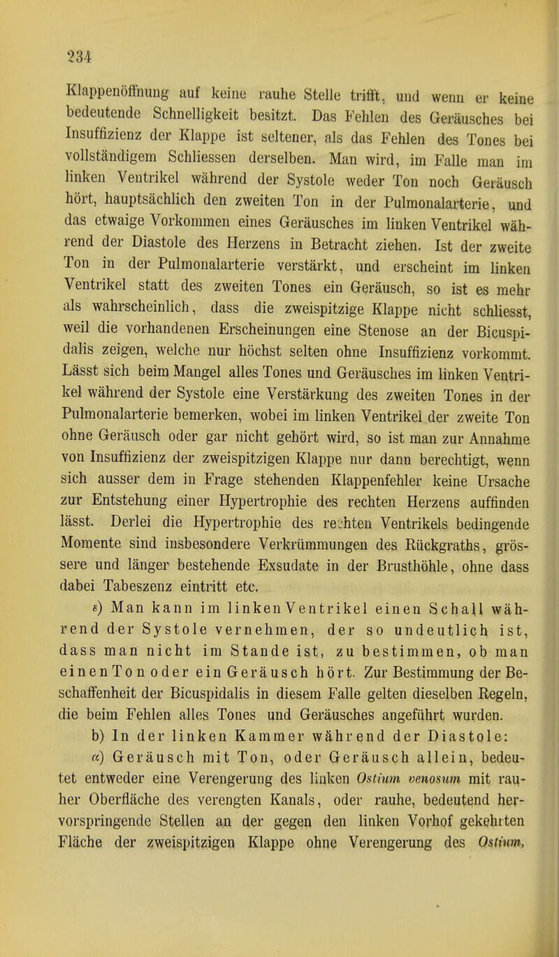 Klappenölfnimg auf keine rauhe Stelle trifft, und wenn er keine bedeutende Schnelligkeit besitzt. Das Fehlen des Geräusches bei Insuffizienz der Klappe ist seltener, als das Fehlen des Tones bei vollständigem Schliessen derselben. Man wird, im Falle man im linken Ventrikel während der Systole weder Ton noch Geräusch hört, hauptsächlich den zweiten Ton in der Pulmonalarterie, und das etwaige Vorkommen eines Geräusches im linken Ventrikel wäh- rend der Diastole des Herzens in Betracht ziehen. Ist der zweite Ton in der Pulmonalarterie verstärkt, und erscheint im linken Ventrikel statt des zweiten Tones ein Geräusch, so ist es mehr als wahrscheinlich, dass die zweispitzige Klappe nicht schliesst, weil die vorhandenen Erscheinungen eine Stenose an der Bicuspi- dalis zeigen, welche nur höchst selten ohne Insuffizienz vorkommt. Lässt sich beim Mangel alles Tones und Geräusches im linken Ventri- kel während der Systole eine Verstärkung des zweiten Tones in der Pulmonalarterie bemerken, wobei im linken Ventrikel der zweite Ton ohne Geräusch oder gar nicht gehört wird, so ist man zur Annahme von Insuffizienz der zweispitzigen Klappe nur dann berechtigt, wenn sich ausser dem in Frage stehenden Klappenfehler keine Ursache zur Entstehung einer Hypertrophie des rechten Herzens auffinden lässt. Derlei die Hypertrophie des rejhten Ventrikels bedingende Momente sind insbesondere Verkrümmungen des Eückgraths, grös- sere und länger bestehende Exsudate in der Brusthöhle, ohne dass dabei Tabeszenz eintritt etc. «) Man kann im linken Ventrikel einen Schall wäh- rend der Systole vernehmen, der so undeutlich ist, dass man nicht im Stande ist, zu bestimmen, ob man einenTonoder einGeräusch hört. Zur Bestimmung der Be- schaffenheit der Bicuspidalis in diesem Falle gelten dieselben Regeln, die beim Fehlen alles Tones und Geräusches angeführt wurden, b) In der linken Kammer während der Diastole: «) Geräusch mit Ton, oder Geräusch allein, bedeu- tet entweder eine Verengerung des linken Ostium venosum mit rau- her Oberfläche des verengten Kanals, oder rauhe, bedeutend her- vorspringende Stellen an der gegen den linken Vorhof gekehrten Fläche der zweispitzigen Klappe ohne Verengerung des Ostium,