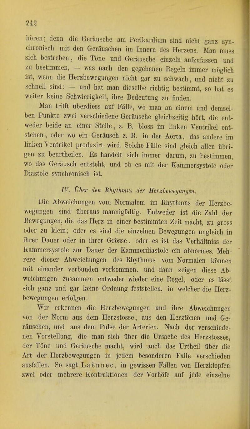 hören; denn die Geräusche am Perikardium sind nicht ganz syn- chronisch mit den Geräuschen im Innern des Herzens. Man muss sich bestreben, die Töne und Geräusche einzeln aufzufassen und zu bestimmen, — was nach den gegebenen Regeln immer möglich ist, wenn die Herzbewegungen nicht gar zu schwach, und nicht zu schnell sind; — und hat man dieselbe richtig bestimmt, so hat es weiter keine Schwierigkeit, ihre Bedeutung zu finden. Man trifft überdiess auf Fälle, wo man an einem und demsel- ben Punkte zwei verschiedene Geräusche gleichzeitig hört, die ent- weder beide an einer Stelle, z. B. bloss im linken Ventrikel ent- stehen, oder wo ein Geräusch z. B. in der Aorta, das andere im linken Ventrikel produzirt wird. Solche Fälle sind gleich allen übri- gen zu beurtheilen. Es handelt sich immer darum, zu bestimmen, wo das Geräasch entsteht, und ob es mit der Kammersystole oder Diastole synchronisch ist. IV. Über den Rhythmus der Herzbewegungen. Die Abweichungen vom Normalem im Rhythmus der Herzbe- wegungen sind- überaus mannigfaltig. Entweder ist die Zahl der Bewegungen, die das Herz in einer bestimmten Zeit macht, zu gross od er zu klein; oder es sind die einzelnen Bewegungen ungleich in ihrer Dauer oder in ihrer Grösse, oder es ist das Verhältniss der Kammersystole zur Dauer der Kammerdiastole ein abnormes. Meh- rere dieser Abweichungen des Rhythmus vom Normalen können mit einander verbunden vorkommen, und dann zeigen diese Ab- weichungen zusammen entweder wieder eine Regel, oder es lässt sich ganz und gar keine Ordnung feststellen, in welcher die Herz- bewegungen erfolgen. Wir erkennen die Herzbewegungen und ihre Abweichungen von der Norm aus dem Herzstosse, aus den Herztönen und Ge- räuschen, und aus dem Pulse der Arterien. Nach der verschiede- nen Vorstellung, die man sich über die Ursache des Herzstosses, der Töne und Geräusche macht, wird auch das Urtheil über die Art der Herzbewegungen in jedem besonderen Falle verschieden ausfallen. So sagt Laennec, in gewissen Fällen von Herzklopfen zwei oder mehrere Kontraktionen der Vorhöfe auf jede einzelne