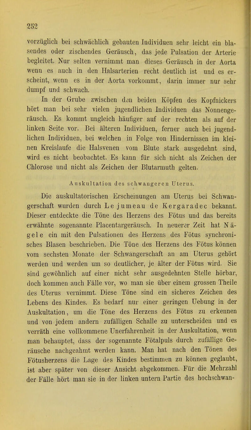 vorzüglich bei schwächlich gebauten Individuen sehr leicht ein bla- sendes oder zischendes Geräusch, das jede Pulsation der Arterie begleitet. Nur selten vernimmt man dieses Geräusch in der Aorta wenn es auch in den Halsarterien recht deutlich ist und es er- scheint, wenn es in der Aorta vorkommt, darin immer nur sehr dumpf und schwach. In der Grube zwischen den beiden Köpfen des Kopfnickers hört man bei sehr vielen jugendlichen Individuen das Nonnenge- räusch. Es kommt ungleich häufiger auf der rechten als auf der linken Seite vor. Bei älteren Individuen, ferner auch bei jugend- lichen Individuen, bei welchen in Folge von Hindernissen im klei- nen Kreislaufe die Halsvenen vom Blute stark ausgedehnt sind, wird es nicht beobachtet. Es kann für sich nicht als Zeichen der Chlorose und nicht als Zeichen der Blutarmuth gelten. Auskultation des schwangeren Uterus. Die auskultatorischen Erscheinungen am Uterus bei Schwan- gerschaft wurden durch Le jumeau de Kergaradec bekannt. Dieser entdeckte die Töne des Herzens des Fötus und das bereits erwähnte sogenannte Placentargeräusch. In neuerar Zeit hat Nä- gele ein mit den Pulsationen des Herzens des Fötus synchroni- sches Blasen beschrieben. Die Töne des Herzens des Fötus können vom sechsten Monate der Schwangerschaft an am Uterus gehört werden und werden um so deutlicher, je älter der Fötus wird. Sie sind gewöhnlich auf einer nicht sehr ausgedehnten Stelle hörbar, doch kommen auch Fälle vor, wo man sie über einem grossen Theile des Uterus vernimmt. Diese Töne sind ein sicheres Zeichen des Lebens des Kindes. Es bedarf nur einer geringen Uebung in der Auskultation, um die Töne des Herzens des Fötus zu erkennen und von jedem andern zufälligen Schalle zu unterscheiden und es verräth eine vollkommene Unerfahrenheit in der Auskultation, wenn man behauptet, dass der sogenannte Fötalpuls durch zufällige Ge- räusche nachgeahmt werden kann. Man hat nach den Tönen des Fötusherzens die Lage des Kindes bestimmen zu können geglaubt, ist aber später von dieser Ansicht abgekommen. Für die Mehrzahl der Fälle hört man sie in der linken untern Partie des hochschwan-
