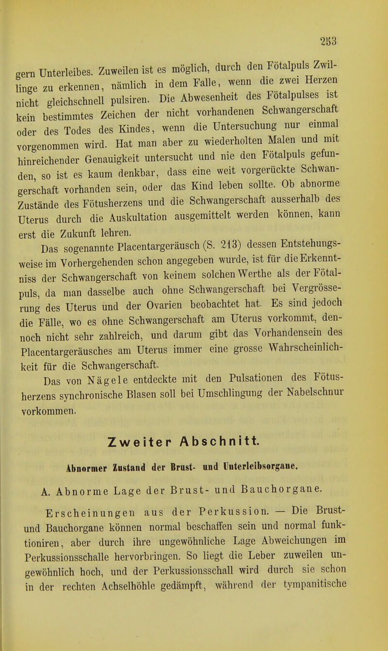 gern Unterleibes. Zuweilen ist es möglich, durch den Fötalpuls Zwil- linge zu erkennen, nämlich in dem Falle, wenn die zwei Herzen nicht gleichschnell pulsiren. Die Abwesenheit des Fötalpulses is kein bestimmtes Zeichen der nicht vorhandenen Schwangerschaf oder des Todes des Kindes, wenn die Untersuchung nur emmal vorgenommen wird. Hat man aber zu wiederholten Malen und mit hinreichender Genauigkeit untersucht und nie den Fötalpuls gefun- den so ist es kaum denkbar, dass eine weit vorgerückte Schwan- gerschaft vorhanden sein, oder das Kind leben sollte. Ob abnorme Zustände des Fötusherzens und die Schwangerschaft ausserhalb des Uterus durch die Auskultation ausgemittelt werden können, kann erst die Zukunft lehren. Das sogenannte Placentargeräusch (S. 213) dessen Entstehungs- weise im Vorhergehenden schon angegeben wurde, ist für dieErkennt- niss der Schwangerschaft von keinem solchen Werthe als der Fötal- puls, da man dasselbe auch ohne Schwangerschaft bei Vergrösse- rung des Uterus und der Ovarien beobachtet hat. Es sind jedoch die Fälle, wo es ohne Schwangerschaft am Uterus vorkommt, den- noch nicht sehr zahlreich, und darum gibt das Vorhandensein des Placentargeräusches am Uterus immer eine grosse Wahrscheinlich- keit für die Schwangerschaft. Das von Nägele entdeckte mit den Pulsationen des Fötus- herzens synchronische Blasen soll bei Umschlingung der Nabelschnur vorkommen. Zweiter Abschnitt. 4bnormer Zustand der Brost- nnd Uüterleibsorgaue. A. Abnorme Lage der Brust- und Bauchorgane. Erscheinungen aus der Perkussion. — Die Brust- und Bauchorgane können normal beschaffen sein und normal funk- tioniren, aber durch ihre ungewöhnliche Lage Abweichungen im Perkussionsschalle hervorbringen. So liegt die Leber zuweilen un- gewöhnlich hoch, und der Perkussionsschall wird durch sie schon in der rechten Achselhöhle gedämpft, während der tympanitische