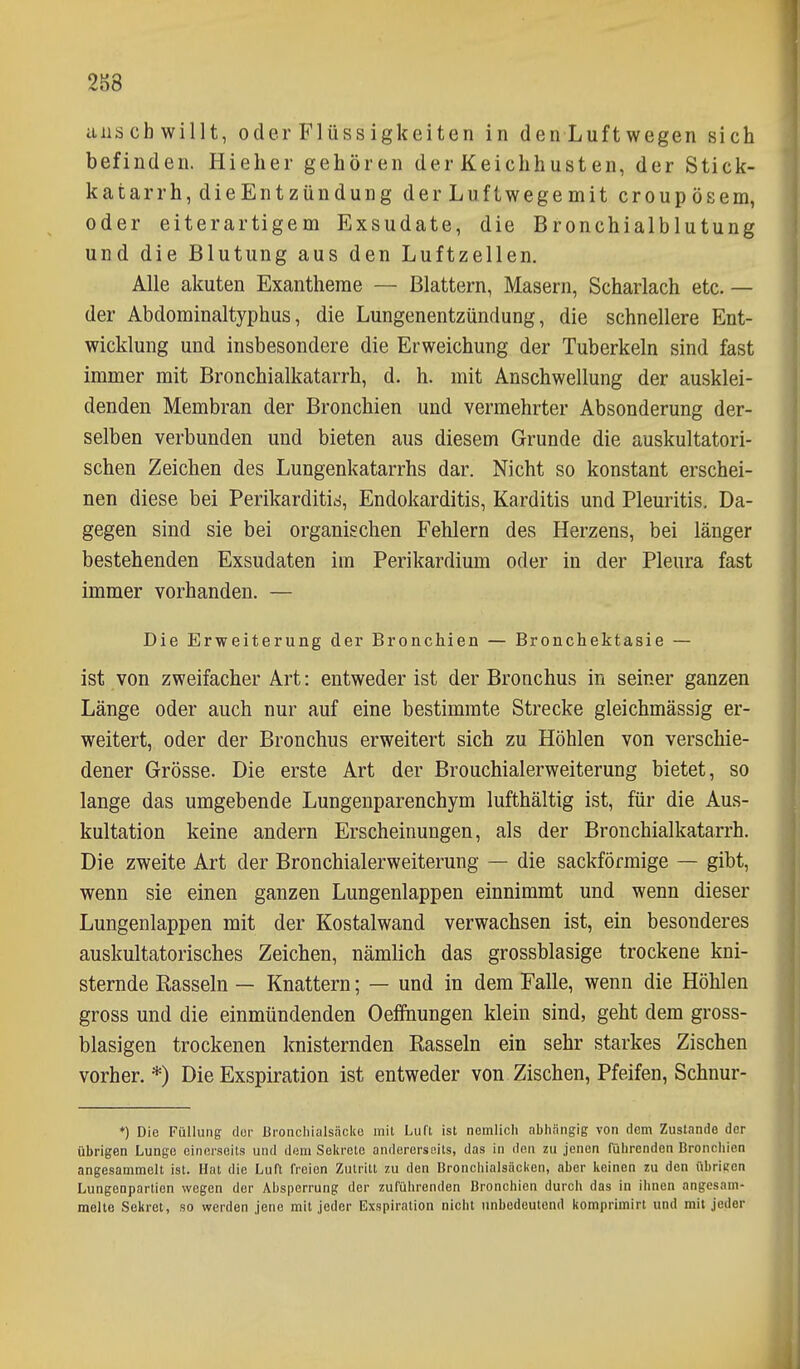 2S8 anschwillt, oder Flüss igkeiten in denLuftwegen sich befinden. Hieher gehören der Keichhusten, der Stick- katarrh,dieEntzündung derLuftwegemit croupösem, oder eiterartigem Exsudate, die Bronchialblutung und die Blutung aus den Luftzellen, Alle akuten Exantheme — Blattern, Masern, Scharlach etc. — der Abdominaltyphus, die Lungenentzündung, die schnellere Ent- wicklung und insbesondere die Erweichung der Tuberkeln sind fast immer mit Bronchialkatarrh, d. h. mit Anschwellung der ausklei- denden Membran der Bronchien und vermehrter Absonderung der- selben verbunden und bieten aus diesem Grunde die auskultatori- schen Zeichen des Lungenkatarrhs dar. Nicht so konstant erschei- nen diese bei Perikarditid, Endokarditis, Karditis und Pleuritis, Da- gegen sind sie bei organischen Fehlern des Herzens, bei länger bestehenden Exsudaten im Perikardium oder in der Pleura fast immer vorhanden. — Die Erweiterung der Bronchien — Bronchektasie — ist von zweifacher Art: entweder ist der Bronchus in seiner ganzen Länge oder auch nur auf eine bestimmte Strecke gleichmässig er- weitert, oder der Bronchus erweitert sich zu Höhlen von verschie- dener Grösse. Die erste Art der Brouchialerweiterung bietet, so lange das umgebende Lungenparenchym lufthältig ist, für die Aus- kultation keine andern Erscheinungen, als der Bronchialkatarrh. Die zweite Art der Bronchialerweiterung — die sackförmige — gibt, wenn sie einen ganzen Lungenlappen einnimmt und wenn dieser Lungenlappen mit der Kostalwand verwachsen ist, ein besonderes auskultatorisches Zeichen, nämlich das grossblasige trockene kni- sternde Rasseln — Knattern; — und in dem Falle, wenn die Höhlen gross und die einmündenden Oeffnungen klein sind, geht dem gross- blasigen trockenen knisternden Rasseln ein sehr starkes Zischen vorher.*) Die Exspiration ist entweder von Zischen, Pfeifen, Schnur- ♦) Die Füllung clor Bronchialsäcke mit Liin ist nemlicii abhängig von dem Zustande der übrigen Lunge einerseits und dem Selu-ete andererseits, das in den zu jenen führenden Broncliicn angesammelt ist. Hat die Luft freien Zutritt zu den Bronchialsäcken, aber keinen zu den übrieen Lungenpartien wegen der Absperrung der zuführenden Bronchien durch das in ihnen angesam- melte Sekret, so werden jene mit jeder Exspiration nicht unbedeutend komprimirt und mit jeder