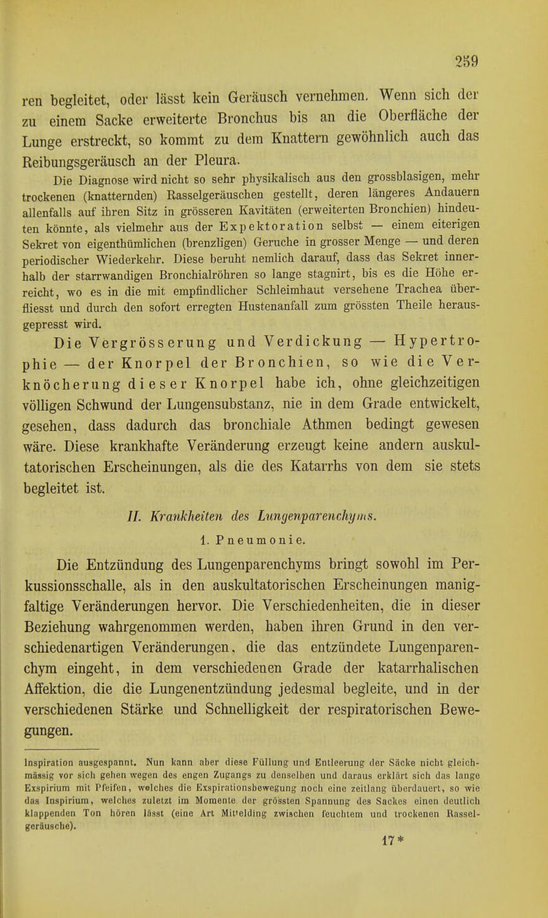 ren begleitet, oder lässt kein Geräusch vernehmen. Wenn sich der zu einem Sacke erweiterte Bronchus bis an die Oberfläche der Lunge erstreckt, so kommt zu dem Knattern gewöhnlich auch das Reibungsgeräusch an der Pleura. Die Diagnose wird nicht so sehr physikalisch aus den grossblasigen, mehr trockenen (knatternden) Rasselgeräuschen gestellt, deren längeres Andauern allenfalls auf ihren Sitz in grösseren Kavitäten (erweiterten Bronchien) hindeu- ten könnte, als vielmehr aus der Expektoration selbst — einem eiterigen Sekret von eigenthümlichen (brenzligen) Gerüche in grosser Menge — und deren periodischer Wiederkehr. Diese beruht nemlich darauf, dass das Sekret inner- halb der starrwandigen Bronchialröhren so lange stagnirt, bis es die Höhe er- reicht, wo es in die mit empfindlicher Schleimhaut versehene Trachea über- fliesst und durch den sofort erregten Hustenanfall zum grössten Theile heraus- gepresst wird. Die Vergröss erung und Verdickung — Hypertro- phie — der Knorpel der Bronchien, so wie die Ver- knöcherung di es er Knorpel habe ich, ohne gleichzeitigen völligen Schwund der Lungensubstanz, nie in dem Grade entwickelt, gesehen, dass dadurch das bronchiale Athmen bedingt gewesen wäre. Diese krankhafte Veränderung erzeugt keine andern auskul- tatorischen Erscheinungen, als die des Katarrhs von dem sie stets begleitet ist. //. Krankheiten des Lungenparenchyms. 1. Pneumonie. Die Entzündung des Lungenparenchyms bringt sowohl im Per- kussionsschalle, als in den auskultatorischen Erscheinungen manig- faltige Veränderungen hervor. Die Verschiedenheiten, die in dieser Beziehung wahrgenommen werden, haben ihren Grund in den ver- schiedenartigen Veränderungen, die das entzündete Lungenparen- chym eingeht, in dem verschiedenen Grade der katarrhalischen Affektion, die die Lungenentzündung jedesmal begleite, und in der verschiedenen Stärke und Schnelligkeit der respiratorischen Bewe- gungen. Inspiration ausgespannt. Nun kann aber diese Füllung und Entleerung der Säcke nicht gleich- mässig vor sicli gehen wegen des engen Zugangs zu denselben und daraus erltlärt sich das lange Exspirium mit Pfeifen, welches die Exspirationsbewegung noch eine Zeitlang überdauert, so wie das Inspiriura, welches zuletzt im Momente der grössten Spannung des Sackes einen deutlich klappenden Ton hören lässt (eine Art Mittelding zwischen feuchtem und trockenen Rassel- geräusche). 17*