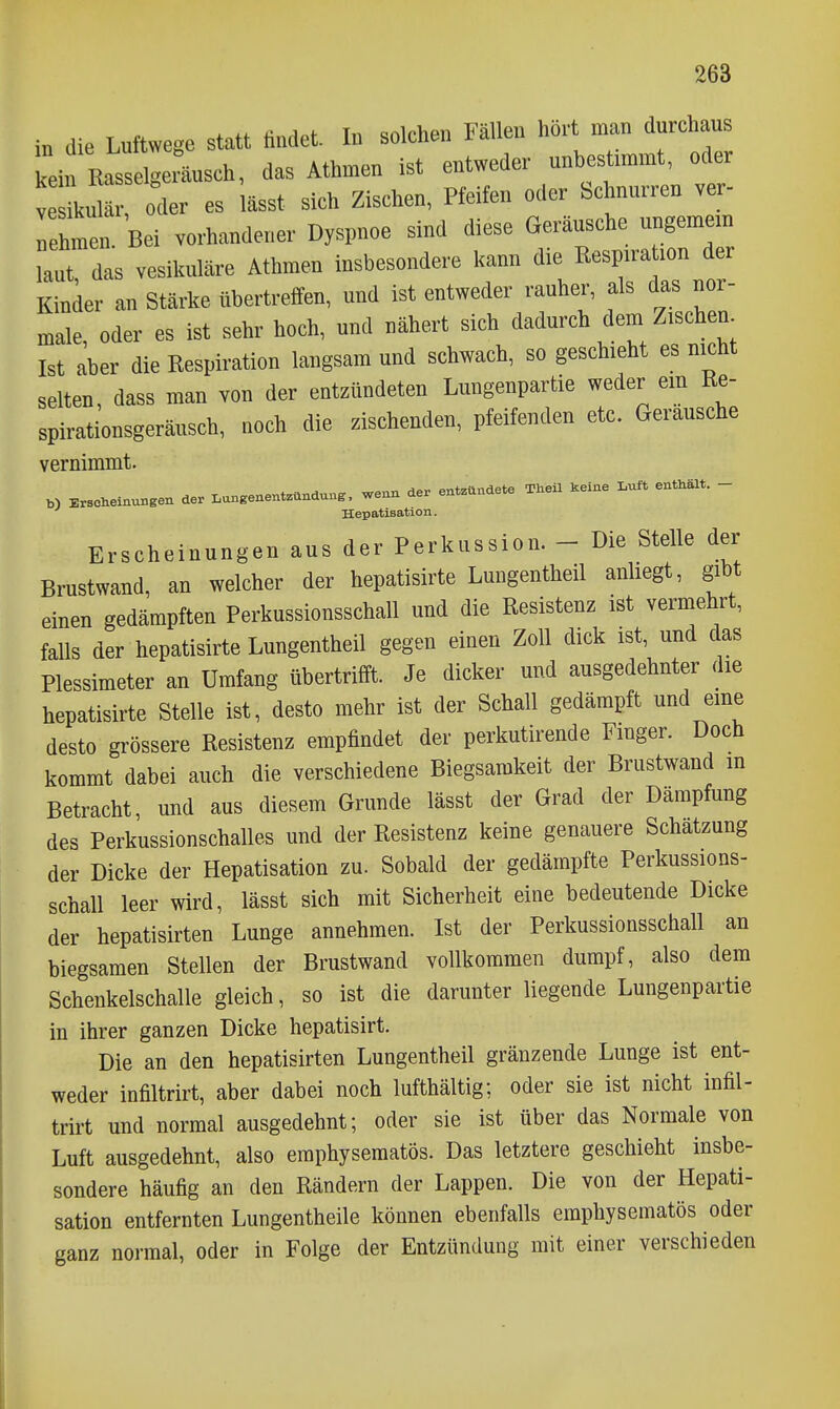 in die Luftwege statt «ndet. I» solchen Fälle« hört man durchaus kein Eassel-eräusch, das Athmen ist entweder unbestimmt, oder V oder es lässt sich Zischen, Pfeifen oder Schnurren ver- nehmen. Bei vorhandener Dyspnoe sind diese Geräusche ungemem laut das vesikuläre Athmen insbesondere kann die Respiraüon der Kinder an Stärke übertreffen, und ist entweder rauher, als das nor- male, oder es ist sehr hoch, und nähert sich dadurch dem Zischen Ist aber die Respiration langsam und schwach, so geschieht es nicht selten, dass man von der entzündeten Lungenpartie weder em Ee- spirationsgeräusch, noch die zischenden, pfeifenden etc. Geräusche vernimmt. Erscheinungen der Lon.enentzündun.. wenn der entzündete Theil keine Luft enthält. - Hepatisation. Erscheinungen aus der Perkussion. - Die Stelle der Brustwand, an welcher der hepatisirte Lungentheil anhegt, gibt einen gedämpften Perkussionsschall und die Resistenz ist vermehrt, falls der hepatisirte Lungentheil gegen einen Zoll dick ist, und das Plessimeter an Umfang übertrifft. Je dicker und ausgedehnter die hepatisirte Stelle ist, desto mehr ist der Schall gedämpft und eine desto grössere Resistenz empfindet der perkutirende Fmger. Doch kommt dabei auch die verschiedene Biegsamkeit der Brustwand m Betracht, und aus diesem Grunde lässt der Grad der Dämpfung des Perkussionschalles und der Resistenz keine genauere Schätzung der Dicke der Hepatisation zu. Sobald der gedämpfte Perkussions- schall leer wird, lässt sich mit Sicherheit eine bedeutende Dicke der hepatisirten Lunge annehmen. Ist der Perkussionsschall an biegsamen Stellen der Brustwand vollkommen dumpf, also dem Schenkelschalle gleich, so ist die darunter liegende Lungenpartie in ihrer ganzen Dicke hepatisirt. Die an den hepatisirten Lungentheil gränzende Lunge ist ent- weder infiltrirt, aber dabei noch lufthältig; oder sie ist nicht infil- trirt und normal ausgedehnt; oder sie ist über das Normale von Luft ausgedehnt, also eraphysematös. Das letztere geschieht insbe- sondere häufig an den Rändern der Lappen. Die von der Hepati- sation entfernten Lungentheile können ebenfalls emphysematös oder ganz normal, oder in Folge der Entzündung mit einer verschieden