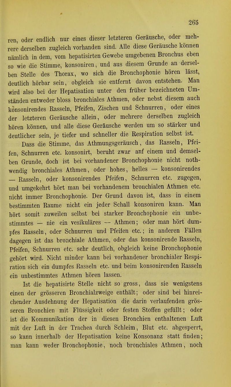 ren, oder endlich nur eines dieser letzteren Geräusche, oder meh- rere derselben zugleich vorhanden sind. Alle diese Geräusche können nämlich in dem, vom hepatisirten Gewebe umgebenen Bronchus eben so wie die Stimme, konsoniren, und aus diesem Grunde an dersel- ben Stelle des Thorax, wo sich die Bronchophonie hören lässt, deutlich hörbar sein, obgleich sie entfernt davon entstehen. Man wird also bei der Hepatisation unter den früher bezeichneten Um- ständen entweder bloss bronchiales Athmen, oder nebst diesem auch könsonirendes Rasseln, Pfeifen, Zischen und Schnurren, oder eines der letzteren Geräusche allein, oder mehrere derselben zugleich hören können, und alle diese Geräusche werden um so stärker und deutlicher sein, je tiefer und schneller die Respiration selbst ist. Dass die Stimme, das Athmungsgeräusch, das Rasseln, Pfei- fen, Schnurren etc. konsonirt, beruht zwar anf einem und demsel- ben Grunde, doch ist bei vorhandener Bronchophonie nicht noth- wendig bronchiales Athmen, oder hohes, helles — könsonirendes — Rasseln, oder könsonirendes Pfeifen, Schnurren etc. zugegen, und umgekehrt hört man bei vorhandenem bronchialen Athmen etc. nicht immer Bronchophonie. Der Grund davon ist, dass in einem bestimmten Räume nicht ein jeder Schall konsoniren kann. Man hört somit zuweilen selbst bei starker Bronchophonie ein unbe- stimmtes — nie ein vesikuläres — Athmen; oder man hört dum- pfes Rasseln, oder Schnurren und Pfeifen etc.; in anderen Fällen dagegen ist das bronchiale Athmen, oder das konsonirende Rasseln, Pfeifen, Schnurren etc. sehr deutlich, obgleich keine Bronchophonie gehört wird. Nicht minder kann bei vorhandener bronchialer Respi- ration sich ein dumpfes Rasseln etc. und beim konsonirenden Rasseln ein unbestimmtes Athmen hören lassen. Ist die hepatisirte Stelle nicht so gross, dass sie wenigstens einen der grösseren Bronchialzweige enthält; oder sind bei hinrei- chender Ausdehnung der Hepatisation die darin verlaufenden grös- seren Bronchien mit Flüssigkeit oder festen Stoffen gefüllt; oder ist die Kommunikation der in diesen Bronchien enthaltenen Luft mit der Luft in der Trachea durch Schleim, Blut etc. abgesperrt, so kann innerhalb der Hepatisation keine Konsonanz statt finden; man kann weder Bronchophonie, noch bronchiales Athmen, noch