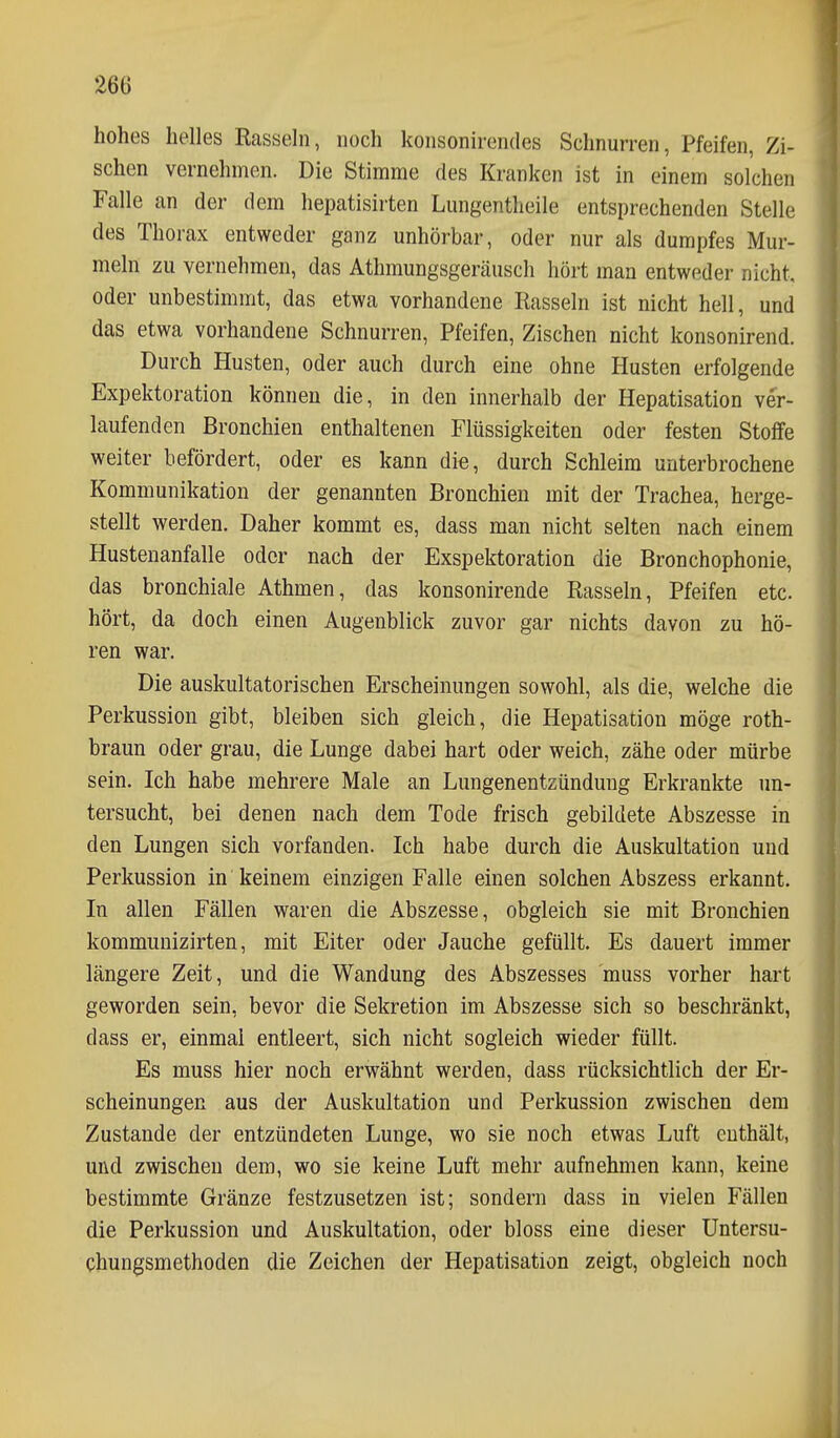 26Ö hohes helles Rasseln, noch konsonirendes Schnurren, Pfeifen, Zi- schen vernehmen. Die Stimme des Kranken ist in einem solchen Falle an der dem hepatisirten Lungentheile entsprechenden Stelle des Thorax entweder ganz unhörbar, oder nur als dumpfes Mur- meln zu vernehmen, das Athmungsgeräusch hört man entweder nicht, oder unbestimmt, das etwa vorhandene Rasseln ist nicht hell, und das etwa vorhandene Schnurren, Pfeifen, Zischen nicht konsonirend. Durch Husten, oder auch durch eine ohne Husten erfolgende Expektoration können die, in den innerhalb der Hepatisation ver- laufenden Bronchien enthaltenen Flüssigkeiten oder festen Stoffe weiter befördert, oder es kann die, durch Schleim unterbrochene Kommunikation der genannten Bronchien mit der Trachea, herge- stellt werden. Daher kommt es, dass man nicht selten nach einem Hustenanfalle oder nach der Exspektoration die Bronchophonie, das bronchiale Athmen, das konsonirende Rasseln, Pfeifen etc. hört, da doch einen Augenblick zuvor gar nichts davon zu hö- ren war. Die auskultatorischen Erscheinungen sowohl, als die, welche die Perkussion gibt, bleiben sich gleich, die Hepatisation möge roth- braun oder grau, die Lunge dabei hart oder weich, zähe oder mürbe sein. Ich habe mehrere Male an Lungenentzündung Erkrankte un- tersucht, bei denen nach dem Tode frisch gebildete Abszesse in den Lungen sich vorfanden. Ich habe durch die Auskultation und Perkussion in keinem einzigen Falle einen solchen Abszess erkannt. In allen Fällen waren die Abszesse, obgleich sie mit Bronchien kommunizirten, mit Eiter oder Jauche gefüllt. Es dauert immer längere Zeit, und die Wandung des Abszesses muss vorher hart geworden sein, bevor die Sekretion im Abszesse sich so beschränkt, dass er, einmal entleert, sich nicht sogleich wieder füllt. Es muss hier noch erwähnt werden, dass rücksichtlich der Er- scheinungen aus der Auskultation und Perkussion zwischen dem Zustande der entzündeten Lunge, wo sie noch etwas Luft cuthält, und zwischen dem, wo sie keine Luft mehr aufnehmen kann, keine bestimmte Gränze festzusetzen ist; sondern dass in vielen Fällen die Perkussion und Auskultation, oder bloss eine dieser Untersu- chungsmethoden die Zeichen der Hepatisation zeigt, obgleich noch