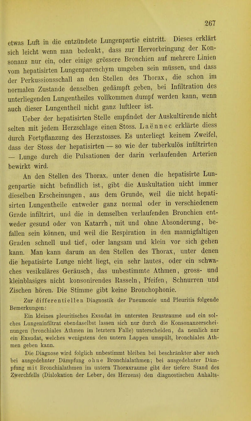 etwas Luft in die entzündete Limgenpartie eintritt. Dieses erklärt sich leicht wenn man bedenkt, dass zur Hervorbringung der Kon- sonanz nur ein, oder einige grössere Bronchien auf mehrere Limen vom hepatisirten Lungenparenchym umgeben sein müssen, und dass der Perkussiousschall an den Stellen des Thorax, die schon im normalen Zustande denselben gedämpft geben, bei Infiltration des unterliegenden Lungentheiles vollkommen dumpf werden kann, wenn auch dieser Lungentheil nicht ganz luftleer ist. Ueber der hepatisirten Stelle empfindet der Auskultirende nicht selten mit jedem Herzschlage einen Stoss. Laennec erklärte diess durch Fortpflanzung des Herzstosses. Es unterliegt keinem Zweifel, dass der Stoss der hepatisirten — so wie der tuberkulös infiltrirten — Lunge durch die Pulsationen der darin verlaufenden Arterien bewirkt wird. An den Stellen des Thorax, unter denen die hepatisirte Lun- genpartie nicht befindlich ist, gibt die Auskultation nicht immer dieselben Erscheinungen, aus dem Grunde, weil die nicht hepati- sirten Lungentheile entweder ganz normal oder in verschiedenem Grade infiltrirt, und die in demselben verlaufenden Bronchien ent- weder gesund oder von Katarrh, mit und ohne Absonderung, be- fallen sein können, und weil die Respiration in den mannigfaltigen Graden schnell und tief, oder langsam und klein vor sich gehen kann. Man kann darum an den Stellen des Thorax, unter denen die hepatisirte Lunge nicht liegt, ein sehr lautes, oder ein schwa- ches vesikuläres Geräusch, das unbestimmte Athmen, gross- und kleinblasiges nicht konsonirendes Rasseln, Pfeifen, Schnurren und Zischen hören. Die Stimme gibt keine Bronchophonie. Zur differentiellen Diagnostik der Pneumonie und Pleuritis folgende Bemerkungen: Ein kleines pleuritisches Exsudat im untersten Brustraume und ein sol- ches Lungeninfiltrat ebendaselbst lassen sich nur durch die Konsonanzerschei- nungen (bronchiales Athmen im letztern Falle) unterscheiden, da nemlich nur ein Exsudat, welches wenigstens den untern Lappen umspült, bronchiales Ath- men geben kann. Die Diagnose wird folglich unbestimmt bleiben bei beschränkter aber auch bei ausgedehnter Dämpfung ohne Bronchialathmen; bei ausgedehnter Däm- pfung mit Bronchialathmen im untern Thoraxraume gibt der tiefere Stand des Zwerchfells (Dislokation der Leber, des Herzeus) den diagnostischen Anhalts-