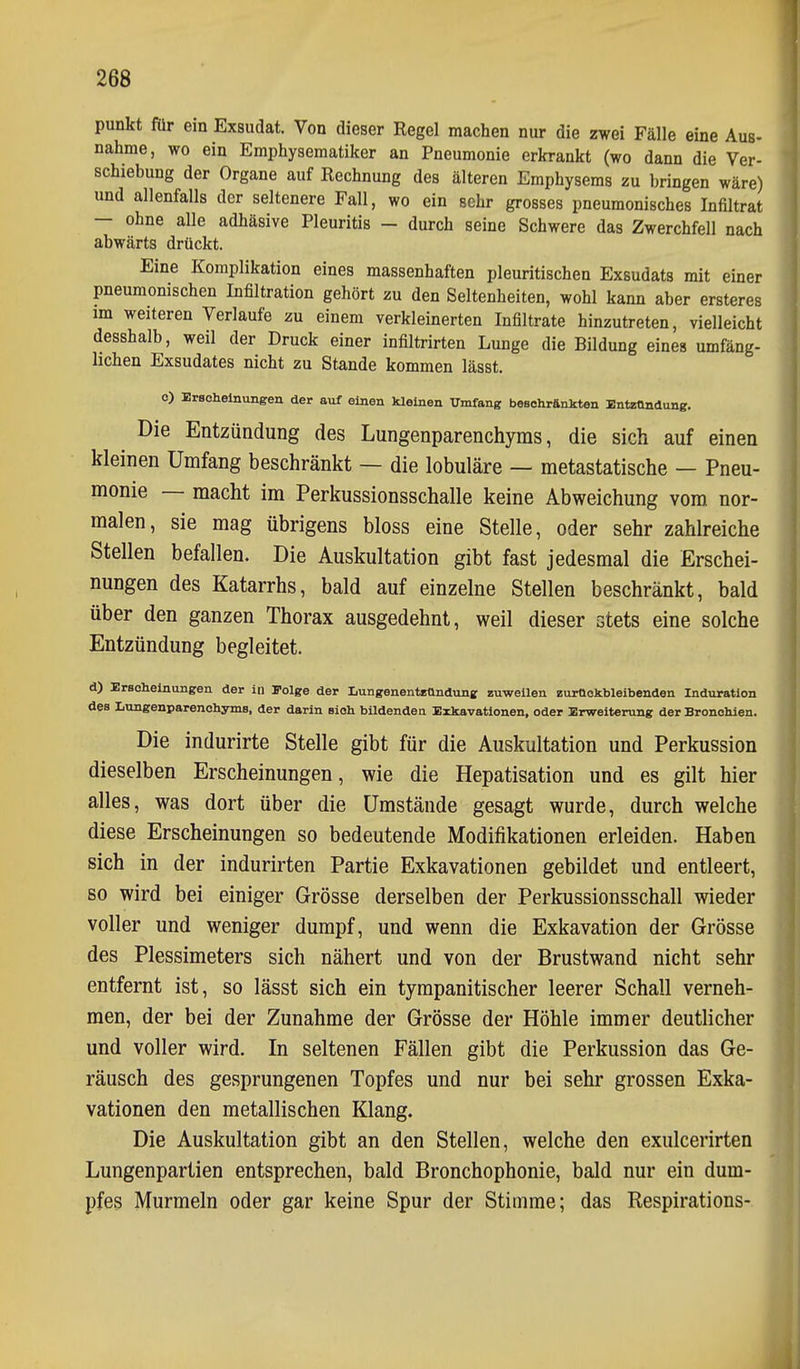 punkt für ein Exsudat. Von dieser Regel machen nur die zwei Fälle eine Aus- nähme, wo ein Emphysematiker an Pneumonie erkrankt (wo dann die Ver- schiebung der Organe auf Rechnung des älteren Emphysems zu bringen wäre) und allenfalls der seltenere Fall, wo ein sehr grosses pneumonisches Infiltrat — ohne alle adhäsive Pleuritis - durch seine Schwere das Zwerchfell nach abwärts drückt. Eine Komplikation eines massenhaften pleuritischen Exsudats mit einer pneumonischen Infiltration gehört zu den Seltenheiten, wohl kann aber ersteres im weiteren Verlaufe zu einem verkleinerten Infiltrate hinzutreten, vielleicht desshalb, weil der Druck einer infiltrirten Lunge die Bildung eines umfäng- lichen Exsudates nicht zu Stande kommen lässt. o) Eraohelnungen der auf einen kleinen Umfang beschränkten Bntztlndung. Die Entzündung des Lungenparenchyms, die sich auf einen kleinen Umfang beschränkt — die lobuläre — metastatische — Pneu- monie — macht im Perkussionsschalle keine Abweichung vom nor- malen, sie mag übrigens bloss eine Stelle, oder sehr zahlreiche Stellen befallen. Die Auskultation gibt fast jedesmal die Erschei- nungen des Katarrhs, bald auf einzelne Stellen beschränkt, bald über den ganzen Thorax ausgedehnt, weil dieser stets eine solche Entzündung begleitet. d) Erscheinungen der in Folge der LungenentEündung zuweilen zurückbleibenden Induration des Lungenparenchyms, der darin sich bildenden Exkavationen, oder Erweiterung der Bronchien. Die indurirte Stelle gibt für die Auskultation und Perkussion dieselben Erscheinungen, wie die Hepatisation und es gilt hier alles, was dort über die Umstände gesagt wurde, durch welche diese Erscheinungen so bedeutende Modifikationen erleiden. Haben sich in der indurirten Partie Exkavationen gebildet und entleert, so wird bei einiger Grösse derselben der Perkussionsschall wieder voller und weniger dumpf, und wenn die Exkavation der Grösse des Plessimeters sich nähert und von der Brustwand nicht sehr entfernt ist, so lässt sich ein tympanitischer leerer Schall verneh- men, der bei der Zunahme der Grösse der Höhle immer deutlicher und voller wird. In seltenen Fällen gibt die Perkussion das Ge- räusch des gesprungenen Topfes und nur bei sehr grossen Exka- vationen den metallischen Klang. Die Auskultation gibt an den Stellen, welche den exulcerirten Lungenpartien entsprechen, bald Bronchophonie, bald nur ein dum- pfes Murmeln oder gar keine Spur der Stimme; das Respirations-