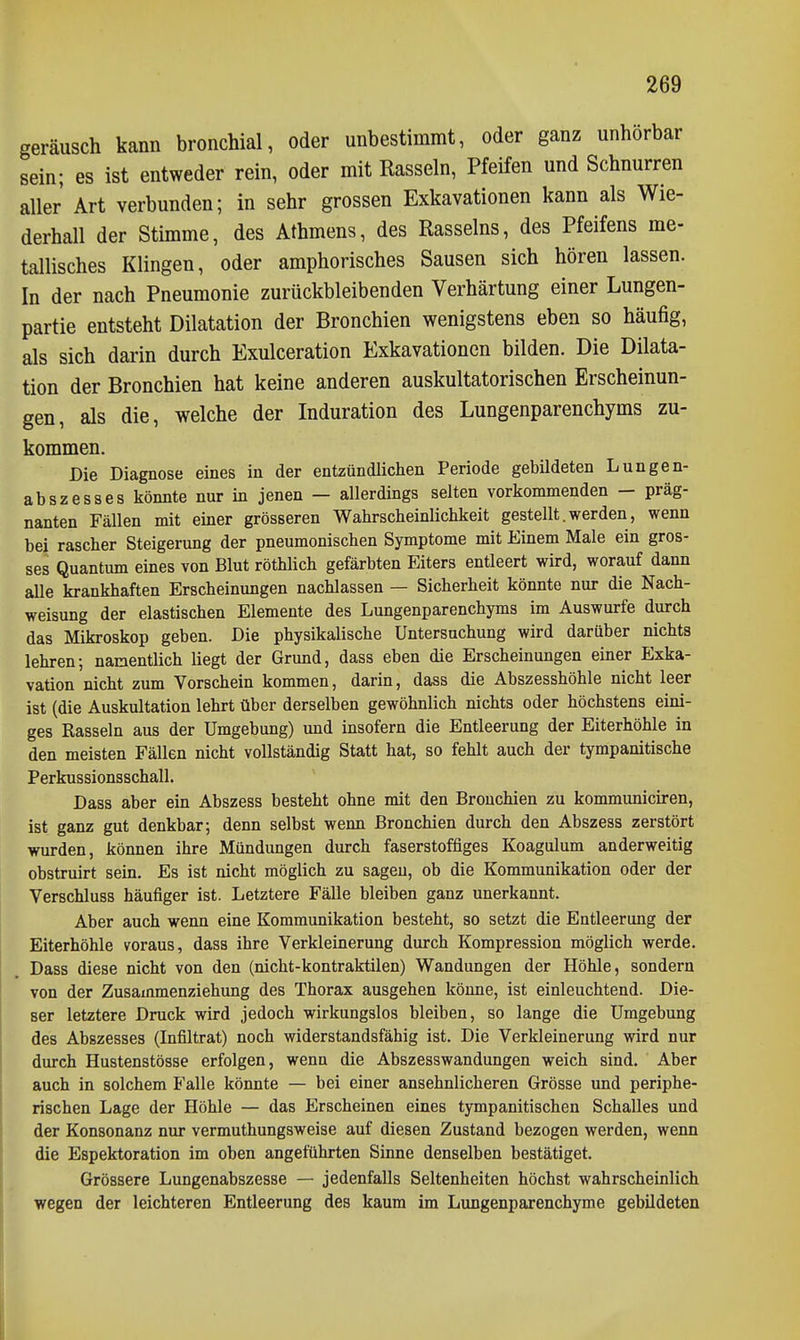 geräusch kann bronchial, oder unbestimmt, oder ganz unhorbar sein; es ist entweder rein, oder mit Rasseln, Pfeifen und Schnurren aller Art verbunden; in sehr grossen Exkavationen kann als Wie- derhall der Stimme, des Athmens, des Rasseins, des Pfeifens me- tallisches Klingen, oder amphorisches Sausen sich hören lassen. In der nach Pneumonie zurückbleibenden Verhärtung einer Lungen- partie entsteht Dilatation der Bronchien wenigstens eben so häufig, als sich dai'in durch Exulceration Exkavationen bilden. Die Dilata- tion der Bronchien hat keine anderen auskultatorischen Erscheinun- gen, als die, welche der Induration des Lungenparenchyms zu- kommen. Die Diagnose eines in der entzündlichen Periode gebildeten Lungen- abszesses könnte nur in jenen — allerdings selten vorkommenden - präg- nanten Fällen mit einer grösseren Wahrscheinlichkeit gestellt.werden, wenn bei rascher Steigerung der pneumonischen Symptome mit Einem Male ein gros- ses Quantum eines von Blut röthlich gefärbten Eiters entleert wird, worauf dann aUe krankhaften Erscheinungen nachlassen — Sicherheit könnte nur die Nach- weisung der elastischen Elemente des Lungenparenchyms im Auswurfe durch das Mikroskop geben. Die physikalische Untersuchung wird darüber nichts lehren; namentlich liegt der Grund, dass eben die Erscheinungen einer Exka- vation nicht zum Vorschein kommen, darin, dass die Abszesshöhle nicht leer ist (die Auskultation lehrt über derselben gewöhnlich nichts oder höchstens eini- ges Rasseln aus der Umgebung) und insofern die Entleerung der Eiterhöhle in den meisten Fällen nicht vollständig Statt hat, so fehlt auch der tympanitische Perkussionsschall. Dass aber ein Abszess besteht ohne mit den Bronchien zu kommuniciren, ist ganz gut denkbar; denn selbst wenn Bronchien durch den Abszess zerstört wurden, können ihre Mündungen durch faserstoffiges Koagulum anderweitig obstruirt sein. Es ist nicht möglich zu sagen, ob die Kommunikation oder der Verschluss häufiger ist. Letztere Fälle bleiben ganz unerkannt. Aber auch wenn eine Kommunikation besteht, so setzt die Entleerung der Eiterhöhle voraus, dass ihre Verkleinerung durch Kompression möglich werde. Dass diese nicht von den (nicht-kontraktilen) Wandungen der Höhle, sondern von der Zusammenziehung des Thorax ausgehen könne, ist einleuchtend. Die- ser letztere Druck wird jedoch wirkungslos bleiben, so lange die Umgebung des Abszesses (Infiltrat) noch widerstandsfähig ist. Die Verkleinerung wird nur durch Hustenstösse erfolgen, wenn die Abszesswandungen weich sind. Aber auch in solchem Falle könnte — bei einer ansehnlicheren Grösse und periphe- rischen Lage der Höhle — das Erscheinen eines tympanitischen Schalles und der Konsonanz nur vermuthungsweise auf diesen Zustand bezogen werden, wenn die Espektoration im oben angeführten Sinne denselben bestätiget. Grössere Lungenabszesse — jedenfalls Seltenheiten höchst wahrscheinlich wegen der leichteren Entleerung des kaum im Lungenparenchyme gebildeten