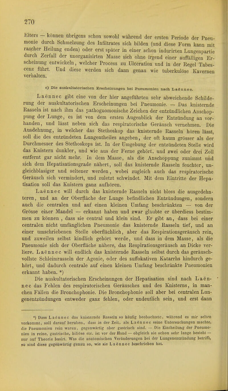Eiters — können übrigens schon sowohl während der ersten Periode der Pneu- monie durch Schmelzung des Infiltrates sich bilden (und diese Form kann mit rascher Pleilung enden) oder erst später in einer schon indurirten Lungenpartie durch Zerfall der uuorganisirten Masse sich ohne irgend einer auffälligen Er- scheinung entwickeln, welcher Process zu ülceration und in der Regel Tabes- cenz führt. Und diese werden sich dann genau wie tuberkulöse Kavernen verhalten. Laennec gibt eine von der hier angeführten sehr abweichende Schilde- rung der auskultatorischen Erscheinungen bei Pneumonie. — Das knisternde Rasseln ist nach ihm das pathoguomonische Zeichen der entzündlichen Anschop- pung der Lunge, es ist von dem ersten Augenblick der Entzündung an vor- handen, und lässt neben sich das respiratorische Geräusch vernehmen. Die Ausdehnung, in welcher das Stethoskop das knisternde Rasseln hören lässt, soll die des entzündeten Lungentheiles angeben, der oft kaum grösser als der Durchmesser des Stethoskops ist. In der Umgebung der entzündeten Stelle wird das Knistern dunkler, und wie aus der Ferne gehört, und zwei oder drei Zoll entfernt gar nicht mehr. In dem Masse, als die Anschoppung zunimmt und sich dem Hepatisationsgrade nähert, soll das knisternde Rasseln feuchter, im- gleichblasiger und seltener werden, wobei zugleich auch das respiratorische Geräusch sich vermindert, und zuletzt schwindet. Mit dem Eintritte der Hepa- tisation soll das Knistern ganz aufhören. Laennec will durch das knisternde Rasseln nicht bloss die ausgedehn- teren, und an der Oberfläche der Lunge befindlichen Entzündungen, sondern auch die centralen und auf einen kleinen Umfang beschränkten — von der Grösse einer Mandel — erkannt haben und zwar glaubte er überdiess bestim- men zu können , dass sie central und klein sind. Er gibt an, dass bei einer centralen nicht umfänglichen Pneumonie das knisternde Rasseln tief, imd an einer umschriebenen Stelle oberflächlich, aber das Respirationsgeräusch rein, und zuweilen selbst kindlich gehört werde, und dass in dem Masse, als die Pneumonie sich der Oberfläche nähere, das Respirationsgeräusch an Dicke ver- liere. Laennec will endlich das knisternde Rasseln selbst durch das geräusch- vollste Schleimrasseln der Agonie, oder des suffokativen Katarrhs hindurch ge- hört, und dadurch centrale auf einen kleinen Umfang beschränkte Pneumonien erkannt haben. *) Die auskultatorischen Erscheinungen der Hepatisation sind nach Laen- nec das Fehlen des respiratorischen Geräusches und des lüiisterns, in man- chen Fällen die Bronchophonie. Die Bronchophonie soll aber bei centralen Lun- genentzündungen entweder ganz fehlen, oder undeutlich sein, und erst dann *) Dass Laennec das knisternrle Rasseln so häufig beobachtete, während es mir selten vorkommt, soll darauf beruhen, dass in der Zeit, als Laennec seine Untersuchungen machte, die Pneumonien rein waren, gegenwärtig aber gastrisch sind. — Die Einlheilung der Pneumo- nien in reine, gastrische, biliöse etc. ist vor der Hand — obgleich sie schon sehr lange besteht — nur auf Theorie basirt. Was die anatomischen Veränderungen bei der Lungenentzündung betrifft, so sind diese gegenwärtig genau so, wie sie Laennec beschrieben hat. e) Ble auskultatorlBolien Ersoteinungen bei Pneumonien nach LaSnne