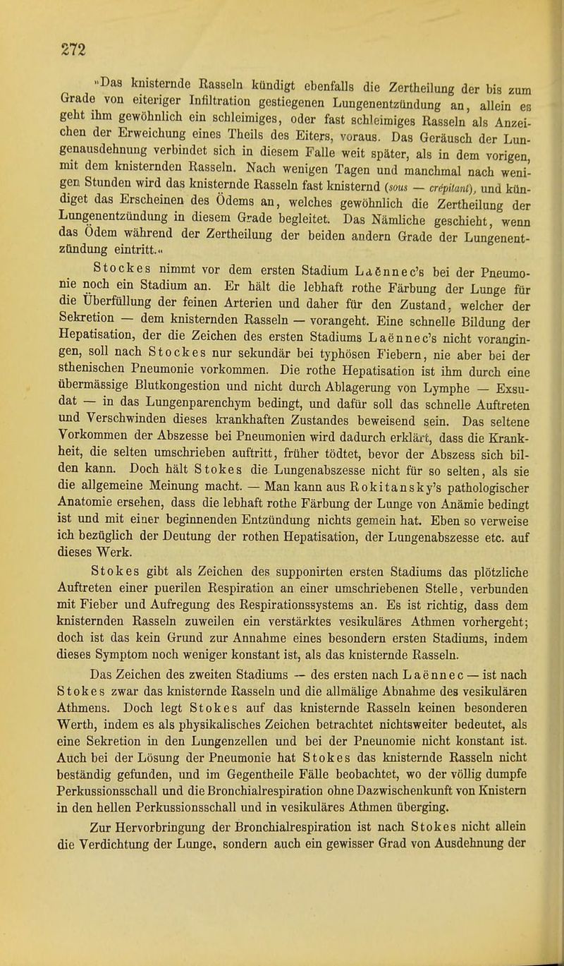 »Das knisternde Rasseln kündigt ebenfalls die Zertheilung der bis zum Grade von eiteriger Infiltration gestiegenen Lungenentzündung an, allein es geht ihm gewöhnlich ein schleimiges, oder fast schleimiges Rasseln als Anzei- chen der Erweichung eines Theils des Eiters, voraus. Das Geräusch der Lun- genausdehnung verbindet sich in diesem Falle weit später, als in dem vorigen, mit dem knisternden Rasseln. Nach wenigen Tagen und manchmal nach weni- gen Stunden wird das knisternde Rasseln fast knisternd (soua - cröpiiani), und kün- diget das Erscheinen des Ödems an, welches gewöhnlich die Zertheilung der Lungenentzündung in diesem Grade begleitet. Das Nämliche geschieht, wenn das Odem während der Zertheilung der beiden andern Grade der Lungenent- zündung eintritt. Stockes nimmt vor dem ersten Stadium Lagnnec's bei der Pneumo- nie noch ein Stadium an. Er hält die lebhaft rothe Färbung der Lunge für die Überfüllung der feinen Arterien und daher für den Zustand, welcher der Sekretion — dem knisternden Rasseln — vorangeht. Eine schnelle Bildung der Hepatisation, der die Zeichen des ersten Stadiums Laennec's nicht vorangin- gen, soll nach Stockes nur sekundär bei typhösen Fiebern, nie aber bei der sthenischen Pneumonie vorkommen. Die rothe Hepatisation ist ihm durch eine übermässige Blutkongestion und nicht durch Ablagerung von Lymphe — Exsu- dat — in das Lungenparenchym bedingt, und dafür soll das schnelle Auftreten und Verschwinden dieses krankhaften Zustandes beweisend sein. Das seltene Vorkommen der Abszesse bei Pneumonien wird dadurch erklärt, dass die Krank- heit, die selten umschrieben auftritt, früher tödtet, bevor der Abszess sich bil- den kann. Doch hält Stokes die Lungenabszesse nicht für so selten, als sie die allgemeine Meinung macht. — Man kann aus Rokitansky's pathologischer Anatomie ersehen, dass die lebhaft rothe Färbung der Lunge von Ajiämie bedingt ist und mit einer beginnenden Entzündung nichts geraein hat. Eben so verweise ich bezüglich der Deutung der rothen Hepatisation, der Lungenabszesse etc. auf dieses Werk. Stokes gibt als Zeichen des supponirten ersten Stadiums das plötzliche Auftreten einer puerilen Respiration an einer umschriebenen Stelle, verbunden mit Fieber und Aufregung des Respirationssystems an. Es ist richtig, dass dem knisternden Rasseln zuweilen ein verstärktes vesikuläres Athmen vorhergeht; doch ist das kein Grund zur Annahme eines besondern ersten Stadiums, indem dieses Symptom noch weniger konstant ist, als das knisternde Rasseln. Das Zeichen des zweiten Stadiums ~ des ersten nach Laennec — ist nach Stokes zwar das knisternde Rasseln und die allmälige Abnahme des vesikulären Athmens. Doch legt Stokes auf das knisternde Rasseln keinen besonderen Werth, indem es als physikalisches Zeichen betrachtet nichtsweiter bedeutet, als eine Sekretion in den Lungenzellen und bei der Pneunomie nicht konstant ist. Auch bei der Lösung der Pneumonie hat Stokes das knisternde Rasseln nicht beständig gefunden, und im Gegentheile Fälle beobachtet, wo der völlig dumpfe Perkussionsschall und die Bronchialrespiration ohne Dazwischenkunft von Knistern in den hellen Perkussionsschall und in vesikuläres Athmen überging. Zur Hervorbringung der Bronchialrespiration ist nach Stokes nicht allein die Verdichtung der Lunge, sondern auch ein gewisser Grad von Ausdehnung der