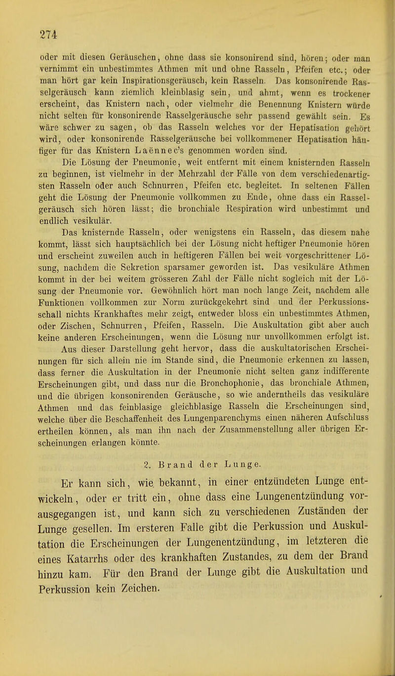 oder mit dieseu Geräuschen, ohne dass sie konsonirend sind, hören; oder man vernimmt ein unbestimmtes Athmen mit und ohne Rasseln, Pfeifen etc.; oder man hört gar kein Inspirationsgeräusch, kein Rasseln. Das konsonirende Ras- selgeräusch kann ziemlich kleinblasig sein, und ahmt, wenn es trockener erscheint, das Knistern nach, oder vielmehr die Benennung Knistern würde nicht selten für konsonirende Rasselgeräusche sehr passend gewählt sein. Es wäre schwer zu sagen, ob das Rasseln welches vor der Hepatisation gehört wird, oder konsonirende Rasselgeräusche bei vollkommener Hepatisation häu- figer für das Knistern Laennec's genommen worden sind. Die Lösung der Pneumonie, weit entfernt mit einem knisternden Rasseln zu beginnen, ist vielmehr in der Mehrzahl der Fälle von dem verschiedenartig- sten Rasseln oder auch Schnurren, Pfeifen etc. begleitet. In seltenen Fällen geht die Lösung der Pneumonie vollkommen zu Ende, ohne dass ein Rassel- geräusch sich hören lässt; die bronchiale Respiration wird unbestimmt und endlich vesikulär. Das knisternde Rasseln, oder wenigstens ein Rasseln, das diesem nahe kommt, lässt sich hauptsächlich bei der Lösung nicht heftiger Pneumonie hören und erscheint zuweilen auch in heftigeren Fällen bei weit vorgeschrittener Lö- sung, nachdem die Sekretion sparsamer geworden ist. Das vesikuläre Athmen kommt in der bei weitem grösseren Zahl der Fälle nicht sogleich mit der Lö- sung der Pneumonie vor. Gewöhnlich hört man noch lange Zeit, nachdem alle Funktionen vollkommen zur Norm zurückgekehrt sind und der Perkussions- schall nichts Krankhaftes mehr zeigt, entweder bloss ein unbestimmtes Athmen, oder Zischen, Schnurren, Pfeifen, Rasseln. Die Auskultation gibt aber auch keine anderen Erscheinungen, wenn die Lösung nur unvollkommen erfolgt ist. Aus dieser Darstellung geht hervor, dass die auskultatorischen Erschei- nungen für sich allein nie im Stande sind, die Pneumonie erkennen zu lassen, dass ferner die Auskultation in der Pneumonie nicht selten ganz indifferente Erscheinungen gibt, und dass nur die Bronchophonie, das bronchiale Athmen, und die übrigen konsonirenden Geräusche, so wie anderntheils das vesikuläre Athmen und das feinblasige gleichblasige Rasseln die Erscheinungen sind, welche über die Beschaffenheit des Lungenparenchyms einen näheren Aufschluss ertheilen können, als man ihn nach der Zusammenstellung aller übrigen Er- scheinungen erlangen könnte. 2. Brand der Lunge. Er kann sich, wie. bekannt, in einer entzündeten Lunge ent- wickeln, oder er tritt ein, ohne dass eine Lungenentzündung vor- ausgegangen ist, und kann sich zu verschiedenen Zuständen der Lunge gesellen. Im ersteren Falle gibt die Perkussion und Auskul- tation die Erscheinungen der Lungenentzündung, im letzteren die eines Katarrhs oder des krankhaften Zustandes, zu dem der Brand hinzu kam. Für den Brand der Lunge gibt die Auskultation und Perkussion kein Zeichen.