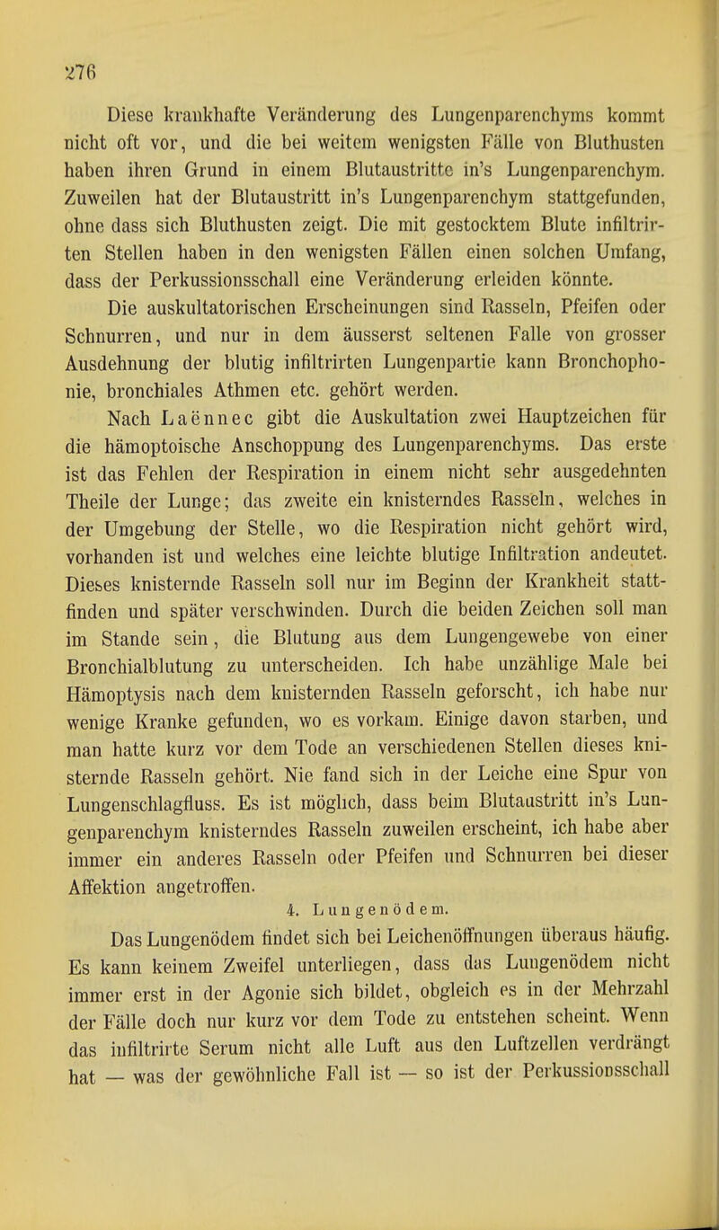 Diese krankhafte Veränderung des Lungenparenchyms kommt nicht oft vor, und die bei weitem wenigsten Fälle von Bluthusten haben ihren Grund in einem Blutaustrittc in's Lungenparenchym. Zuweilen hat der Blutaustritt in's Lungenparenchym stattgefunden, ohne dass sich Bluthusten zeigt. Die mit gestocktem Blute infiltrir- ten Stellen haben in den wenigsten Fällen einen solchen Umfang, dass der Perkussionsschall eine Veränderung erleiden könnte. Die auskultatorischen Erscheinungen sind Rasseln, Pfeifen oder Schnurren, und nur in dem äusserst seltenen Falle von grosser Ausdehnung der blutig infiltrirten Lungenpartie kann Bronchopho- nie, bronchiales Athmen etc. gehört werden. Nach Laennec gibt die Auskultation zwei Hauptzeichen für die hämoptoische Anschoppung des Lungenparenchyms. Das erste ist das Fehlen der Respiration in einem nicht sehr ausgedehnten Theile der Lunge; das zweite ein knisterndes Rasseln, welches in der Umgebung der Stelle, wo die Respiration nicht gehört wird, vorhanden ist und welches eine leichte blutige Infiltration andeutet. Dieses knisternde Rasseln soll nur im Beginn der Krankheit statt- finden und später verschwinden. Durch die beiden Zeichen soll man im Stande sein, die Blutung aus dem Lungengewebe von einer Bronchialblutung zu unterscheiden. Ich habe unzählige Male bei Hämoptysis nach dem knisternden Rasseln geforscht, ich habe nur wenige Kranke gefunden, wo es vorkam. Einige davon starben, und man hatte kurz vor dem Tode an verschiedenen Stellen dieses kni- sternde Rasseln gehört. Nie fand sich in der Leiche eine Spur von Lungenschlagfluss. Es ist möglich, dass beim Blutaastritt in's Lun- genparenchym knisterndes Rasseln zuweilen erscheint, ich habe aber immer ein anderes Rasseln oder Pfeifen und Schnurren bei dieser Affektion angetroffen. 4. Lungenödem. Das Lungenödem findet sich bei Leichenöffnungen überaus häufig. Es kann keinem Zweifel unterliegen, dass das Lungenödem nicht immer erst in der Agonie sich bildet, obgleich es in der Mehrzahl der Fälle doch nur kurz vor dem Tode zu entstehen scheint. Wenn das iufiltrirte Serum nicht alle Luft aus den Luftzellen verdrängt hat — was der gewöhnliche Fall ist ~ so ist der Perkussionsscliall
