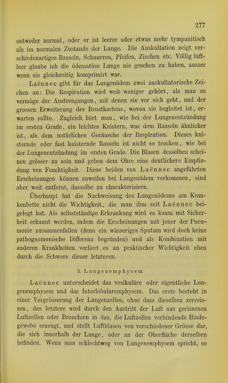 entweder normal, oder er ist leerer oder etwas mehr tympanitisch als im normalen Zustande der Lunge. Die Auskultation zeigt ver- schiedenartiges Rasseln, Schnurren, Pfeifen, Zischen etc. Völlig luft- leer glaube ich die ödematöse Lunge nie gesehen zu haben, ausser wenn sie gleichzeitig komprimirt war. Laennec gibt für das Lungenödem zwei auskultatorische Zei- chen an: Die Respiration wird weit weniger gehört, als man es vermöge der Anstrengungen, mit denen sie vor sich geht, und der grossen Erweiterung des Brustkastens, wovon sie begleitet ist, er- warten sollte. Zugleich hört man, wie bei der Lungenentzündung im ersten Grade, ein leichtes Knistern, was dem Rasseln ähnlicher ist, als dem natürlichen Geräusche der Respiration. Dieses kni- sternde oder fast knisternde Rasseln ist nicht so trocken, wie bei der Lungenentzündung im ersten Grade. Die Blasen desselben schei- nen grösser zu sein und geben dem Ohre eine deutlichere Empfin- dung von Feuchtigkeit. Diese beiden von Laennec angeführten Erscheinungen können zuweilen bei Lungenödem vorkommen, sind aber weit entfernt, dasselbe zu charakterisiren. Überhaupt hat die Nachweisung des Lungenödem» am Kran- kenbette nicht die Wichtigkeit, die man ihm seit Laennec bei- gelegt hat. Als selbstständige Erkrankung wird es kaum mit Sicher- heit erkannt werden, indem die Erscheinungen mit jener der Pneu- monie zusammenfallen (denn ein wässeriges Sputum wird doch keine pathognomonische Differenz begründen) und als Kombination mit anderen Krankheiten verliert es an praktischer Wichtigkeit eben durch die Schwere dieser letzteren. S. Lungenemphysem, Laennec unterscheidet das vesikuläre oder eigentliche Lun- genemphysem und das Interlobularemphysem. Das erste besteht in einer Vergrösserung der Lungenzellen, ohne dass dieselben zerreis- sen, das letztere wird durch den Austritt der Luft aus gerissenen Luftzellen oder Bronchien in das, die Luftzellen verbindende Binde- gewebe erzeugt, und stellt Luftblasen von verschiedener Grösse dar, die sich innerhalb der Lunge, oder an der Oberfläche derselben befinden. Wenn man schlechtweg von Lungenemphysem spricht, so