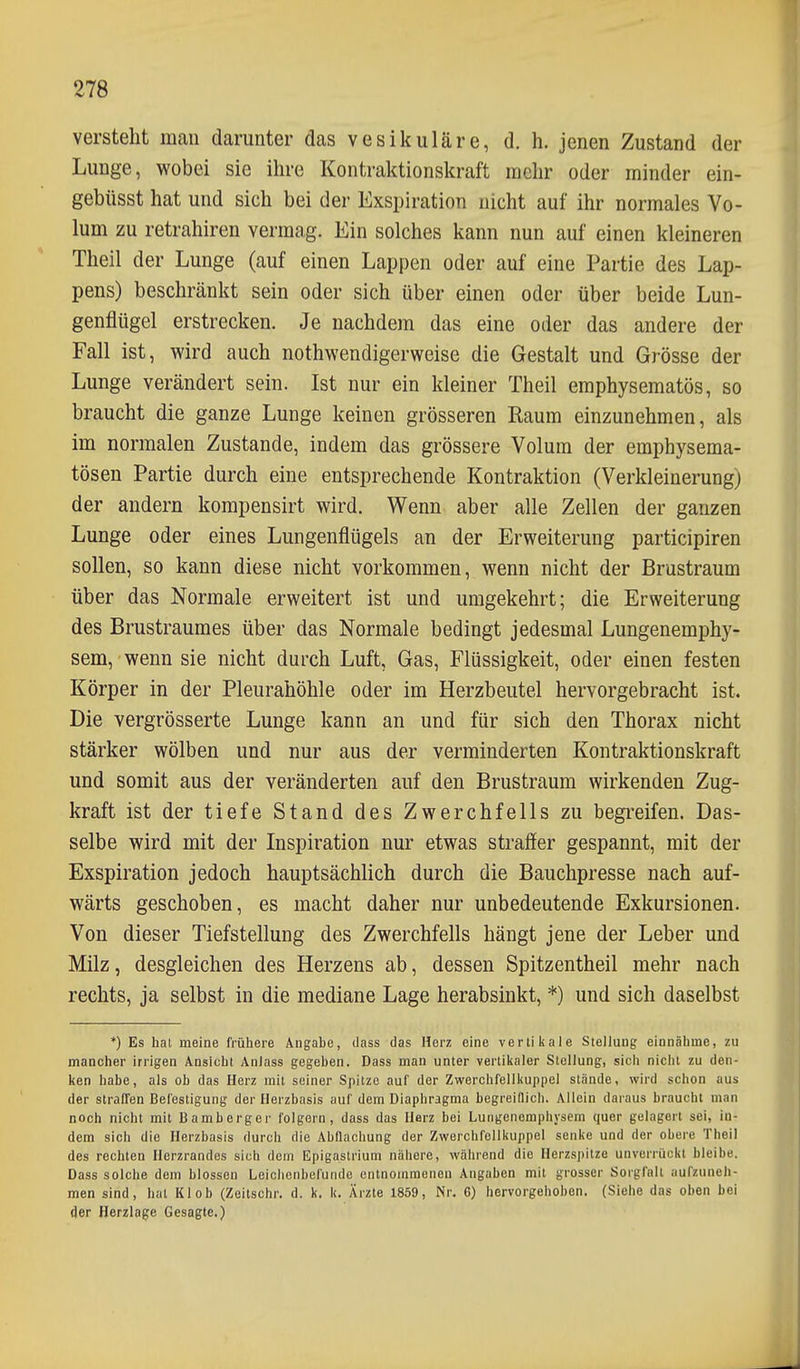 versteht man darunter das vesikuläre, d. h. jenen Zustand der Lunge, wobei sie ihre Kontraktionskraft mehr oder minder ein- gebüsst hat und sich bei der Exspiration nicht auf ihr normales Vo- lum zu retrahiren vermag. Ein solches kann nun auf einen kleineren Theil der Lunge (auf einen Lappen oder auf eine Partie des Lap- pens) beschränkt sein oder sich über einen oder über beide Lun- genflügel erstrecken. Je nachdem das eine oder das andere der Fall ist, wird auch nothwendigerweise die Gestalt und Grösse der Lunge verändert sein. Ist nur ein kleiner Theil emphysematös, so braucht die ganze Lunge keinen grösseren Kaum einzunehmen, als im normalen Zustande, indem das grössere Volum der emphysema- tösen Partie durch eine entsprechende Kontraktion (Verkleinerung) der andern kompensirt wird. Wenn aber alle Zellen der ganzen Lunge oder eines Lungenflügels an der Erweiterung participiren sollen, so kann diese nicht vorkommen, wenn nicht der Brustraum über das Normale erweitert ist und umgekehrt; die Erweiterung des Brustraumes über das Normale bedingt jedesmal Lungenemphy- sem, wenn sie nicht durch Luft, Gas, Flüssigkeit, oder einen festen Körper in der Pleurahöhle oder im Herzbeutel hervorgebracht ist. Die vergrösserte Lunge kann an und für sich den Thorax nicht stärker wölben und nur aus der verminderten Kontraktionskraft und somit aus der veränderten auf den Brustraum wirkenden Zug- kraft ist der tiefe Stand des Zwerchfells zu begreifen. Das- selbe wird mit der Inspiration nur etwas straffer gespannt, mit der Exspiration jedoch hauptsächlich durch die Bauchpresse nach auf- wärts geschoben, es macht daher nur unbedeutende Exkursionen. Von dieser Tiefstellung des Zwerchfells hängt jene der Leber und Milz, desgleichen des Herzens ab, dessen Spitzentheil mehr nach rechts, ja selbst in die mediane Lage herabsinkt, *) und sich daselbst *) Es hat meine frühere Angabe, ilass das Herz eine vertikale Stellung einnähme, zu mancher irrigen Ansicht Anlass gegeben. Dass man unter vertikaler Stellung, sich nicht zu den- ken habe, als ob das Herz mit seiner Spitze auf der Zwerchfellkuppel stände, wird schon aus der straffen Befestigung der Herzbasis auf dem Diaphragma begreiflich. Allein daraus braucht man noch nicht mit Bamberger folgern, dass das Herz bei Lungenemphysem quer gelagert sei, in- dem sich die Herzbasis durch die Abüachung der Zwerchfellkuppel senke und der obere Theil des rechten Herzrandes sich dem Epigaslrium nähere, während die Herzspitze unverrückt bleibe. Dass solche dem blossen Leichenbefunde entnommenen Angaben mit grosser Sorgfalt aufzuneh- men sind, hat Kl ob (Zeitschr. d. k, k. Ärzte 1859, Nr. 6) hervorgehoben. (Siehe das oben bei der Herzlage Gesagte.)