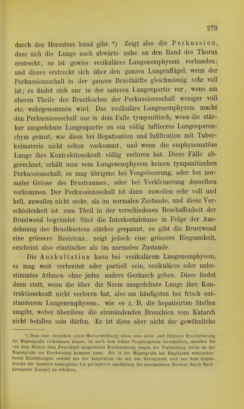 durch den Herzstoss kund gibt. *) Zeigt also die Perkussion, dass sich die Lunge nach abwärts nahe an den Rand des Thorax erstreckt, so ist gewiss vesikuläres Lungenemphysem vorhanden; und dieses erstreckt sich über den ganzen Lungenflügel, wenn der Perkussionsschall in der ganzen Brusthälfte gleichmässig sehr voll ist; es findet sich nur in der unteren Lungenpartie vor, wenn am oberen Theile des Bi'ustkorbes der Perkussionsschall weniger voll etc. wahrgenommen wird. Das vesikuläre Lungenemphysem macht den Perkussionsschall nur in dem Falle tympanitisch, wenn die stär- ker ausgedehnte Lungenpartie an ein völlig luftleeres Lungenparen- chym gränzt, wie diess bei Hepatisation und Infiltration mit Tuber- kelmaterie nicht selten vorkommt, und wenn die emphysematöse Lunge ihre Kontraktionskraft völlig verloren hat. Diese Fälle ab- gerechnet, erhält man vom Lungenemphysem keinen tympanitischen Perkussionschall, es mag übrigens bei Vergrösserung, oder bei nor- maler Grösse des Brustraumes, oder bei Verkleinerung desselben vorkommen. Der Perkussionsschall ist dann zuweilen sehr voll und hell, zuweilen nicht mehr, als im normalen Zustande, und diese Ver- schiedenheit ist zum Theil in der verschiedenen Beschaffenheit der Brustwand begründet. Sind die Interkostalräume in Folge der Aus- dehnung des Brustkastens stärker gespannt, so gibt die Brustwand eine grössere Resistenz, zeigt jedoch eine grössere Biegsamkeit, erscheint also elastischer als im normalen Zustande. Die Auskultation kann bei vesikulärem Lungenemphysem, es mag weit verbreitet oder partiell sein, vesikuläres oder unbe- stimmtes Athraen ohne jedes andere Geräusch geben. Diess findet dann statt, wenn die über die Norm ausgedehnte Lunge ihre Kon- traktionskraft nicht verloren hat, also am häufigsten bei frisch ent- standenem Lungenemphysem, wie es z, B. die hepatisirten Stellen umgibt, wobei überdiess die einmündenden Bronchien vom Katarrh nicht befallen sein dürfen. Es ist diess aber nicht der gewöhnliche *) Dass statt derselben (einer Hervorwölbung) bloss eine sieht- und lühlbare Erschütterung der Magengi'uhe vorkommen könne, ist nach dem früher Vorgetragenen verständlich, insofern die von dem Herzen dem Zwerchfell mitgetheilte Erschütterung wegen der Tiefstellung leicht an der Magengrube zur Erscheinung kommen kann. Die in der Magengrube bei Emphysem wahrnehm- baren Einziehungen ^owohl mit der Inspiration als mit der Herzsystole sind aus dem Gegen- drucke der äusseren Atmosphäre hei gel.indertcr Ausfüllung des entstandenen Raumes durch Nach- barorgane (Lunge) zu erklären,