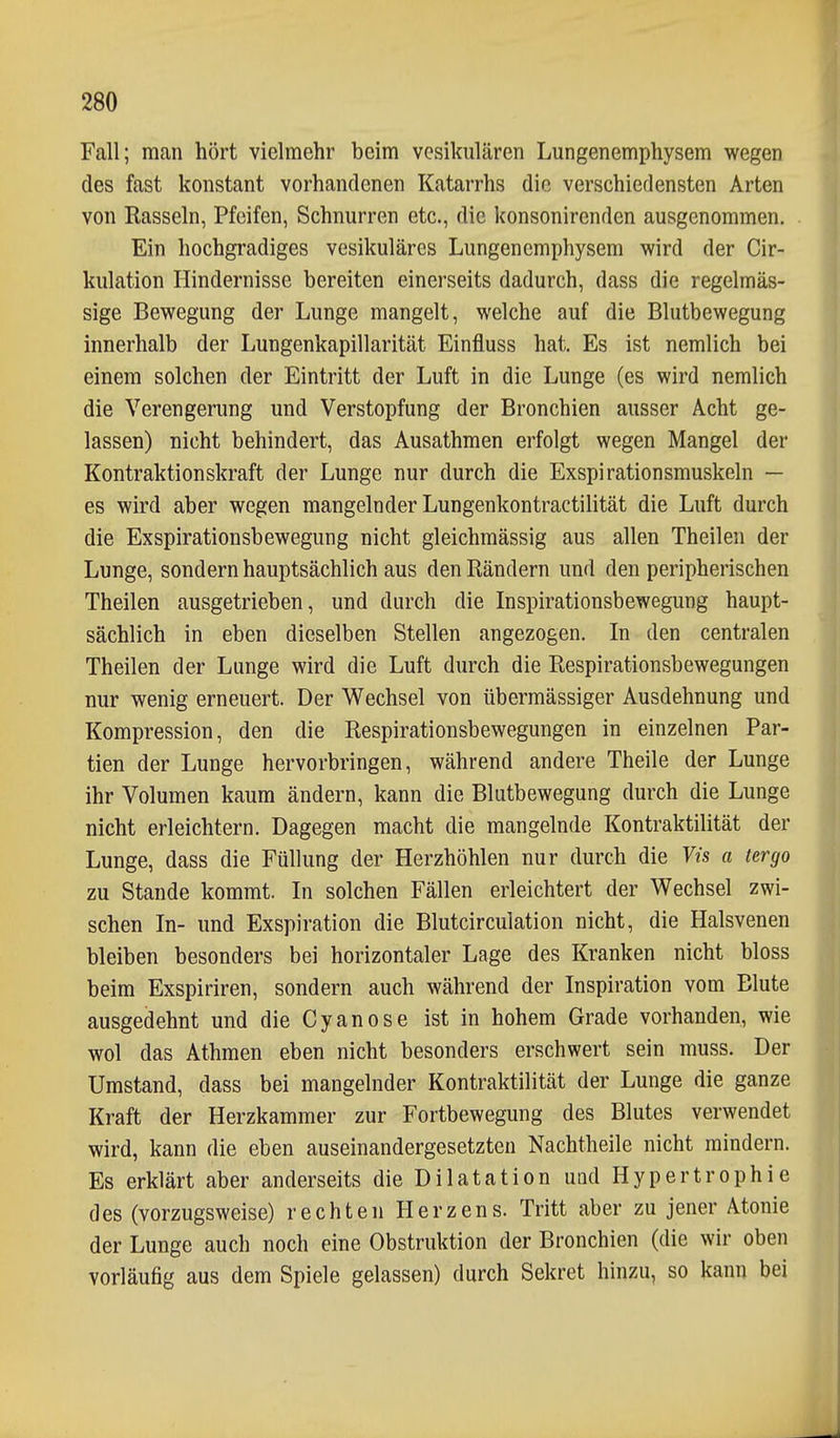 Fall; man hört vielmehr beim vesikulären Lungenemphysem wegen des fast konstant vorhandenen Katarrhs die verschiedensten Arten von Rasseln, Pfeifen, Schnurren etc., die konsonirenden ausgenommen. Ein hochgradiges vesikuläres Lungenemphysem wird der Cir- kulation Hindernisse bereiten einerseits dadurch, dass die regelmäs- sige Bewegung der Lunge mangelt, welche auf die Blutbewegung innerhalb der Lungenkapillarität Einfluss hat. Es ist nemlich bei einem solchen der Eintritt der Luft in die Lunge (es wird nemlich die Verengerung und Verstopfung der Bronchien ausser Acht ge- lassen) nicht behindert, das Ausathmen erfolgt wegen Mangel der Kontraktionskraft der Lunge nur durch die Exspirationsmuskeln — es wird aber wegen mangelnder Lungenkontractilität die Luft durch die Exspirationsbewegung nicht gleichraässig aus allen Theilen der Lunge, sondern hauptsächlich aus den Rändern und den peripherischen Theilen ausgetrieben, und durch die Inspirationsbewegung haupt- sächlich in eben dieselben Stellen angezogen. In den centralen Theilen der Lunge wird die Luft durch die Respirationsbewegungen nur wenig erneuert. Der Wechsel von übermässiger Ausdehnung und Kompression, den die Respirationsbewegungen in einzelnen Par- tien der Lunge hervorbringen, während andere Theile der Lunge ihr Volumen kaum ändern, kann die Blutbewegung durch die Lunge nicht erleichtern. Dagegen macht die mangelnde Kontraktilität der Lunge, dass die Füllung der Herzhöhlen nur durch die Vis a tergo zu Stande kommt. In solchen Fällen erleichtert der Wechsel zwi- schen In- und Exspiration die Blutcirculation nicht, die Halsvenen bleiben besonders bei horizontaler Lage des Kranken nicht bloss beim Exspiriren, sondern auch während der Inspiration vom Blute ausgedehnt und die Cyanose ist in hohem Grade vorhanden, wie wol das Athmen eben nicht besonders erschwert sein muss. Der Umstand, dass bei mangelnder Kontraktilität der Lunge die ganze Kraft der Herzkammer zur Fortbewegung des Blutes verwendet wird, kann die eben auseinandergesetzten Nachtheile nicht mindern. Es erklärt aber anderseits die Dilatation und Hypertrophie des (vorzugsweise) rechten Herzens. Tritt aber zu jener Atonie der Lunge auch noch eine Obstruktion der Bronchien (die wir oben vorläufig aus dem Spiele gelassen) durch Sekret hinzu, so kann bei