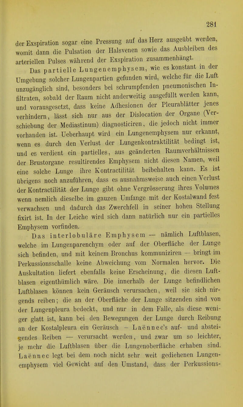 der Exspiration sogar eine Pressung auf das Herz ausgeübt werden, womit dann die Pulsation der Halsvenen sowie das Ausbleiben des arteriellen Pulses während der Exspiration zusammenhängt. Das partielle Lungenemphysem, wie es konstant in der Umgebung solcher Lungenpartien gefunden wird, welche für die Luft unzugänglich sind, besonders bei schrumpfenden pneumonischen In- filtraten, sobald der Raum nicht anderweitig ausgefüllt werden kann, und vorausgesetzt, dass keine Adhesionen der Pleurablätter jenes verhindern, lässt sich nur aus der Dislocation der Organe (Ver- schiebung der Mediastinum) diagnosticiren, die jedoch nicht immer vorhanden ist. Ueberhaupt wird ein Lungenemphysem nur erkannt, wenn es durch den Verlust der Lungenkontraktilität bedingt ist, und es verdient ein partielles, aus geänderten Raumverhältnissen der Brustorgane resultirendes Emphysem nicht diesen Namen, weil eine solche Lunge ihre Kontractilität beibehalten kann. Es ist übrigens noch anzuführen, dass es ausnahmsweise auch einen Verlust der Kontractilität der Lunge gibt ohne Vergrösserung ihres Volumes wenn nemlich dieselbe im ganzen Umfange mit der Kostalwand fest verwachsen und dadurch das Zwerchfell in seiner hohen Stellung fixirt ist. In der Leiche wird sich dann natürlich nur ein partielles Emphysem vorfinden. Das interlobuläre Emphysem -- nämlich Luftblasen, welche im Lungenparenchym oder auf der Oberfläche der Lunge sich befinden, und mit keinem Bronchus kommuniziren — bringt im Perkussionsschalle keine Abweichung vom Normalen hervor. Die Auskultation liefert ebenfalls keine Erscheinung, die diesen Luft- blasen eigenthümlich wäre. Die innerhalb der Lunge befindlichen Luftblasen können kein Geräusch verursachen, weil sie sich nir- gends reiben; die an der Oberfläche der Lunge sitzenden sind von der Lungenpleura bedeckt, und nur in dem Falle, als diese weni- ger glatt ist, kann bei den Bewegungen der Lunge durch Reibung an der Kostalpleura ein Geräusch - Laennec's auf- und abstei- gendes Reiben — verursacht werden, und zwar um so leichter, je mehr die Luftblasen über die Lungenoberfläche erhaben sind. Laennec legt bei dem noch nicht sehr weit gediehenen Lungen- emphysem viel Gewicht auf den Umstand, dass der Perkussions-