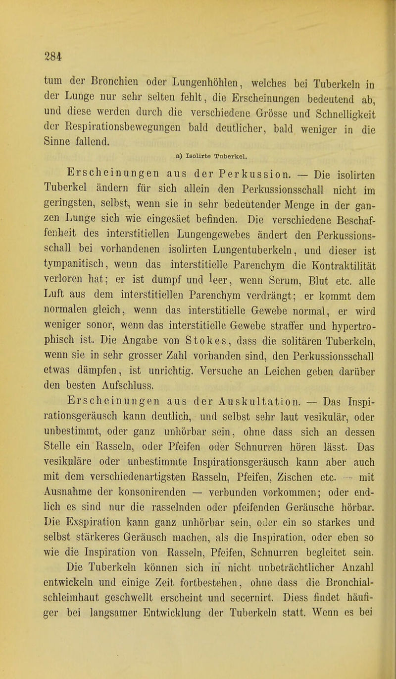 tum der Bronchien oder Lungenhöhlen, welches bei Tuberkeln in der Lunge nur sehr selten fehlt, die Erscheinungen bedeutend ab, und diese werden durch die verschiedene Grösse und Schnelligkeit der Respirationsbewegungen bald deutlicher, bald weniger in die Sinne fallend. a) Isolirte Tuberkel. Erscheinungen aus der Perkussion. — Die isolirten Tuberkel ändern für sich allein den Perkussionsschall nicht im geringsten, selbst, wenn sie in sehr bedeutender Menge in der gan- zen Lunge sich wie eingesäet befinden. Die verschiedene Beschaf- fenheit des interstitiellen Lungengewebes ändert den Perkussions- schall bei vorhandenen isolirten Lungentuberkeln, und dieser ist tympanitisch, wenn das interstitielle Parenchym die Kontraktilität verloren hat; er ist dumpf und leer, wenn Serum, Blut etc. alle Luft aus dem interstitiellen Parenchym verdrängt; er kommt dem normalen gleich, wenn das interstitielle Gewebe normal, er wird weniger sonor, wenn das interstitielle Gewebe straffer und hypertro- phisch ist. Die Angabe von Stokes, dass die solitären Tuberkeln, wenn sie in sehr grosser Zahl vorhanden sind, den Perkussionsschall etwas dämpfen, ist unrichtig. Versuche an Leichen geben darüber den besten Aufschluss. Erscheinungen aus der Auskultation. — Das Inspi- rationsgeräusch kann deutlich, und selbst sehr laut vesikulär, oder unbestimmt, oder ganz unhörbar sein, ohne dass sich an dessen Stelle ein Rasseln, oder Pfeifen oder Schnurren hören lässt. Das vesikuläre oder unbestimmte Inspirationsgeräusch kann aber auch mit dem verschiedenartigsten Rasseln, Pfeifen, Zischen etc. — mit Ausnahme der konsonirenden — verbunden vorkommen; oder end- lich es sind nur die rasselnden oder pfeifenden Geräusche hörbar. Die Exspiration kann ganz unhörbar sein, oder ein so starkes und selbst stärkeres Geräusch machen, als die Inspiration, oder eben so wie die Inspiration von Rasseln, Pfeifen, Schnurren begleitet sein. Die Tuberkeln können sich in nicht unbeträchtlicher Anzahl entwickeln und einige Zeit fortbestehen, ohne dass die Bronchial- schleimhaut geschwellt erscheint und secernirt. Diess findet häufi- ger bei langsamer Entwicklung der Tuberkeln statt. Wenn es bei