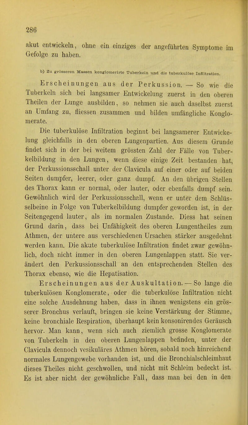 akut entwickeln, ohne ein einziges der angeführten Symptome im Gefolge zu haben. b) Zu grösseren Massen konglomerlrte Tuberkeln und die tuberkulöse Infiltration. Erscheinungen aus der Perkussion. — So wie die Tuberkeln sich bei langsamer Entwickelung zuerst in den oberen Theilen der Lunge ausbilden, so nehmen sie auch daselbst zuerst an Umfang zu, fliessen zusammen und bilden umfängliche Konglo- merate. Die tuberkulöse Infiltration beginnt bei langsamerer Entwicke- lung gleichfalls in den oberen Lungenpartien. Aus diesem Grunde findet sich in der bei weitem grössten Zahl der Fälle von Tuber- kelbildung in den Lungen, wenn diese einige Zeit bestanden hat, der Perkussionsschall unter der Clavicula auf einer oder auf beiden Seiten dumpfer, leerer, oder ganz dumpf. An den übrigen Stellen des Thorax kann er normal, oder lauter, oder ebenfalls dumpf sein. Gewöhnlich wird der Perkussionsschall, wenn er unter dem Schlüs- selbeine in Folge von Tuberkelbildung dumpfer geworden ist, in der Seitengegend lauter, als im normalen Zustande. Diess hat seinen Grund darin, dass bei Unfähigkeit des oberen Lungentheiles zum Athmen, der untere aus verschiedenen Ursachen stärker ausgedehnt werden kann. Die akute tuberkulöse Infiltration findet zwar gewöhn- lich, doch nicht immer in den oberen Lungenlappen statt. Sie ver- ändert den Perkussionsschall an den entsprechenden Stellen des Thorax ebenso, wie die Hepatisation. Erscheinungen aus der Auskultation. — So lange die tuberkulösen Konglomerate, oder die tuberkulöse Infiltration nicht eine solche Ausdehnung haben, dass in ihnen wenigstens ein grös- serer Bronchus verlauft, bringen sie keine Verstärkung der Stimme, keine bronchiale Respiration, überhaupt kein konsonirendes Geräusch hervor. Man kann, wenn sich auch ziemlich grosse Konglomerate von Tuberkeln in den oberen Lungenlappen befinden, unter der Clavicula dennoch vesikuläres Athmen hören, sobald noch hinreichend normales Lungengewebe vorhanden ist, und die Bronchialschleimhaut dieses Theiles nicht geschwollen, und nicht mit Schleim bedeckt ist. Es ist aber nicht der gewöhnliche Fall, dass man bei den in den
