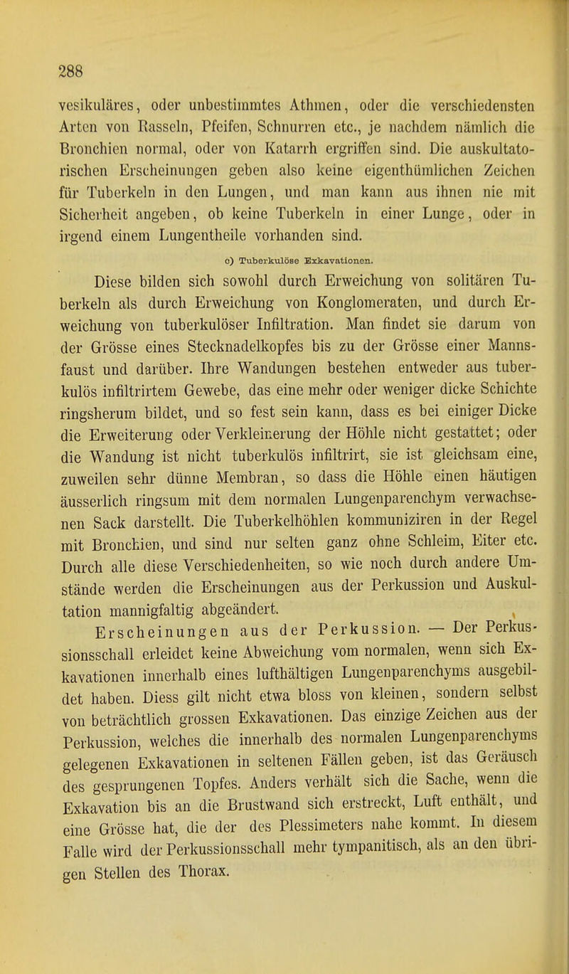 vesikuläres, oder unbestimmtes Athmen, oder die verschiedensten Arten von Rasseln, Pfeifen, Schnurren etc., je nachdem nämlich die Bronchien normal, oder von Katarrh ergriffen sind. Die auskultato- rischen Erscheinungen geben also keine eigenthümlichen Zeichen für Tuberkeln in den Lungen, und man kann aus ihnen nie mit Sicherheit angeben, ob keine Tuberkeln in einer Lunge, oder in irgend einem Lungentheile vorhanden sind. o) Tuberkulöse Exkavationen. Diese bilden sich sowohl durch Erweichung von solitären Tu- berkeln als durch Erweichung von Konglomeraten, und durch Er- weichung von tuberkulöser Infiltration. Man findet sie darum von der Grösse eines Stecknadelkopfes bis zu der Grösse einer Manns- faust und darüber. Ihre Wandungen bestehen entweder aus tuber- kulös infiltrirtem Gewebe, das eine mehr oder weniger dicke Schichte ringsherum bildet, und so fest sein kann, dass es bei einiger Dicke die Erweiterung oder Verkleinerung der Höhle nicht gestattet; oder die Wandung ist nicht tuberkulös infiltrirt, sie ist gleichsam eine, zuweilen sehr dünne Membran, so dass die Höhle einen häutigen äusserlich ringsum mit dem normalen Lungenparenchym verwachse- nen Sack darstellt. Die Tuberkelhöhlen kommuniziren in der Regel mit Bronchien, und sind nur selten ganz ohne Schleim, Eiter etc. Durch alle diese Verschiedenheiten, so wie noch durch andere Um- stände werden die Erscheinungen aus der Perkussion und Auskul- tation mannigfaltig abgeändert. , Erscheinungen aus der Perkussion. — Der Perkus- sionsschall erleidet keine Abweichung vom normalen, wenn sich Ex- kavationen innerhalb eines lufthältigen Lungenparenchyms ausgebil- det haben. Diess gilt nicht etwa bloss von kleinen, sondern selbst von beträchtlich grossen Exkavationen. Das einzige Zeichen aus der Perkussion, welches die innerhalb des normalen Lungenparenchyms gelegenen Exkavationen in seltenen Fällen geben, ist das Geräusch des gesprungenen Topfes. Anders verhält sich die Sache, wenn die Exkavation bis an die Brustwand sich erstreckt, Luft enthält, und eine Grösse hat, die der des Plessimeters nahe kommt. Li diesem Falle wird der Perkussionsschall mehr tympanitisch, als an den übri- gen Stellen des Thorax.