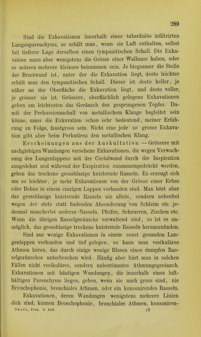 Sind die Exkavationen innerhalb eines tuberkulös infiltrirten Lungenparenchyms, so erhält man, wenn sie Luft enthalten, selbst bei tieferer Lage derselben einen tympanitischen Schall. Die Exka- vation muss aber wenigstens die Grösse einer Wallnuss haben, oder es müssen mehrere kleinere beisammen sein. Je biegsamer die Stelle der Brustwand ist, unter der die Exkavation liegt, desto leichter erhält man den tympanitischen Schall. Dieser ist desto heller, je näher an der Oberfläche die Exkavation liegt, und desto voller, je grösser sie ist. Grössere, oberflächlich gelegene Exkavationen geben am leichtesten das Geräusch des gesprungenen Topfes. Da- mit der Perkussionsschall von metallischem Klange begleitet sein könne, muss die Exkavation schon sehr bedeutend, meiner Erfah- rung zu Folge, faustgross sein. Nicht eine jede so grosse Exkava- tion gibt aber beim Perkutiren den metallischen Klang. Erscheinungen aus der Auskultation. — Grössere mit nachgiebigen Wandungen versehene Exkavationen, die wegen Verwach- sung des Lungenlappens mit der Costalwand durch die Inspiration ausgedehnt und während der Exspiration zusammengedrückt werden, geben das trockene grossblasige knisternde Rasseln. Es erzeugt sich um so leichter, je mehr Exkavationen von der Grösse einer Erbse oder Bohne in einem einzigen Lappen vorhanden sind. Man hört aber das grossblasige knisternde Rasseln nie allein, sondern nebenbei wegen der stets statt findenden Absonderung von Schleim etc. je- desmal mancherlei anderes Rasseln, Pfeifen, Schnurren, Zischen etc. Wenn die übrigen Rasselgeräusche vorwaltend sind, so ist es un- möglich, das grossblasige trockene knisternde Rasseln herauszufinden. Sind nur wenige Exkavationen in einem sonst gesunden Lun- genlappen vorhanden und tief gelegen, so kann man vesikuläres Athmen hören, das durch einige wenige Blasen eines dumpfen Ras- selgeräusches unterbrochen wird. Häufig aber hört man in solchen Fällen nicht vesikuläres, sondern unbestimmtes Athmungsgeräusch. Exkavationen mit häutigen Wandungen, die innerhalb eines luft- hältigen Parenchyms liegen, geben, wenn sie auch gross sind, nie Bronchophonie, bronchiales Athmen, oder ein konsonirendes Rasseln. Exkavationen, deren Wandungen wenigstens mehrere Linien dick sind, können Bronchophonie, bronchiales Athmen, konsoniren- Skoda, l'erk. 6. Aull. l9