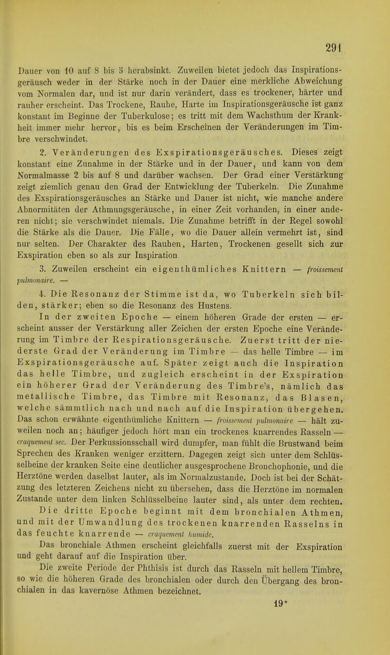Dauer von 10 auf 8 bis S lierabsiukt. Zuweilen bietet jedoch das Inspirations- geräusch weder in der Stärke noch in der Dauer eine merkliche Abweichung vom Normalen dar, und ist nur darin verändert, dass es trockener, härter und rauher erscheint. Das Trockene, Rauhe, Harte im Inspirationsgeräusche ist ganz konstant im Beginne der Tuberkulose; es tritt mit dem Wachsthum der Krank- heit immer mehr hervor, bis es beim Erscheinen der Veränderungen im Tim- bre verschwindet. 2. Veränderungen des Exspirationsgeräusches. Dieses zeigt konstant eine Zunahme in der Stärke und in der Dauer, und kann von dem Normalmasse 2 bis auf 8 und darüber wachsen. Der Grad einer Verstärkung zeigt ziemlich genau den Grad der Entwicklung der Tuberkeln. Die Zunahme des Exspirationsgeräusches an Stärke und Dauer ist nicht, wie manche andere Abnormitäten der Athmuugsgeräusche, in einer Zeit vorhanden, in einer ande- ren nicht; sie verschwindet niemals. Die Zunahme betrifft in der Regel sowohl die Stärke als die Dauer. Die Fälle, wo die Dauer allein vermehrt ist, sind nur selten. Der Charakter des Rauhen, Harten, Trockenen gesellt sich zur Exspiration eben so als zur Inspiration 3. Zuweilen erscheint ein eigenthümliches Knittern — froissemenl pulimnaire. — 4. Die Resonanz der Stimme ist da, wo Tuberkeln sich bil- den, stärker; eben so die Resonanz des Hustens. In der zweiten Epoche — einem höheren Grade der ersten — er- scheint ausser der Verstärkung aller Zeichen der ersten Epoche eine Verände- rung im Timbre der Respirationsgeräusche. Zuerst tritt der nie- derste Grad der Veränderung im Timbre — das helle Timbre — im Exspirationsgeräusche auf. Später zeigt auch die Inspiration das helle Timbre, und zugleich erscheint in der Exspiration ein höherer Grad der Veränderung des Timbre's, nämlich das metallische Timbre, das Timbre mit Resonanz, das Blasen, welche sämmtlich nach und nach auf die Inspiration übergehen. Das schon erwähnte eigenthümliche Knittern — froissemenl pulmonairc — hält zu- weilen noch an; häufiger jedoch hört man eiu trockenes knarrendes Rasseln — craquemenl sec. Der Perkussionsschall wird dumpfer, man fühlt die ßrustwand beim Sprechen des Kranken weniger erzittern. Dagegen zeigt sicü unter dem Schlüs- selbeine der kranken Seite eine deutlicher ausgesprochene Bronchophonie, und die Herztöne werden daselbst lauter, als im Normalzustande. Doch ist bei der Schät- zung des letzteren Zeichens nicht zu übersehen, dass die Herztöne im normalen Zustande unter dem linken Schlüsselbeine lauter sind, als unter dem rechten. Die dritte Epoche beginnt mit dem bronchialen Athmen, und mit der Umwandlung des trockenen knarrenden Rasseins in das feuchte knarrende — craqucmml humide. Das bronchiale Athmen erscheint gleichfalls zuerst mit der Exspiration und geht darauf auf die Inspiration über. Die zweite Periode der Phthisis ist durch das Rasseln mit hellem Timbre, so wie die höheren Grade des bronchialen oder durch den Übergang des bron- chialen in das kavernöse Athmen bezeichnet. 19*