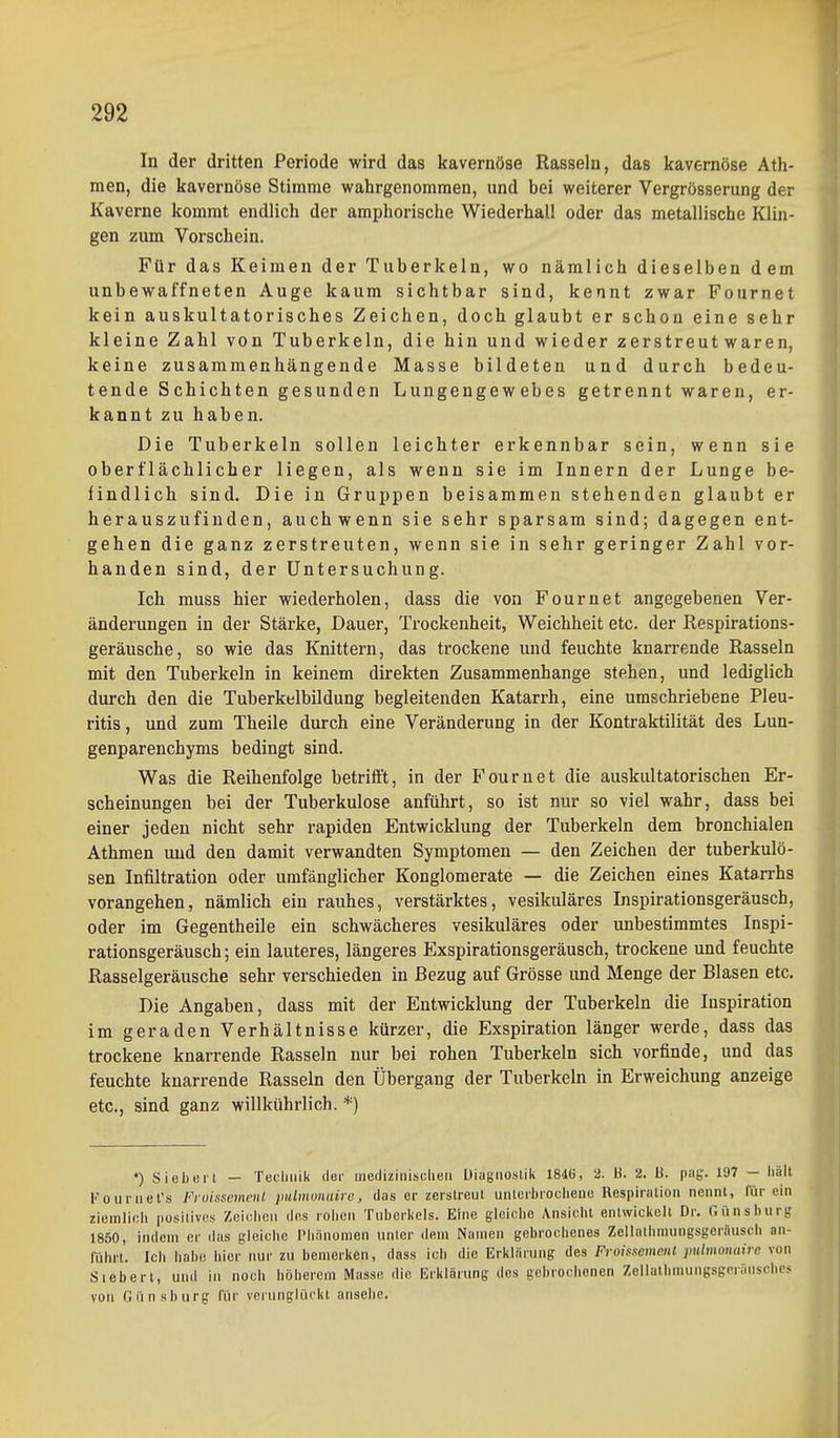 In der dritten Periode wird das kavernöse Rasseln, das kavernöse Ath- men, die kavernöse Stimme wahrgenommen, und bei weiterer Vergrösserung der Kaverne kommt endlich der amphorische Wiederhall oder das metallische Klin- gen zum Vorschein. Ftir das Keimen der Tuberkeln, wo nämlich dieselben dem unbewaffneten Auge kaum sichtbar sind, kennt zwar Fournet kein auskultatorisches Zeichen, doch glaubt er schon eine sehr kleine Zahl von Tuberkeln, die hin und wieder zerstreut waren, keine zusammenhängende Masse bildeten und durch bedeu- tende Schichten gesunden Lungengewebes getrennt waren, er- kannt zu haben. Die Tuberkeln sollen leichter erkennbar sein, wenn sie oberflächlicher liegen, als wenn sie im Innern der Lunge be- findlich sind. Die in Gruppen beisammen stehenden glaubt er herauszufinden, auch wenn sie sehr sparsam sind; dagegen ent- gehen die ganz zerstreuten, wenn sie in sehr geringer Zahl vor- handen sind, der Untersuchung. Ich muss hier wiederholen, dass die von Fournet angegebenen Ver- änderungen in der Stärke, Dauer, Trockenheit, Weichheit etc. der Respirations- geräusche, so wie das Knittern, das trockene und feuchte knarrende Rasseln mit den Tuberkeln in keinem direkten Zusammenhange stehen, und lediglich durch den die Tuberkelbildung begleitenden Katarrh, eine umschriebene Pleu- ritis , und zum Theile durch eine Veränderung in der Kontraktilität des Lun- genparenchyms bedingt sind. Was die Reihenfolge betrifft, in der Fournet die auskultatorischen Er- scheinungen bei der Tuberkulose anführt, so ist nur so viel wahr, dass bei einer jeden nicht sehr rapiden Entwicklung der Tuberkeln dem bronchialen Athmen und den damit verwandten Symptomen — den Zeichen der tuberkulö- sen Infiltration oder umfänglicher Konglomerate — die Zeichen eines Katarrhs vorangehen, nämlich ein rauhes, verstärktes, vesikuläres Inspirationsgeräusch, oder im Gegentheile ein schwächeres vesikuläres oder imbestimmtes Inspi- rationsgeräusch ; ein lauteres, längeres Exspirationsgeräusch, trockene und feuchte Rasselgeräusche sehr verschieden in Bezug auf Grösse und Menge der Blasen etc. Die Angaben, dass mit der Entwicklung der Tuberkeln die Inspiration im geraden Verhältnisse kürzer, die Exspiration länger werde, dass das trockene knarrende Rasseln nur bei rohen Tuberkeln sich vorfinde, und das feuchte knarrende Rasseln den Übergang der Tuberkeln in Erweichung anzeige etc., sind ganz willkührlich. *) •) Siebert — Tecluiik der medizinisclieii Diagnostik 1846, 2. ti. 2. B. pag. 197 — iiält Fouriiet's FioissemciU pnlmonairo, das er zerstreut unterbrociieiie Respiration nennt, für ein ziemlich positives Zcielion des roiion Tuberlicls. Eine giciclie Ansiclit entwiclielt Dr. Günsburg 1850, indem er das gleiche Phänomen unter dem Namen gebrociicnos Zellathmungsgeräusch an- führt. Ich habe hier nur zu bemerken, dass ich die Erklärung des Froissemcnt pulmoiudre von Siebert, und in noch höherem Masse die Erklärung des gebrochenen Zellathmungsgcriiuschcs VOM Oiinsburg für verunglückt ansehe.