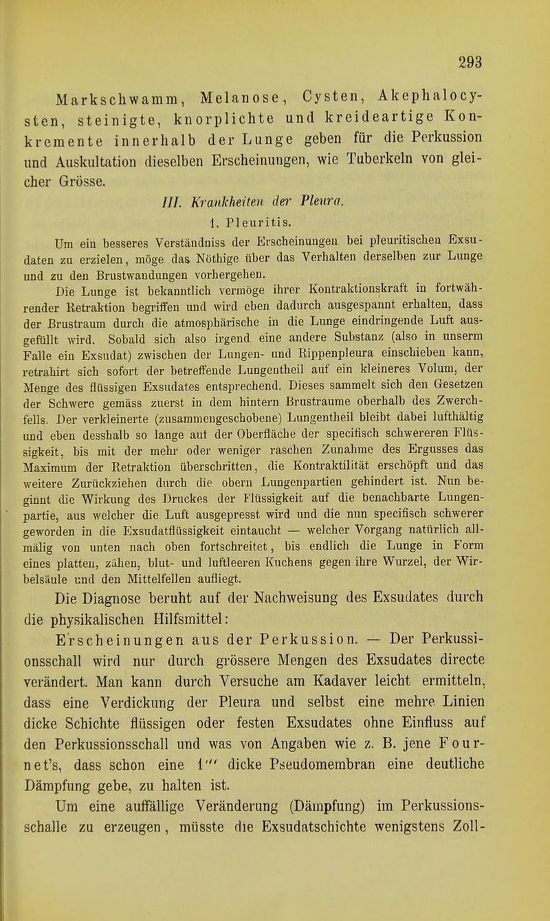 Markschwamm, Melanose, Cysten, Akephalocy- sten, steinigte, knorplichte und kreideartige Kon- kremente innerhalb der Lunge geben für die Perkussion und Auskultation dieselben Erscheinungen, wie Tuberkeln von glei- cher Grösse. ///. Krankheiten der Pleura. \. Pleuritis. Um ein besseres Verständuiss der Erscheinungen bei pleuritischen Exsu- daten zu erzielen, möge das Nüthige über das Verhalten derselben zur Lunge und zu den Brustwandungen vorhergehen. Die Lunge ist bekanntlich vermöge ihrer Kontraktionskraft in fortwäh- render Retraktion begriffen und wird eben dadurch ausgespannt erhalten, dass der Brustraum durch die atmosphärische in die Lunge eindringende Luft aus- gefüllt wird. Sobald sich also irgend eine andere Substanz (also in unserm Falle ein Exsudat) zwischen der Lungen- und Rippenpleura einschieben kann, retrahirt sich sofort der betreffende Lungentheil auf ein kleineres Volum, der Menge des flüssigen Exsudates entsprechend. Dieses sammelt sich den Gesetzen der Schwere gemäss zuerst in dem hintern Brustraume oberhalb des Zwerch- fells. Der verkleinerte (zusammengeschobene) Lungentheil bleibt dabei lufthältig und eben desshalb so lange aut der Oberfläche der specifisch schwereren Flüs- sigkeit, bis mit der mehr oder weniger raschen Zunahme des Ergusses das Maximum der Retraktion überschritten, die Kontraktilität erschöpft und das weitere Zurückziehen durch die obern Lungenpartien gehindert ist. Nun be- ginnt die Wirkung des Druckes der Flüssigkeit auf die benachbarte Lungen- partie, aus welcher die Luft ausgepresst wird und die nun specifisch schwerer geworden in die Exsudatflüssigkeit eintaucht —■ welcher Vorgang natürlich all- mälig von unten nach oben fortschreitet, bis endlich die Lunge in Form eines platten, zähen, blut- und luftleeren Kuchens gegen ihre Wurzel, der Wir- belsäule und den Mittelfellen aufliegt. Die Diagnose beruht auf der Nachweisung des Exsudates durch die physikalischen Hilfsmittel: Erscheinungen aus der Perkussion. — Der Perkussi- onsschall wird nur durch grössere Mengen des Exsudates directe verändert. Man kann durch Versuche am Kadaver leicht ermitteln, dass eine Verdickung der Pleura und selbst eine mehre Linien dicke Schichte flüssigen oder festen Exsudates ohne Einfluss auf den Perkussionsschall und was von Angaben wie z. B. jene Four- net's, dass schon eine i' dicke Pseudomembran eine deutliche Dämpfung gebe, zu halten ist. Um eine auffällige Veränderung (Dämpfung) im Perkussions- schalle zu erzeugen, müsste die Exsudatschichte wenigstens Zoll-